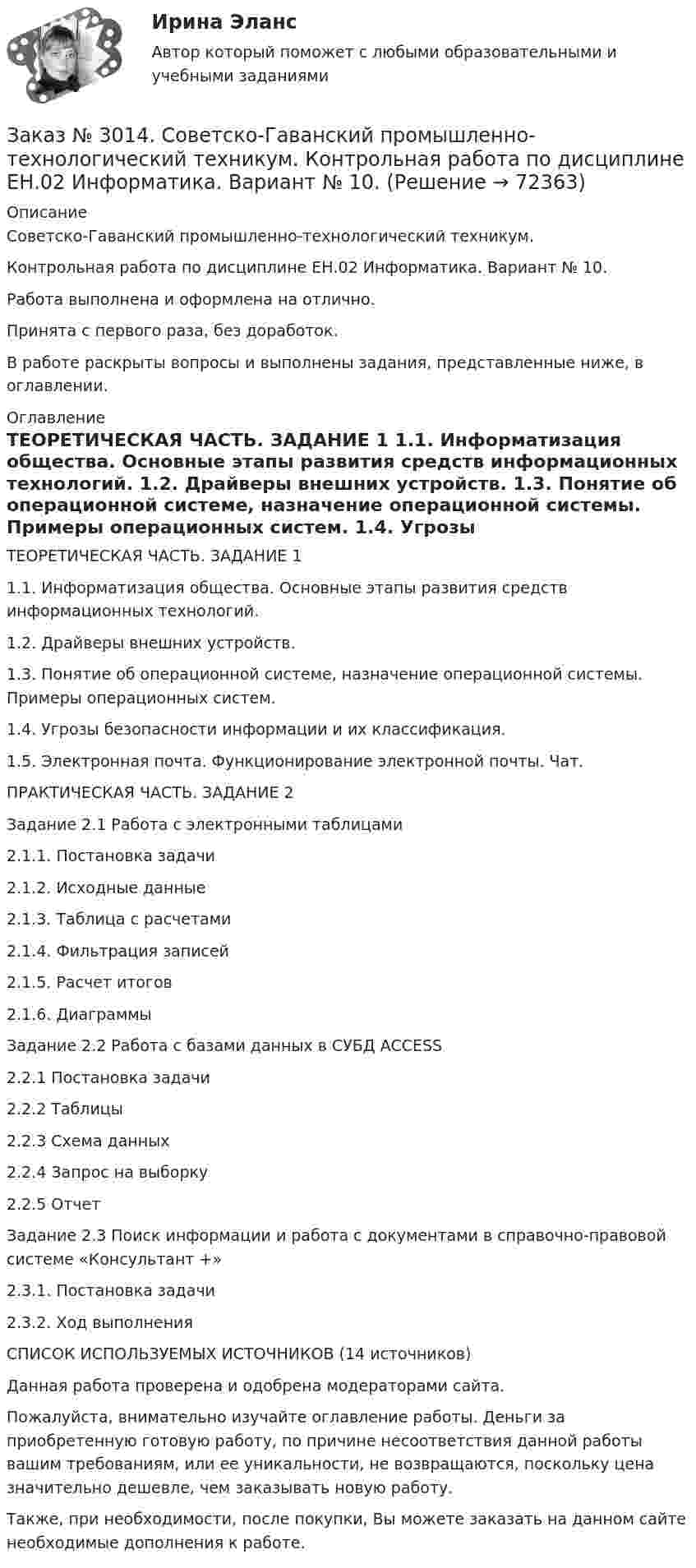      
            Описание
            Советско-Гаванский промышленно-технологический техникум. Контрольная работа по дисциплине ЕН.02 Информатика. Вариант № 10.Работа выполнена и оформлена на отлично.Принята с первого раза, без доработок.В работе раскрыты вопросы и выполнены задания, представленные ниже, в оглавлении. 
            Оглавление
            ТЕОРЕТИЧЕСКАЯ ЧАСТЬ. ЗАДАНИЕ 1     1.1.           Информатизация общества. Основные этапы развития средств информационных технологий. 1.2.           Драйверы внешних устройств.      1.3.           Понятие об операционной системе, назначение операционной системы. Примеры операционных систем.        1.4.           Угрозы безопасности информации и их классификация.         1.5.           Электронная почта. Функционирование электронной почты. Чат.    ПРАКТИЧЕСКАЯ ЧАСТЬ. ЗАДАНИЕ 2       Задание 2.1         Работа с электронными таблицами          2.1.1.        Постановка задачи  2.1.2.        Исходные данные    2.1.3.        Таблица с расчетами          2.1.4.        Фильтрация записей           2.1.5.        Расчет итогов           2.1.6.        Диаграммы   Задание 2.2         Работа с базами данных в СУБД ACCESS          2.2.1         Постановка задачи  2.2.2         Таблицы       2.2.3         Схема данных          2.2.4         Запрос на выборку  2.2.5         Отчет Задание 2.3         Поиск информации и работа с документами в справочно-правовой системе «Консультант +»   2.3.1.        Постановка задачи  2.3.2.        Ход выполнения      СПИСОК ИСПОЛЬЗУЕМЫХ ИСТОЧНИКОВ  (14 источников) Данная работа проверена и одобрена модераторами сайта.  Пожалуйста, внимательно изучайте оглавление работы. Деньги за приобретенную готовую работу, по причине несоответствия данной работы вашим требованиям, или ее уникальности, не возвращаются, поскольку цена значительно дешевле, чем заказывать новую работу. Также, при необходимости, после покупки, Вы можете заказать на данном сайте необходимые дополнения к работе.  
            
            
            Заказ № 3005. Психология общения. Заказ № 3014. Советско-Гаванский промышленно-технологический техникум. Контрольная работа по дисциплине ЕН.02 Информатика. Вариант № 10.Заказ № 3014. Советско-Гаванский промышленно-технологический техникум. Контрольная работа по дисциплине Иностранный язык в профессиональной деятельности. Вариант № 4.Заказ № 3014. Советско-Гаванский промышленно-технологический техникум. Контрольная работа по дисциплине Математика. Вариант № 1.Заказ № 3014. Советско-Гаванский промышленно-технологический техникум. Контрольная работа по дисциплине Материаловедение. Вариант № 4.Заказ № 3014. Советско-Гаванский промышленно-технологический техникум. Контрольная работа по дисциплине Техническая механика. Вариант № 10.Заказ № 3026. Финансово-экономический колледж. Практическая работа по дисциплине «Информатика»Заказ № 2977. Финансово-экономический колледж. Экзамен по модулю ПМ.01 Планирование и организация логистического процесса в организациях (подразделениях) различных сфер деятельностиЗаказ № 2977. Финансово-экономический колледж. Экзамен по модулю ПМ. 03 «Оптимизация ресурсов организаций (подразделений), связанных с материальными и нематериальными потоками»Заказ № 2993. Многопрофильная Академия непрерывного образования. Курсовая работа  по дисциплине «Дошкольная педагогика» на тему: «Развитие самостоятельности у детей дошкольного возраста на занятиях рисованием».Заказ № 2995. Задания по математикеЗаказ № 2995. Задания по Физике.Заказ № 3003. Математика. Вариант № 1. Заказ № 3004. Математика. Вариант № 5. 