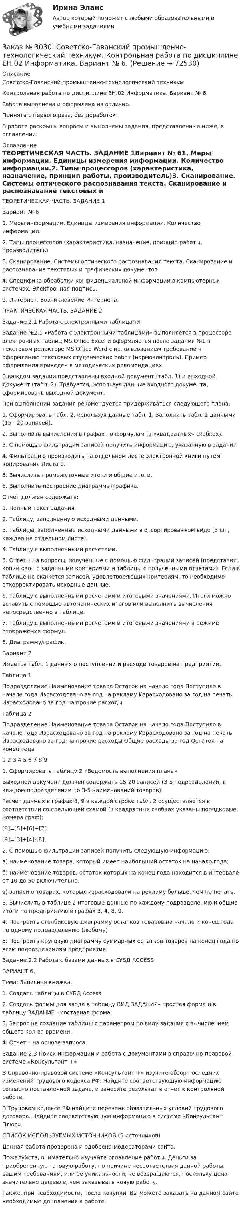      
            Описание
            Советско-Гаванский промышленно-технологический техникум.Контрольная работа по дисциплине ЕН.02 Информатика. Вариант № 6.Работа выполнена и оформлена на отлично.Принята с первого раза, без доработок.В работе раскрыты вопросы и выполнены задания, представленные ниже, в оглавлении. 
            Оглавление
             ТЕОРЕТИЧЕСКАЯ ЧАСТЬ. ЗАДАНИЕ 1Вариант № 61.  Меры информации. Единицы измерения информации. Количество информации.2.  Типы процессоров (характеристика, назначение, принцип работы, производитель)3.  Сканирование. Системы оптического распознавания текста. Сканирование и распознавание текстовых и графических документов4.  Специфика обработки конфиденциальной информации в компьютерных системах. Электронная подпись.5.  Интернет. Возникновение Интернета. ПРАКТИЧЕСКАЯ ЧАСТЬ. ЗАДАНИЕ 2Задание 2.1 Работа с электронными таблицамиЗадание №2.1 «Работа с электронными таблицами» выполняется в процессоре электронных таблиц MS Office Excel и оформляется после задания №1 в текстовом редакторе MS Office Word с использованием требований к оформлению текстовых студенческих работ (нормоконтроль). Пример оформления приведен в методических рекомендациях.В каждом задании представлены входной документ (табл. 1) и выходной документ (табл. 2). Требуется, используя данные входного документа, сформировать выходной документ.При выполнении задания рекомендуется придерживаться следующего плана:1.  Сформировать табл. 2, используя данные табл. 1. Заполнить табл. 2 данными (15 - 20 записей). 2.  Выполнить вычисления в графах по формулам (в «квадратных» скобках).3.  С помощью фильтрации записей получить информацию, указанную в задании4.  Фильтрацию производить на отдельном листе электронной книги путем копирования Листа 1.5.  Вычислить промежуточные итоги и общие итоги.6.  Выполнить построение диаграммы/графика. Отчет должен содержать:1.  Полный текст задания.2.  Таблицу, заполненную исходными данными.3.  Таблицы, заполненные исходными данными в отсортированном виде (3 шт, каждая на отдельном листе).4.  Таблицу с выполненными расчетами.5.  Ответы на вопросы, полученные с помощью фильтрации записей (представить копии окон с заданными критериями и таблицы с полученными ответами). Если в таблице не окажется записей, удовлетворяющих критериям, то необходимо откорректировать исходные данные.6.  Таблицу с выполненными расчетами и итоговыми значениями. Итоги можно вставить с помощью автоматических итогов или выполнить вычисления непосредственно в таблице.7.  Таблицу с выполненными расчетами и итоговыми значениями в режиме отображения формул.8.  Диаграмму/график.Вариант 2Имеется табл. 1 данных о поступлении и расходе товаров на предприятии.Таблица 1Подразделение  Наименование товара         Остаток на начало года      Поступило в начале года      Израсходовано за год на рекламу Израсходовано за год на печать     Израсходовано за год на прочие расходы  Таблица 2Подразделение  Наименование товара         Остаток на начало года      Поступило в начале года      Израсходовано за год на рекламу Израсходовано за год на печать     Израсходовано за год на прочие расходы Общие расходы за год        Остаток на конец года1   2         3         4         5         6         7         8         91. Сформировать таблицу 2 «Ведомость выполнения плана» Выходной документ должен содержать 15-20 записей (3-5 подразделений, в каждом подразделении по 3-5 наименований товаров).Расчет данных в графах 8, 9 в каждой строке табл. 2 осуществляется в соответствии со следующей схемой (в квадратных скобках указаны порядковые номера граф):[8]=[5]+[6]+[7][9]=[3]+[4]-[8].2.  С помощью фильтрации записей получить следующую информацию:а)  наименование товара, который имеет наибольший остаток на начало года;б) наименование товаров, остаток которых на конец года находится в интервале от 10 до 50 включительно;в)  записи о товарах, которых израсходовали на рекламу больше, чем на печать.3.  Вычислить в таблице 2 итоговые данные по каждому подразделению и общие итоги по предприятию в графах 3, 4, 8, 9.4.  Построить столбиковую диаграмму остатков товаров на начало и конец года по одному подразделению (любому)5.  Построить круговую диаграмму суммарных остатков товаров на конец года по всем подразделениям предприятия  Задание 2.2 Работа с базами данных в СУБД ACCESSВАРИАНТ 6.Тема: Записная книжка.1. Создать таблицы в СУБД Access 2. Создать формы для ввода в таблицу ВИД ЗАДАНИЯ– простая форма и в таблицу ЗАДАНИЕ – составная форма.3. Запрос на создание таблицы с параметром по виду задания с вычислением общего кол-ва времени.4. Отчет – на основе запроса. Задание 2.3 Поиск информации и работа с документами в справочно-правовой системе «Консультант +»В Справочно-правовой системе «Консультант +» изучите обзор последних изменений Трудового кодекса РФ. Найдите соответствующую информацию согласно поставленной задаче, и занесите результат в отчет к контрольной работе. В Трудовом кодексе РФ найдите перечень обязательных условий трудового договора. Найдите соответствующую информацию в системе «Консультант Плюс».СПИСОК ИСПОЛЬЗУЕМЫХ ИСТОЧНИКОВ (5  источников) Данная работа проверена и одобрена модераторами сайта.  Пожалуйста, внимательно изучайте оглавление работы. Деньги за приобретенную готовую работу, по причине несоответствия данной работы вашим требованиям, или ее уникальности, не возвращаются, поскольку цена значительно дешевле, чем заказывать новую работу. Также, при необходимости, после покупки, Вы можете заказать на данном сайте необходимые дополнения к работе.   
            
            
            Заказ № 3028. Тульский государственный университет. Тест по дисциплине: «Безопасность жизнедеятельности».Заказ № 3030. Советско-Гаванский промышленно-технологический техникум. Контрольная работа по дисциплине ЕН.02 Информатика. Вариант № 6.Заказ № 3031. Владивостокский морской колледж. Контрольная работа №1 и №2 по дисциплине «Электроника и электротехника». Вариант № 5Заказ № 3031. Владивостокский морской колледж. Контрольная работа № 1 по дисциплине «Математика». Вариант № 5Заказ № 3031. Владивостокский морской колледж. Контрольная работа № 1 по дисциплине «Механика». Вариант № 5Заказ № 3031. Владивостокский морской колледж. Контрольная работа № 2 по дисциплине «Математика». Вариант № 5Заказ № 3031. Владивостокский морской колледж. Контрольная работа № 2 по дисциплине «Механика». Вариант № 5Заказ № 3004. Физика. Вариант № 5. Заказ № 3005. Психология общения. Заказ № 3014. Советско-Гаванский промышленно-технологический техникум. Контрольная работа по дисциплине ЕН.02 Информатика. Вариант № 10.Заказ № 3014. Советско-Гаванский промышленно-технологический техникум. Контрольная работа по дисциплине Иностранный язык в профессиональной деятельности. Вариант № 4.Заказ № 3014. Советско-Гаванский промышленно-технологический техникум. Контрольная работа по дисциплине Математика. Вариант № 1.Заказ № 3014. Советско-Гаванский промышленно-технологический техникум. Контрольная работа по дисциплине Материаловедение. Вариант № 4.Заказ № 3014. Советско-Гаванский промышленно-технологический техникум. Контрольная работа по дисциплине Техническая механика. Вариант № 10.