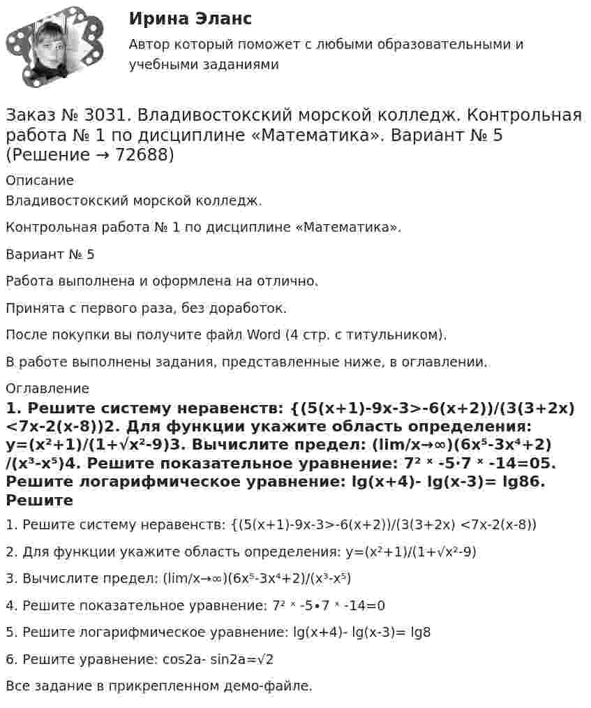     
            Описание
            Владивостокский морской колледж. Контрольная работа № 1 по дисциплине «Математика». Вариант № 5Работа выполнена и оформлена на отлично.Принята с первого раза, без доработок.После покупки вы получите файл Word (4 стр. с титульником).В работе выполнены задания, представленные ниже, в оглавлении. 
            Оглавление
            1.    Решите систему неравенств: {(5(х+1)-9х-3>-6(х+2))/(3(3+2х) <7х-2(х-8))2.    Для функции укажите область определения: у=(х²+1)/(1+√х²-9)3.    Вычислите предел: (lim/х→∞)(6х⁵-3х⁴+2)/(х³-х⁵)4.    Решите показательное уравнение: 7² ˣ -5∙7 ˣ -14=05.    Решите логарифмическое уравнение: lg(x+4)- lg(x-3)= lg86.    Решите уравнение: cos2a- sin2a=√2Все задание в прикрепленном демо-файле.  
            
            
            Заказ № 3031. Владивостокский морской колледж. Контрольная работа №1 и №2 по дисциплине «Электроника и электротехника». Вариант № 5Заказ № 3031. Владивостокский морской колледж. Контрольная работа № 1 по дисциплине «Математика». Вариант № 5Заказ № 3031. Владивостокский морской колледж. Контрольная работа № 1 по дисциплине «Механика». Вариант № 5Заказ № 3031. Владивостокский морской колледж. Контрольная работа № 2 по дисциплине «Математика». Вариант № 5Заказ № 3031. Владивостокский морской колледж. Контрольная работа № 2 по дисциплине «Механика». Вариант № 5Заказ № 3031. Владивостокский морской колледж. Контрольная работа № 3 по дисциплине «Математика». Вариант № 5Заказ № 3031. Владивостокский морской колледж. Контрольная работа № 3 по дисциплине «Механика». Вариант № 5Заказ № 3014. Советско-Гаванский промышленно-технологический техникум. Контрольная работа по дисциплине ЕН.02 Информатика. Вариант № 10.Заказ № 3014. Советско-Гаванский промышленно-технологический техникум. Контрольная работа по дисциплине Иностранный язык в профессиональной деятельности. Вариант № 4.Заказ № 3014. Советско-Гаванский промышленно-технологический техникум. Контрольная работа по дисциплине Математика. Вариант № 1.Заказ № 3014. Советско-Гаванский промышленно-технологический техникум. Контрольная работа по дисциплине Материаловедение. Вариант № 4.Заказ № 3014. Советско-Гаванский промышленно-технологический техникум. Контрольная работа по дисциплине Техническая механика. Вариант № 10.Заказ № 3026. Финансово-экономический колледж. Практическая работа по дисциплине «Информатика»Заказ № 3028. Тульский государственный университет. Тест по дисциплине: «Безопасность жизнедеятельности».