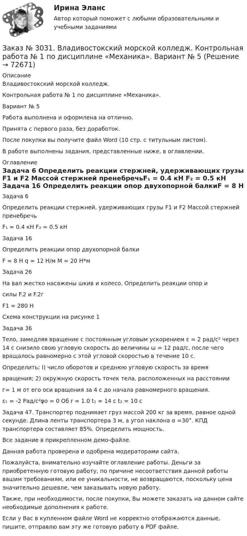     
            Описание
            Владивостокский морской колледж. Контрольная работа № 1 по дисциплине «Механика». Вариант № 5Работа выполнена и оформлена на отлично.Принята с первого раза, без доработок.После покупки вы получите файл Word (10 стр. с титульным листом).В работе выполнены задания, представленные ниже, в оглавлении. 
            Оглавление
            Задача 6 Определить реакции стержней, удерживающих грузы F1 и F2 Массой стержней пренебречьF₁ = 0.4 кН F₂ = 0.5 кН Задача 16 Определить реакции опор двухопорной балкиF = 8 Н                q = 12 Н/м                 M = 20 Н*мЗадача 26На вал жестко насажены шкив и колесо. Определить реакции опор исилы F.2 и F.2rF1 = 280 НСхема конструкции на рисунке 1 Задача 36Тело, замедляя вращение с постоянным угловым ускорением ε = 2 рад/с² через 14 с снизило свою угловую скорость до величины ω = 12 рад/с, после чего вращалось равномерно с этой угловой скоростью в течение 10 с. Определить: I) число оборотов и среднюю угловую скорость за времявращения; 2) окружную скорость точек тела, расположенных на расстоянии г= 1 м от его оси вращения за 4 с до начала равномерного вращения. ε₁ = -2 Рад/с²φо = 0 Об r = 1.0 t₁ = 14 с      t₂ = 10 с Задача 47. Транспортер поднимает груз массой 200 кг за время, равное одной секунде. Длина ленты транспортера 3 м, а угол наклона α =30°. КПД транспортера составляет 85%. Определить мощность. Все задание в прикрепленном демо-файле.  Данная работа проверена и одобрена модераторами сайта. Пожалуйста, внимательно изучайте оглавление работы. Деньги за приобретенную готовую работу, по причине несоответствия данной работы вашим требованиям, или ее уникальности, не возвращаются, поскольку цена значительно дешевле, чем заказывать новую работу. Также, при необходимости, после покупки, Вы можете заказать на данном сайте необходимые дополнения к работе. Если у Вас в купленном файле Word не корректно отображаются данные, пишите, отправлю вам эту же готовую работу в PDF файле.   
            
            
            Заказ № 3031. Владивостокский морской колледж. Контрольная работа № 1 по дисциплине «Математика». Вариант № 5Заказ № 3031. Владивостокский морской колледж. Контрольная работа № 1 по дисциплине «Механика». Вариант № 5Заказ № 3031. Владивостокский морской колледж. Контрольная работа № 2 по дисциплине «Математика». Вариант № 5Заказ № 3031. Владивостокский морской колледж. Контрольная работа № 2 по дисциплине «Механика». Вариант № 5Заказ № 3031. Владивостокский морской колледж. Контрольная работа № 3 по дисциплине «Математика». Вариант № 5Заказ № 3031. Владивостокский морской колледж. Контрольная работа № 3 по дисциплине «Механика». Вариант № 5Заказ № 3031. Владивостокский морской колледж. Контрольная работа по дисциплине «Инженерная графика». Вариант № 2Заказ № 3014. Советско-Гаванский промышленно-технологический техникум. Контрольная работа по дисциплине Иностранный язык в профессиональной деятельности. Вариант № 4.Заказ № 3014. Советско-Гаванский промышленно-технологический техникум. Контрольная работа по дисциплине Математика. Вариант № 1.Заказ № 3014. Советско-Гаванский промышленно-технологический техникум. Контрольная работа по дисциплине Материаловедение. Вариант № 4.Заказ № 3014. Советско-Гаванский промышленно-технологический техникум. Контрольная работа по дисциплине Техническая механика. Вариант № 10.Заказ № 3026. Финансово-экономический колледж. Практическая работа по дисциплине «Информатика»Заказ № 3028. Тульский государственный университет. Тест по дисциплине: «Безопасность жизнедеятельности».Заказ № 3030. Советско-Гаванский промышленно-технологический техникум. Контрольная работа по дисциплине ЕН.02 Информатика. Вариант № 6.