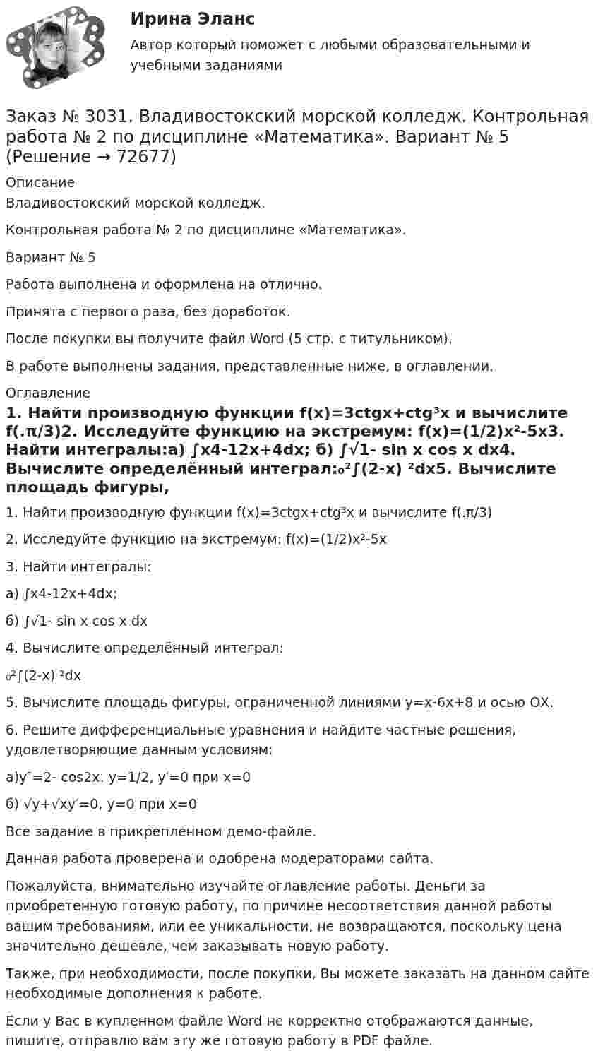     
            Описание
            Владивостокский морской колледж. Контрольная работа № 2 по дисциплине «Математика». Вариант № 5Работа выполнена и оформлена на отлично.Принята с первого раза, без доработок.После покупки вы получите файл Word (5 стр. с титульником).В работе выполнены задания, представленные ниже, в оглавлении. 
            Оглавление
            1. Найти производную функции f(x)=3ctgx+ctg³x  и вычислите f(.π/3)2. Исследуйте функцию на экстремум: f(x)=(1/2)x²-5x3. Найти интегралы:a) ∫x4-12x+4dx; б) ∫√1- sin x cos x dx4. Вычислите определённый интеграл:₀²∫(2-x) ²dx5. Вычислите площадь фигуры, ограниченной линиями y=x-6x+8 и осью ОХ.6. Решите дифференциальные уравнения и найдите частные решения, удовлетворяющие данным условиям:a)y″=2- cos2x. y=1/2, y′=0 при x=0б) √у+√ху′=0, у=0  при х=0  Все задание в прикрепленном демо-файле.  Данная работа проверена и одобрена модераторами сайта.  Пожалуйста, внимательно изучайте оглавление работы. Деньги за приобретенную готовую работу, по причине несоответствия данной работы вашим требованиям, или ее уникальности, не возвращаются, поскольку цена значительно дешевле, чем заказывать новую работу. Также, при необходимости, после покупки, Вы можете заказать на данном сайте необходимые дополнения к работе. Если у Вас в купленном файле Word не корректно отображаются данные, пишите, отправлю вам эту же готовую работу в PDF файле.   
            
            
            Заказ № 3031. Владивостокский морской колледж. Контрольная работа № 1 по дисциплине «Механика». Вариант № 5Заказ № 3031. Владивостокский морской колледж. Контрольная работа № 2 по дисциплине «Математика». Вариант № 5Заказ № 3031. Владивостокский морской колледж. Контрольная работа № 2 по дисциплине «Механика». Вариант № 5Заказ № 3031. Владивостокский морской колледж. Контрольная работа № 3 по дисциплине «Математика». Вариант № 5Заказ № 3031. Владивостокский морской колледж. Контрольная работа № 3 по дисциплине «Механика». Вариант № 5Заказ № 3031. Владивостокский морской колледж. Контрольная работа по дисциплине «Инженерная графика». Вариант № 2Заказ № 3031. Владивостокский морской колледж. Контрольная работа по дисциплине «Инженерная графика». Вариант № 5Заказ № 3014. Советско-Гаванский промышленно-технологический техникум. Контрольная работа по дисциплине Математика. Вариант № 1.Заказ № 3014. Советско-Гаванский промышленно-технологический техникум. Контрольная работа по дисциплине Материаловедение. Вариант № 4.Заказ № 3014. Советско-Гаванский промышленно-технологический техникум. Контрольная работа по дисциплине Техническая механика. Вариант № 10.Заказ № 3026. Финансово-экономический колледж. Практическая работа по дисциплине «Информатика»Заказ № 3028. Тульский государственный университет. Тест по дисциплине: «Безопасность жизнедеятельности».Заказ № 3030. Советско-Гаванский промышленно-технологический техникум. Контрольная работа по дисциплине ЕН.02 Информатика. Вариант № 6.Заказ № 3031. Владивостокский морской колледж. Контрольная работа №1 и №2 по дисциплине «Электроника и электротехника». Вариант № 5