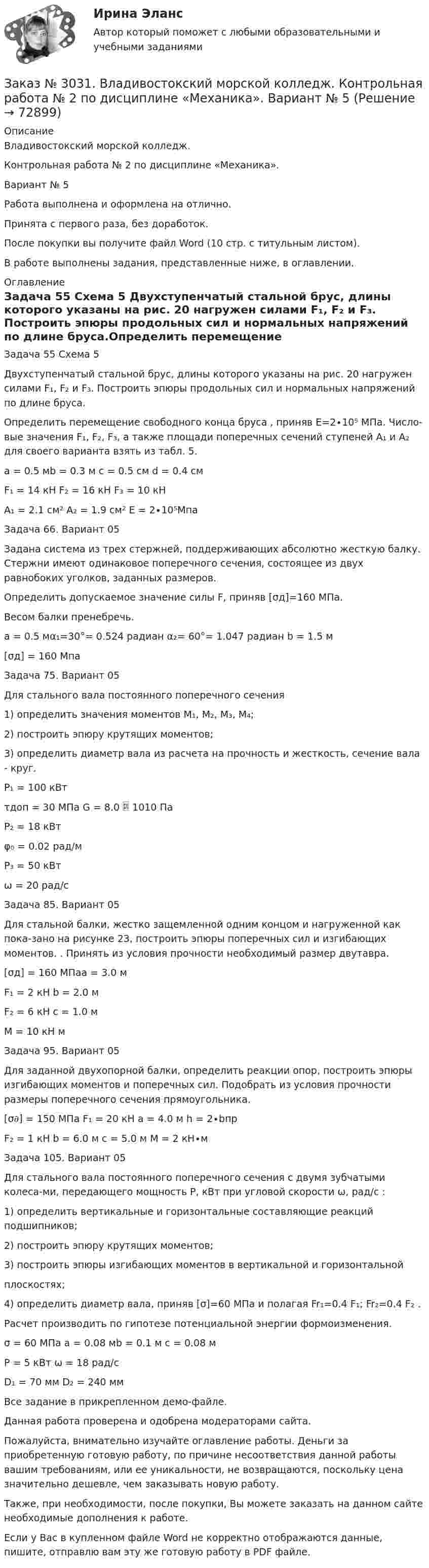     
            Описание
            Владивостокский морской колледж. Контрольная работа № 2 по дисциплине «Механика». Вариант № 5Работа выполнена и оформлена на отлично.Принята с первого раза, без доработок.После покупки вы получите файл Word (10 стр. с титульным листом).В работе выполнены задания, представленные ниже, в оглавлении. 
            Оглавление
            Задача 55 Схема 5 Двухступенчатый стальной брус, длины которого указаны на рис. 20 нагружен силами F₁, F₂ и F₃. Построить эпюры продольных сил и нормальных напряжений по длине бруса.Определить перемещение свободного конца бруса , приняв Е=2∙10⁵ МПа. Число-вые значения F₁, F₂, F₃, а также площади поперечных сечений ступеней А₁ и А₂ для своего варианта взять из табл. 5.a = 0.5 мb = 0.3 м           c = 0.5 см                  d = 0.4 см F₁ = 14 кН                     F₂ = 16 кН                 F₃ = 10 кНA₁ = 2.1 см² A₂ = 1.9 см² E = 2∙10⁵Мпа  Задача 66. Вариант 05 Задана система из трех стержней, поддерживающих абсолютно жесткую балку. Стержни имеют одинаковое поперечного сечения, состоящее из двух равнобоких уголков, заданных размеров. Определить допускаемое значение силы F, приняв [σд]=160 МПа. Весом балки пренебречь.а = 0.5 мα₁=30°= 0.524 радиан α₂= 60°= 1.047 радиан b = 1.5 м[σд] = 160 Мпа Задача 75. Вариант 05Для стального вала постоянного поперечного сечения 1) определить значения моментов М₁, М₂, М₃, М₄;2) построить эпюру крутящих моментов;3) определить диаметр вала из расчета на прочность и жесткость, сечение вала - круг.P₁ = 100 кВтτдоп = 30 МПа G = 8.0  1010 ПаP₂ = 18 кВтφ₀ = 0.02 рад/мP₃ = 50 кВтω = 20 рад/с Задача 85. Вариант 05Для стальной балки, жестко защемленной одним концом и нагруженной как пока-зано на рисунке 23, построить эпюры поперечных сил и изгибающих моментов. . Принять из условия прочности необходимый размер двутавра.[σд] = 160 МПаa = 3.0 мF₁ = 2 кН              b = 2.0 мF₂ = 6 кН              c = 1.0 мM = 10 кН м Задача 95. Вариант 05 Для заданной двухопорной балки, определить реакции опор, построить эпюры изгибающих моментов и поперечных сил. Подобрать из условия прочности размеры поперечного сечения прямоугольника.[σ𝜕] = 150 МПа F₁ = 20 кН                 a = 4.0 м                    h = 2∙bпрF₂ = 1 кН  b = 6.0 м                   c = 5.0 м                 M = 2 кН∙м  Задача 105. Вариант 05 Для стального вала постоянного поперечного сечения с двумя зубчатыми колеса-ми, передающего мощность Р, кВт при угловой скорости ω, рад/с :1) определить вертикальные и горизонтальные составляющие реакций подшипников;2) построить эпюру крутящих моментов;3) построить эпюры изгибающих моментов в вертикальной и горизонтальнойплоскостях;4) определить диаметр вала, приняв [σ]=60 МПа и полагая Fr₁=0.4 F₁; Fr₂=0.4 F₂ .Расчет производить по гипотезе потенциальной энергии формоизменения.σ = 60 МПа    a = 0.08 мb = 0.1 м    c = 0.08 мP = 5 кВт ω = 18 рад/сD₁ = 70 мм       D₂ = 240 мм Все задание в прикрепленном демо-файле.  Данная работа проверена и одобрена модераторами сайта.  Пожалуйста, внимательно изучайте оглавление работы. Деньги за приобретенную готовую работу, по причине несоответствия данной работы вашим требованиям, или ее уникальности, не возвращаются, поскольку цена значительно дешевле, чем заказывать новую работу. Также, при необходимости, после покупки, Вы можете заказать на данном сайте необходимые дополнения к работе. Если у Вас в купленном файле Word не корректно отображаются данные, пишите, отправлю вам эту же готовую работу в PDF файле.   
            
            
            Заказ № 3031. Владивостокский морской колледж. Контрольная работа № 2 по дисциплине «Математика». Вариант № 5Заказ № 3031. Владивостокский морской колледж. Контрольная работа № 2 по дисциплине «Механика». Вариант № 5Заказ № 3031. Владивостокский морской колледж. Контрольная работа № 3 по дисциплине «Математика». Вариант № 5Заказ № 3031. Владивостокский морской колледж. Контрольная работа № 3 по дисциплине «Механика». Вариант № 5Заказ № 3031. Владивостокский морской колледж. Контрольная работа по дисциплине «Инженерная графика». Вариант № 2Заказ № 3031. Владивостокский морской колледж. Контрольная работа по дисциплине «Инженерная графика». Вариант № 5Заказ № 3031. Владивостокский морской колледж. Контрольная работа по дисциплине Информатика. Вариант № 5Заказ № 3014. Советско-Гаванский промышленно-технологический техникум. Контрольная работа по дисциплине Материаловедение. Вариант № 4.Заказ № 3014. Советско-Гаванский промышленно-технологический техникум. Контрольная работа по дисциплине Техническая механика. Вариант № 10.Заказ № 3026. Финансово-экономический колледж. Практическая работа по дисциплине «Информатика»Заказ № 3028. Тульский государственный университет. Тест по дисциплине: «Безопасность жизнедеятельности».Заказ № 3030. Советско-Гаванский промышленно-технологический техникум. Контрольная работа по дисциплине ЕН.02 Информатика. Вариант № 6.Заказ № 3031. Владивостокский морской колледж. Контрольная работа №1 и №2 по дисциплине «Электроника и электротехника». Вариант № 5Заказ № 3031. Владивостокский морской колледж. Контрольная работа № 1 по дисциплине «Математика». Вариант № 5