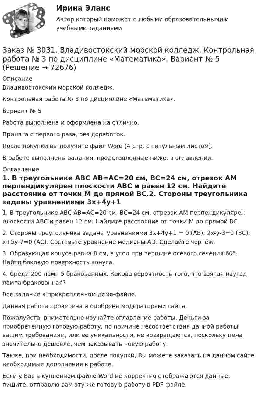     
            Описание
            Владивостокский морской колледж. Контрольная работа № 3 по дисциплине «Математика». Вариант № 5Работа выполнена и оформлена на отлично.Принята с первого раза, без доработок.После покупки вы получите файл Word (4 стр. с титульным листом).В работе выполнены задания, представленные ниже, в оглавлении. 
            Оглавление
            1.    В треугольнике АВС АВ=АС=20 см, ВС=24 см, отрезок АМ перпендикулярен плоскости АВС и равен 12 см. Найдите расстояние от точки М до прямой ВС.2.    Стороны треугольника заданы уравнениями 3х+4у+1 = 0 (АВ); 2х-у-3=0 (ВС); х+5у-7=0 (АС). Составьте уравнение медианы АD. Сделайте чертёж.3.    Образующая конуса равна 8 см, а угол при вершине осевого сечения 60°. Найти боковую поверхность конуса.4.    Среди 200 ламп 5 бракованных. Какова вероятность того, что взятая наугад лампа бракованная? Все задание в прикрепленном демо-файле.  Данная работа проверена и одобрена модераторами сайта.  Пожалуйста, внимательно изучайте оглавление работы. Деньги за приобретенную готовую работу, по причине несоответствия данной работы вашим требованиям, или ее уникальности, не возвращаются, поскольку цена значительно дешевле, чем заказывать новую работу. Также, при необходимости, после покупки, Вы можете заказать на данном сайте необходимые дополнения к работе. Если у Вас в купленном файле Word не корректно отображаются данные, пишите, отправлю вам эту же готовую работу в PDF файле.   
            
            
            Заказ № 3031. Владивостокский морской колледж. Контрольная работа № 2 по дисциплине «Механика». Вариант № 5Заказ № 3031. Владивостокский морской колледж. Контрольная работа № 3 по дисциплине «Математика». Вариант № 5Заказ № 3031. Владивостокский морской колледж. Контрольная работа № 3 по дисциплине «Механика». Вариант № 5Заказ № 3031. Владивостокский морской колледж. Контрольная работа по дисциплине «Инженерная графика». Вариант № 2Заказ № 3031. Владивостокский морской колледж. Контрольная работа по дисциплине «Инженерная графика». Вариант № 5Заказ № 3031. Владивостокский морской колледж. Контрольная работа по дисциплине Информатика. Вариант № 5Заказ № 3037. Советско-Гаванский промышленно-технологический техникум. Контрольная работа по дисциплине «Гидравлика». Заказ № 3014. Советско-Гаванский промышленно-технологический техникум. Контрольная работа по дисциплине Техническая механика. Вариант № 10.Заказ № 3026. Финансово-экономический колледж. Практическая работа по дисциплине «Информатика»Заказ № 3028. Тульский государственный университет. Тест по дисциплине: «Безопасность жизнедеятельности».Заказ № 3030. Советско-Гаванский промышленно-технологический техникум. Контрольная работа по дисциплине ЕН.02 Информатика. Вариант № 6.Заказ № 3031. Владивостокский морской колледж. Контрольная работа №1 и №2 по дисциплине «Электроника и электротехника». Вариант № 5Заказ № 3031. Владивостокский морской колледж. Контрольная работа № 1 по дисциплине «Математика». Вариант № 5Заказ № 3031. Владивостокский морской колледж. Контрольная работа № 1 по дисциплине «Механика». Вариант № 5
