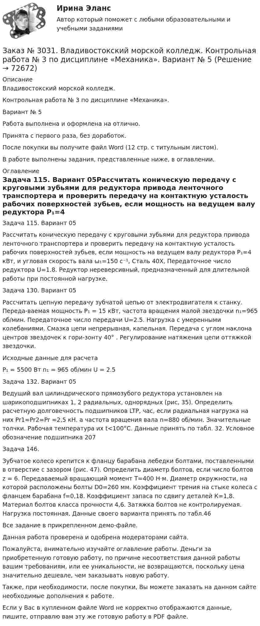     
            Описание
            Владивостокский морской колледж. Контрольная работа № 3 по дисциплине «Механика». Вариант № 5Работа выполнена и оформлена на отлично.Принята с первого раза, без доработок.После покупки вы получите файл Word (12 стр. с титульным листом).В работе выполнены задания, представленные ниже, в оглавлении. 
            Оглавление
            Задача 115. Вариант 05Рассчитать коническую передачу с круговыми зубьями для редуктора привода ленточного транспортера и проверить передачу на контактную усталость рабочих поверхностей зубьев, если мощность на ведущем валу редуктора Р₁=4 кВт, и угловая скорость вала ω₁=150 с⁻¹, Сталь 40Х, Передаточное число редуктора U=1.8. Редуктор нереверсивный, предназначенный для длительной работы при постоянной нагрузке. Задача 130. Вариант 05Рассчитать цепную передачу зубчатой цепью от электродвигателя к станку. Переда-ваемая мощность Р₁ = 15 кВт, частота вращения малой звездочки n₁=965 об/мин. Передаточное число передачи U=2.5. Нагрузка с умеренными колебаниями. Смазка цепи непрерывная, капельная. Передача с углом наклона центров звездочек к гори-зонту 40° . Регулирование натяжения цепи оттяжкой звездочки. Исходные данные для расчета  P₁ = 5500 Вт        n₁ = 965 об/мин       U = 2.5 Задача 132. Вариант 05 Ведущий вал цилиндрического прямозубого редуктора установлен на шарикоподшипниках 1, 2 радиальных, однорядных (рис, 35). Определить расчетную долговечность подшипников LTP, час, если радиальная нагрузка на них Pr1=Pr2=Pr =2,5 кН. а частота вращения вала n=880 об/мин. Значительные толчки. Рабочая температура их t<100°С. Данные принять по табл. 32. Условное обозначение подшипника 207 Задача 146. Зубчатое колесо крепится к фланцу барабана лебедки болтами, поставленными в отверстие с зазором (рис. 47). Определить диаметр болтов, если число болтов z = 6. Передаваемый вращающий момент Т=400 Н⋅м. Диаметр окружности, на которой расположены болты D0=260 мм. Коэффициент трения на стыке колеса с фланцем барабана f=0,18. Коэффициент запаса по сдвигу деталей К=1,8. Материал болтов класса прочности 4,6. Затяжка болтов не контролируемая. Нагрузка постоянная. Данные своего варианта принять по табл.46  Все задание в прикрепленном демо-файле.  Данная работа проверена и одобрена модераторами сайта.  Пожалуйста, внимательно изучайте оглавление работы. Деньги за приобретенную готовую работу, по причине несоответствия данной работы вашим требованиям, или ее уникальности, не возвращаются, поскольку цена значительно дешевле, чем заказывать новую работу. Также, при необходимости, после покупки, Вы можете заказать на данном сайте необходимые дополнения к работе.  Если у Вас в купленном файле Word не корректно отображаются данные, пишите, отправлю вам эту же готовую работу в PDF файле.   
            
            
            Заказ № 3031. Владивостокский морской колледж. Контрольная работа № 3 по дисциплине «Математика». Вариант № 5Заказ № 3031. Владивостокский морской колледж. Контрольная работа № 3 по дисциплине «Механика». Вариант № 5Заказ № 3031. Владивостокский морской колледж. Контрольная работа по дисциплине «Инженерная графика». Вариант № 2Заказ № 3031. Владивостокский морской колледж. Контрольная работа по дисциплине «Инженерная графика». Вариант № 5Заказ № 3031. Владивостокский морской колледж. Контрольная работа по дисциплине Информатика. Вариант № 5Заказ № 3037. Советско-Гаванский промышленно-технологический техникум. Контрольная работа по дисциплине «Гидравлика». Заказ № 3037. Советско-Гаванский промышленно-технологический техникум. Контрольная работа по дисциплине «Материаловедение». 1 вариантЗаказ № 3026. Финансово-экономический колледж. Практическая работа по дисциплине «Информатика»Заказ № 3028. Тульский государственный университет. Тест по дисциплине: «Безопасность жизнедеятельности».Заказ № 3030. Советско-Гаванский промышленно-технологический техникум. Контрольная работа по дисциплине ЕН.02 Информатика. Вариант № 6.Заказ № 3031. Владивостокский морской колледж. Контрольная работа №1 и №2 по дисциплине «Электроника и электротехника». Вариант № 5Заказ № 3031. Владивостокский морской колледж. Контрольная работа № 1 по дисциплине «Математика». Вариант № 5Заказ № 3031. Владивостокский морской колледж. Контрольная работа № 1 по дисциплине «Механика». Вариант № 5Заказ № 3031. Владивостокский морской колледж. Контрольная работа № 2 по дисциплине «Математика». Вариант № 5