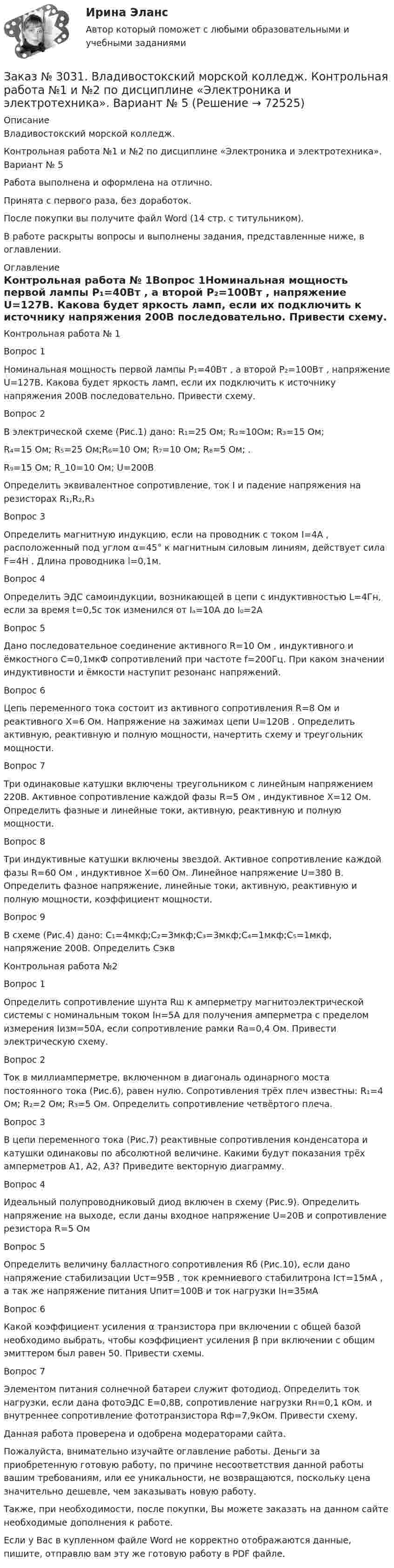      
            Описание
            Владивостокский морской колледж. Контрольная работа №1 и №2 по дисциплине «Электроника и электротехника». Вариант № 5Работа выполнена и оформлена на отлично.Принята с первого раза, без доработок.После покупки вы получите файл Word (14 стр. с титульником).В работе раскрыты вопросы и выполнены задания, представленные ниже, в оглавлении. 
            Оглавление
            Контрольная работа № 1Вопрос 1Номинальная мощность первой лампы P₁=40Вт , а второй P₂=100Вт , напряжение U=127В. Какова будет яркость ламп, если их подключить к источнику напряжения 200В последовательно. Привести схему. Вопрос 2В электрической схеме (Рис.1) дано: R₁=25 Ом; R₂=10Ом; R₃=15 Ом; R₄=15 Ом; R₅=25 Ом;R₆=10 Ом; R₇=10 Ом; R₈=5 Ом; . R₉=15 Ом; R_10=10 Ом;        U=200B Определить эквивалентное сопротивление, ток I и падение напряжения на резисторах R₁,R₂,R₃ Вопрос 3Определить магнитную индукцию, если на проводник с током I=4A , расположенный под углом α=45° к магнитным силовым линиям, действует сила F=4Н . Длина проводника l=0,1м. Вопрос 4Определить ЭДС самоиндукции, возникающей в цепи с индуктивностью L=4Гн, если за время t=0,5с ток изменился от Iₐ=10A до I₀=2A  Вопрос 5Дано последовательное соединение активного R=10 Ом , индуктивного и ёмкостного С=0,1мкФ сопротивлений при частоте f=200Гц. При каком значении индуктивности и ёмкости наступит резонанс напряжений. Вопрос 6Цепь переменного тока состоит из активного сопротивления R=8 Ом и реактивного X=6 Ом. Напряжение на зажимах цепи U=120В . Определить активную, реактивную и полную мощности, начертить схему и треугольник мощности. Вопрос 7Три одинаковые катушки включены треугольником с линейным напряжением 220В. Активное сопротивление каждой фазы R=5 Ом , индуктивное X=12 Ом. Определить фазные и линейные токи, активную, реактивную и полную мощности. Вопрос 8Три индуктивные катушки включены звездой. Активное сопротивление каждой фазы R=60 Ом , индуктивное X=60 Ом. Линейное напряжение U=380 В. Определить фазное напряжение, линейные токи, активную, реактивную и полную мощности, коэффициент мощности.Вопрос 9В схеме (Рис.4) дано: C₁=4мкф;C₂=3мкф;C₃=3мкф;C₄=1мкф;C₅=1мкф,    напряжение 200В. Определить Cэкв Контрольная работа №2Вопрос 1Определить сопротивление шунта Rш к амперметру магнитоэлектрической системы с номинальным током Iн=5A для получения амперметра с пределом измерения Iизм=50A, если сопротивление рамки Ra=0,4 Ом. Привести электрическую схему.  Вопрос 2Ток в миллиамперметре, включенном в диагональ одинарного моста постоянного тока (Рис.6), равен нулю. Сопротивления трёх плеч известны: R₁=4 Ом; R₂=2 Ом; R₃=5 Ом. Определить сопротивление четвёртого плеча. Вопрос 3В   цепи переменного тока (Рис.7) реактивные сопротивления конденсатора и катушки одинаковы по абсолютной величине. Какими будут показания трёх амперметров А1, А2, А3? Приведите векторную диаграмму. Вопрос 4Идеальный полупроводниковый диод включен в схему (Рис.9). Определить напряжение на выходе, если даны входное напряжение U=20B и сопротивление резистора R=5 Ом Вопрос 5Определить величину балластного сопротивления Rб (Рис.10), если дано напряжение стабилизации Uст=95В , ток кремниевого стабилитрона Iст=15мА , а так же напряжение питания Uпит=100В и ток нагрузки Iн=35мА Вопрос 6Какой коэффициент усиления α транзистора при включении с общей базой необходимо выбрать, чтобы коэффициент усиления β при включении с общим эмиттером был равен 50. Привести схемы. Вопрос 7Элементом питания солнечной батареи служит фотодиод. Определить ток нагрузки, если дана фотоЭДС E=0,8В, сопротивление нагрузки Rн=0,1 кОм.     и внутреннее сопротивление фототранзистора Rф=7,9кОм. Привести схему.      Данная работа проверена и одобрена модераторами сайта.  Пожалуйста, внимательно изучайте оглавление работы. Деньги за приобретенную готовую работу, по причине несоответствия данной работы вашим требованиям, или ее уникальности, не возвращаются, поскольку цена значительно дешевле, чем заказывать новую работу. Также, при необходимости, после покупки, Вы можете заказать на данном сайте необходимые дополнения к работе.  Если у Вас в купленном файле Word не корректно отображаются данные, пишите, отправлю вам эту же готовую работу в PDF файле.   
            
            
            Заказ № 3030. Советско-Гаванский промышленно-технологический техникум. Контрольная работа по дисциплине ЕН.02 Информатика. Вариант № 6.Заказ № 3031. Владивостокский морской колледж. Контрольная работа №1 и №2 по дисциплине «Электроника и электротехника». Вариант № 5Заказ № 3031. Владивостокский морской колледж. Контрольная работа № 1 по дисциплине «Математика». Вариант № 5Заказ № 3031. Владивостокский морской колледж. Контрольная работа № 1 по дисциплине «Механика». Вариант № 5Заказ № 3031. Владивостокский морской колледж. Контрольная работа № 2 по дисциплине «Математика». Вариант № 5Заказ № 3031. Владивостокский морской колледж. Контрольная работа № 2 по дисциплине «Механика». Вариант № 5Заказ № 3031. Владивостокский морской колледж. Контрольная работа № 3 по дисциплине «Математика». Вариант № 5Заказ № 3005. Психология общения. Заказ № 3014. Советско-Гаванский промышленно-технологический техникум. Контрольная работа по дисциплине ЕН.02 Информатика. Вариант № 10.Заказ № 3014. Советско-Гаванский промышленно-технологический техникум. Контрольная работа по дисциплине Иностранный язык в профессиональной деятельности. Вариант № 4.Заказ № 3014. Советско-Гаванский промышленно-технологический техникум. Контрольная работа по дисциплине Математика. Вариант № 1.Заказ № 3014. Советско-Гаванский промышленно-технологический техникум. Контрольная работа по дисциплине Материаловедение. Вариант № 4.Заказ № 3014. Советско-Гаванский промышленно-технологический техникум. Контрольная работа по дисциплине Техническая механика. Вариант № 10.Заказ № 3026. Финансово-экономический колледж. Практическая работа по дисциплине «Информатика»