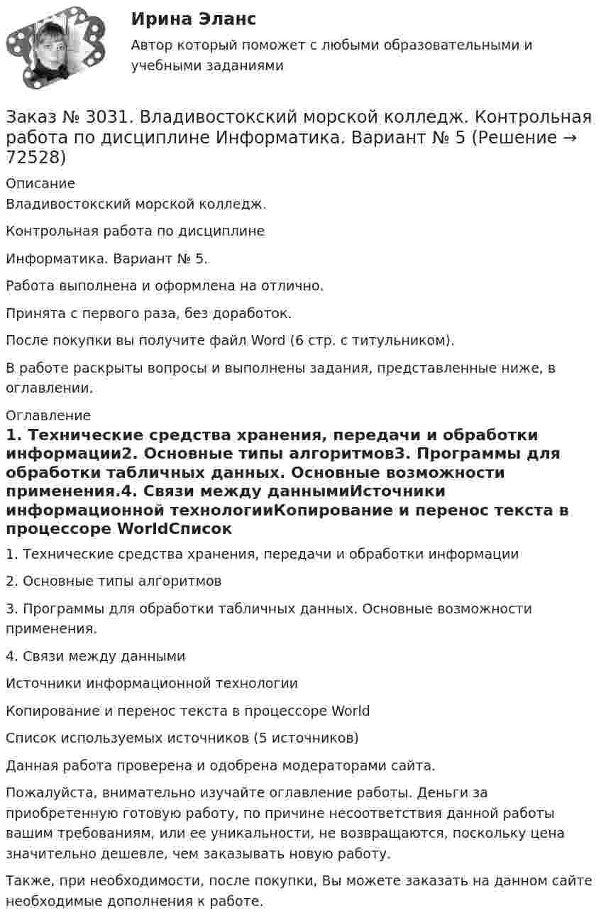      
            Описание
            Владивостокский морской колледж. Контрольная работа по дисциплине Информатика. Вариант № 5.Работа выполнена и оформлена на отлично.Принята с первого раза, без доработок.После покупки вы получите файл Word (6 стр. с титульником).В работе раскрыты вопросы и выполнены задания, представленные ниже, в оглавлении. 
            Оглавление
            1. Технические средства хранения, передачи и обработки информации2. Основные типы алгоритмов3. Программы для обработки табличных данных. Основные возможности применения.4. Связи между даннымиИсточники информационной технологииКопирование и перенос текста в процессоре WorldСписок используемых источников (5  источников) Данная работа проверена и одобрена модераторами сайта.  Пожалуйста, внимательно изучайте оглавление работы. Деньги за приобретенную готовую работу, по причине несоответствия данной работы вашим требованиям, или ее уникальности, не возвращаются, поскольку цена значительно дешевле, чем заказывать новую работу. Также, при необходимости, после покупки, Вы можете заказать на данном сайте необходимые дополнения к работе.  
            
            
            Заказ № 3031. Владивостокский морской колледж. Контрольная работа по дисциплине «Инженерная графика». Вариант № 5Заказ № 3031. Владивостокский морской колледж. Контрольная работа по дисциплине Информатика. Вариант № 5Заказ № 3037. Советско-Гаванский промышленно-технологический техникум. Контрольная работа по дисциплине «Гидравлика». Заказ № 3037. Советско-Гаванский промышленно-технологический техникум. Контрольная работа по дисциплине «Материаловедение». 1 вариантЗаказ № 3038. Финансово-экономический колледж. Задание 2 по дисциплине «Бухгалтерский учет» на отлично. Заказ № 3038. Финансово-экономический колледж. Задание 3 по дисциплине «Бухгалтерский учет» на отлично. Заказ № 3038. Финансово-экономический колледж. Задание  по дисциплине «Бухгалтерский учет» на отлично. Заказ № 3031. Владивостокский морской колледж. Контрольная работа №1 и №2 по дисциплине «Электроника и электротехника». Вариант № 5Заказ № 3031. Владивостокский морской колледж. Контрольная работа № 1 по дисциплине «Математика». Вариант № 5Заказ № 3031. Владивостокский морской колледж. Контрольная работа № 1 по дисциплине «Механика». Вариант № 5Заказ № 3031. Владивостокский морской колледж. Контрольная работа № 2 по дисциплине «Математика». Вариант № 5Заказ № 3031. Владивостокский морской колледж. Контрольная работа № 2 по дисциплине «Механика». Вариант № 5Заказ № 3031. Владивостокский морской колледж. Контрольная работа № 3 по дисциплине «Математика». Вариант № 5Заказ № 3031. Владивостокский морской колледж. Контрольная работа № 3 по дисциплине «Механика». Вариант № 5