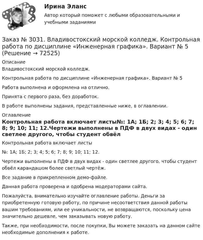     
            Описание
            Владивостокский морской колледж. Контрольная работа по дисциплине «Инженерная графика». Вариант № 5Работа выполнена и оформлена на отлично.Принята с первого раза, без доработок.В работе выполнены задания, представленные ниже, в оглавлении. 
            Оглавление
            Контрольная работа включает листы№: 1А; 1Б; 2; 3; 4; 5; 6; 7; 8; 9; 10; 11; 12.Чертежи выполнены в ПДФ в двух видах - один светлее другого, чтобы студент обвёл карандашом более светлый чертёж.Все задание в прикрепленном демо-файле. Данная работа проверена и одобрена модераторами сайта. Пожалуйста, внимательно изучайте оглавление работы. Деньги за приобретенную готовую работу, по причине несоответствия данной работы вашим требованиям, или ее уникальности, не возвращаются, поскольку цена значительно дешевле, чем заказывать новую работу. Также, при необходимости, после покупки, Вы можете заказать на данном сайте необходимые дополнения к работе.  
            
            
            Заказ № 3031. Владивостокский морской колледж. Контрольная работа по дисциплине «Инженерная графика». Вариант № 2Заказ № 3031. Владивостокский морской колледж. Контрольная работа по дисциплине «Инженерная графика». Вариант № 5Заказ № 3031. Владивостокский морской колледж. Контрольная работа по дисциплине Информатика. Вариант № 5Заказ № 3037. Советско-Гаванский промышленно-технологический техникум. Контрольная работа по дисциплине «Гидравлика». Заказ № 3037. Советско-Гаванский промышленно-технологический техникум. Контрольная работа по дисциплине «Материаловедение». 1 вариантЗаказ № 3038. Финансово-экономический колледж. Задание 2 по дисциплине «Бухгалтерский учет» на отлично. Заказ № 3038. Финансово-экономический колледж. Задание 3 по дисциплине «Бухгалтерский учет» на отлично. Заказ № 3030. Советско-Гаванский промышленно-технологический техникум. Контрольная работа по дисциплине ЕН.02 Информатика. Вариант № 6.Заказ № 3031. Владивостокский морской колледж. Контрольная работа №1 и №2 по дисциплине «Электроника и электротехника». Вариант № 5Заказ № 3031. Владивостокский морской колледж. Контрольная работа № 1 по дисциплине «Математика». Вариант № 5Заказ № 3031. Владивостокский морской колледж. Контрольная работа № 1 по дисциплине «Механика». Вариант № 5Заказ № 3031. Владивостокский морской колледж. Контрольная работа № 2 по дисциплине «Математика». Вариант № 5Заказ № 3031. Владивостокский морской колледж. Контрольная работа № 2 по дисциплине «Механика». Вариант № 5Заказ № 3031. Владивостокский морской колледж. Контрольная работа № 3 по дисциплине «Математика». Вариант № 5