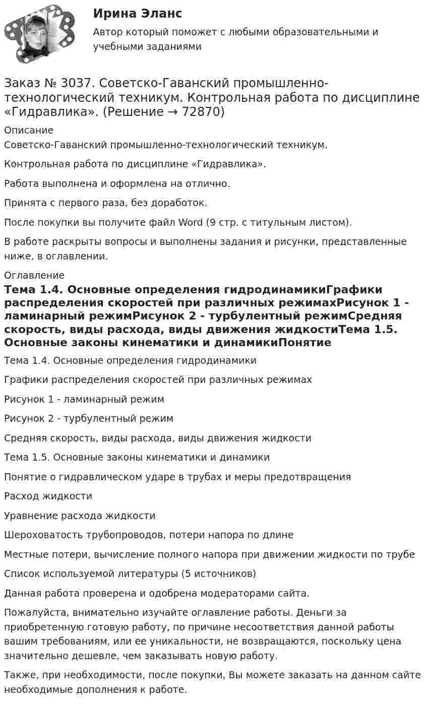      
            Описание
            Советско-Гаванский промышленно-технологический техникум. Контрольная работа по дисциплине «Гидравлика».Работа выполнена и оформлена на отлично.Принята с первого раза, без доработок.После покупки вы получите файл Word (9 стр. с титульным листом).В работе раскрыты вопросы и выполнены задания и рисунки, представленные ниже, в оглавлении. 
            Оглавление
            Тема 1.4. Основные определения гидродинамикиГрафики распределения скоростей при различных режимахРисунок 1 - ламинарный режимРисунок 2 - турбулентный режимСредняя скорость, виды расхода, виды движения жидкостиТема 1.5. Основные законы кинематики и динамикиПонятие о гидравлическом ударе в трубах и меры предотвращенияРасход жидкостиУравнение расхода жидкостиШероховатость трубопроводов, потери напора по длинеМестные потери, вычисление полного напора при движении жидкости по трубеСписок используемой литературы  (5 источников) Данная работа проверена и одобрена модераторами сайта.  Пожалуйста, внимательно изучайте оглавление работы. Деньги за приобретенную готовую работу, по причине несоответствия данной работы вашим требованиям, или ее уникальности, не возвращаются, поскольку цена значительно дешевле, чем заказывать новую работу. Также, при необходимости, после покупки, Вы можете заказать на данном сайте необходимые дополнения к работе.  
            
            
            Заказ № 3031. Владивостокский морской колледж. Контрольная работа по дисциплине Информатика. Вариант № 5Заказ № 3037. Советско-Гаванский промышленно-технологический техникум. Контрольная работа по дисциплине «Гидравлика». Заказ № 3037. Советско-Гаванский промышленно-технологический техникум. Контрольная работа по дисциплине «Материаловедение». 1 вариантЗаказ № 3038. Финансово-экономический колледж. Задание 2 по дисциплине «Бухгалтерский учет» на отлично. Заказ № 3038. Финансово-экономический колледж. Задание 3 по дисциплине «Бухгалтерский учет» на отлично. Заказ № 3038. Финансово-экономический колледж. Задание  по дисциплине «Бухгалтерский учет» на отлично. Заказ № 3038. Финансово-экономический колледж. Практическая работа № 1 по дисциплине «Информационные технологии в профессиональной деятельности». Заказ № 3031. Владивостокский морской колледж. Контрольная работа № 1 по дисциплине «Математика». Вариант № 5Заказ № 3031. Владивостокский морской колледж. Контрольная работа № 1 по дисциплине «Механика». Вариант № 5Заказ № 3031. Владивостокский морской колледж. Контрольная работа № 2 по дисциплине «Математика». Вариант № 5Заказ № 3031. Владивостокский морской колледж. Контрольная работа № 2 по дисциплине «Механика». Вариант № 5Заказ № 3031. Владивостокский морской колледж. Контрольная работа № 3 по дисциплине «Математика». Вариант № 5Заказ № 3031. Владивостокский морской колледж. Контрольная работа № 3 по дисциплине «Механика». Вариант № 5Заказ № 3031. Владивостокский морской колледж. Контрольная работа по дисциплине «Инженерная графика». Вариант № 2