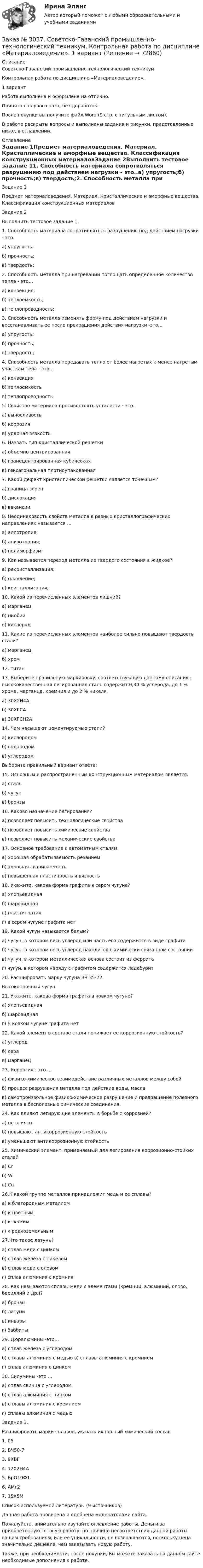      
            Описание
            Советско-Гаванский промышленно-технологический техникум. Контрольная работа по дисциплине «Материаловедение».1 вариантРабота выполнена и оформлена на отлично.Принята с первого раза, без доработок.После покупки вы получите файл Word (9 стр. с титульным листом).В работе раскрыты вопросы и выполнены задания и рисунки, представленные ниже, в оглавлении. 
            Оглавление
            Задание 1Предмет материаловедения. Материал. Кристаллические и аморфные вещества. Классификация конструкционных материаловЗадание 2Выполнить тестовое задание 11. Способность материала сопротивляться разрушению под действием нагрузки - это..а) упругость;б) прочность;в) твердость;2. Способность металла при нагревании поглощать определенное количество тепла - это…а) конвекция;б) теплоемкость;в) теплопроводность;3. Способность металла изменять форму под действием нагрузки и восстанавливать ее после прекращения действия нагрузки -это…а) упругость;б) прочность;в) твердость;4. Способность металла передавать тепло от более нагретых к менее нагретым участкам тела - это…а) конвекцияб) теплоемкостьв) теплопроводность5. Свойство материала противостоять усталости - это..а) выносливостьб) коррозияв) ударная вязкость6. Назвать тип кристаллической решетки  а) объемно центрированнаяб) гранецентрированная кубическаяв) гексагональная плотноупакованная7. Какой дефект кристаллической решетки является точечным?а) граница зеренб) дислокацияв) вакансии8. Неодинаковость свойств металла в разных кристаллографических направлениях называется …а) аллотропия;б) анизотропия;в) полиморфизм;9. Как называется переход металла из твердого состояния в жидкое?а) рекристаллизация;б) плавление;в) кристаллизация;10. Какой из перечисленных элементов лишний?а) марганецб) ниобийв) кислород11. Какие из перечисленных элементов наиболее сильно повышают твердость стали?а) марганецб) хром12. титан13. Выберите правильную маркировку, соответствующую данному описанию: высококачественная легированная сталь содержит 0,30 % углерода, до 1 % хрома, марганца, кремния и до 2 % никеля.а) 30Х2Н4Аб) 30ХГСАв) 30ХГСН2А14. Чем насыщают цементируемые стали?а) кислородомб) водородомв) углеродомВыберите правильный вариант ответа:15. Основным и распространенным конструкционным материалом является:а) стальб) чугунв) бронзы16. Каково назначение легирования?а) позволяет повысить технологические свойстваб) позволяет повысить химические свойствав) позволяет повысить механические свойства17. Основное требование к автоматным сталям:а) хорошая обрабатываемость резаниемб) хорошая свариваемостьв) повышенная пластичность и вязкость18. Укажите, какова форма графита в сером чугуне?а) хлопьевиднаяб) шаровиднаяв) пластинчатаяг) в сером чугуне графита нет19. Какой чугун называется белым?а) чугун, в котором весь углерод или часть его содержится в виде графитаб) чугун, в котором весь углерод находится в химически связанном состояниив) чугун, в котором металлическая основа состоит из ферритаг) чугун, в котором наряду с графитом содержится ледебурит20. Расшифровать марку чугуна ВЧ 35-22.Высокопрочный чугун21. Укажите, какова форма графита в ковком чугуне?а) хлопьевиднаяб) шаровиднаяг) В ковком чугуне графита нет22. Какой элемент в составе стали понижает ее коррозионную стойкость?а) углеродб) серав) марганец23. Коррозия - это …а) физико-химическое взаимодействие различных металлов между собойб) процесс разрушения металла под действие воды, маслав) самопроизвольное физико-химическое разрушение и превращение полезного металла в бесполезные химические соединения.24. Как влияют легирующие элементы в борьбе с коррозией?а) не влияютб) повышают антикоррозионную стойкостьв) уменьшают антикоррозионную стойкость25. Химический элемент, применяемый для легирования коррозионно-стойких сталейа) Crб) Wв) Cu26.К какой группе металлов принадлежит медь и ее сплавы?а) к благородным металломб) к цветнымв) к легкимг) к редкоземельным27.Что такое латунь?а) сплав меди с цинкомб) сплав железа с никелемв) сплав меди с оловомг) сплав алюминия с кремния28. Как называются сплавы меди с элементами (кремний, алюминий, олово, бериллий и др.)?а) бронзыб) латунив) инварыг) баббиты29. Дюралюмины -это…а) сплав железа с углеродомб) сплавы алюминия с медью в) сплавы алюминия с кремниемг) сплав алюминия с цинком30. Силумины -это …а) сплав свинца с углеродомб) сплав алюминия с цинкомв) сплавы алюминия с кремниемг) сплавы алюминия с медью Задание 3.Расшифровать марки сплавов, указать их полный химический состав 1. 05         2. ВЧ50-7 3. 9ХВГ   4. 12Х2Н4А        5. БрО10Ф1        6. AMг2   7. 15X5M  Список используемой литературы  (9 источников) Данная работа проверена и одобрена модераторами сайта. Пожалуйста, внимательно изучайте оглавление работы. Деньги за приобретенную готовую работу, по причине несоответствия данной работы вашим требованиям, или ее уникальности, не возвращаются, поскольку цена значительно дешевле, чем заказывать новую работу.Также, при необходимости, после покупки, Вы можете заказать на данном сайте необходимые дополнения к работе.  
            
            
            Заказ № 3037. Советско-Гаванский промышленно-технологический техникум. Контрольная работа по дисциплине «Гидравлика». Заказ № 3037. Советско-Гаванский промышленно-технологический техникум. Контрольная работа по дисциплине «Материаловедение». 1 вариантЗаказ № 3038. Финансово-экономический колледж. Задание 2 по дисциплине «Бухгалтерский учет» на отлично. Заказ № 3038. Финансово-экономический колледж. Задание 3 по дисциплине «Бухгалтерский учет» на отлично. Заказ № 3038. Финансово-экономический колледж. Задание  по дисциплине «Бухгалтерский учет» на отлично. Заказ № 3038. Финансово-экономический колледж. Практическая работа № 1 по дисциплине «Информационные технологии в профессиональной деятельности». Заказ № 3038. Финансово-экономический колледж. Практическая работа № 2 по дисциплине «Информационные технологии в профессиональной деятельности». Заказ № 3031. Владивостокский морской колледж. Контрольная работа № 1 по дисциплине «Механика». Вариант № 5Заказ № 3031. Владивостокский морской колледж. Контрольная работа № 2 по дисциплине «Математика». Вариант № 5Заказ № 3031. Владивостокский морской колледж. Контрольная работа № 2 по дисциплине «Механика». Вариант № 5Заказ № 3031. Владивостокский морской колледж. Контрольная работа № 3 по дисциплине «Математика». Вариант № 5Заказ № 3031. Владивостокский морской колледж. Контрольная работа № 3 по дисциплине «Механика». Вариант № 5Заказ № 3031. Владивостокский морской колледж. Контрольная работа по дисциплине «Инженерная графика». Вариант № 2Заказ № 3031. Владивостокский морской колледж. Контрольная работа по дисциплине «Инженерная графика». Вариант № 5