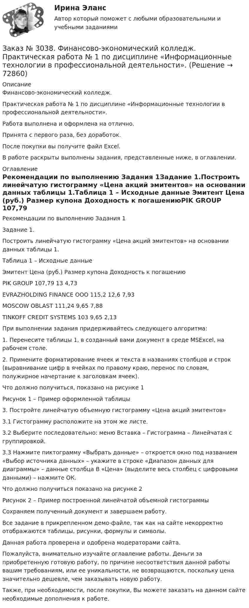     
            Описание
            Финансово-экономический колледж. Практическая работа № 1 по дисциплине «Информационные технологии в профессиональной деятельности».Работа выполнена и оформлена на отлично.Принята с первого раза, без доработок.После покупки вы получите файл Excel.В работе раскрыты выполнены задания, представленные ниже, в оглавлении. 
            Оглавление
            Рекомендации по выполнению Задания 1Задание 1.Построить линейчатую гистограмму «Цена акций эмитентов» на основании данных таблицы 1.Таблица 1 – Исходные данные Эмитент        Цена (руб.)   Размер купона         Доходность к погашениюPIK GROUP  107,79 13       4,73EVRAZHOLDING FINANCE OOO 115,2  12,6    7,93MOSCOW OBLAST 111,24 9,65    7,88TINKOFF CREDIT SYSTEMS        103     9,65    2,13 При выполнении задания придерживайтесь следующего алгоритма: 1.        Перенесите таблицы 1, в созданный вами документ в среде MSExcel, на рабочем столе.2.        Примените форматирование ячеек и текста в названиях столбцов и строк (выравнивание цифр в ячейках по правому краю, перенос по словам, полужирное начертание к заголовкам ячеек). Что должно получиться, показано на рисунке 1 Рисунок 1 – Пример оформленной таблицы3.        Постройте линейчатую объемную гистограмму «Цена акций эмитентов»3.1      Гистограмму расположите на этом же листе.3.2      Выберите последовательно: меню Вставка – Гистограмма – Линейчатая с группировкой. 3.3      Нажмите пиктограмму «Выбрать данные» – откроется окно под названием «Выбор источника данных» – укажите в строке «Диапазон данных для диаграммы» – данные столбца В «Цена» (выделите весь столбец с цифровыми данными) – нажмите ОК. Что должно получиться показано на рисунке 2 Рисунок 2 – Пример построенной линейчатой объемной гистограммы Сохраняем полученный документ и завершаем работу.Все задание в прикрепленном демо-файле, так как на сайте некорректно отображаются таблицы, рисунки, формулы и символы. Данная работа проверена и одобрена модераторами сайта.  Пожалуйста, внимательно изучайте оглавление работы. Деньги за приобретенную готовую работу, по причине несоответствия данной работы вашим требованиям, или ее уникальности, не возвращаются, поскольку цена значительно дешевле, чем заказывать новую работу. Также, при необходимости, после покупки, Вы можете заказать на данном сайте необходимые дополнения к работе.  
            
            
            Заказ № 3038. Финансово-экономический колледж. Задание  по дисциплине «Бухгалтерский учет» на отлично. Заказ № 3038. Финансово-экономический колледж. Практическая работа № 1 по дисциплине «Информационные технологии в профессиональной деятельности». Заказ № 3038. Финансово-экономический колледж. Практическая работа № 2 по дисциплине «Информационные технологии в профессиональной деятельности». Заказ № 3038. Финансово-экономический колледж. Практическое задание № 2 по дисциплине «Менеджмент» на отлично. Заказ № 3038. Финансово-экономический колледж. Практическое задание Кроссворд по дисциплине «Менеджмент» (11 слов) на отлично. Заказ № 3038. Финансово-экономический колледж. Тест Бухучет на отлично. Заказ № 3038. Финансово-экономический колледж. Тест по дисциплине «Английский язык» на отлично.Заказ № 3031. Владивостокский морской колледж. Контрольная работа № 3 по дисциплине «Механика». Вариант № 5Заказ № 3031. Владивостокский морской колледж. Контрольная работа по дисциплине «Инженерная графика». Вариант № 2Заказ № 3031. Владивостокский морской колледж. Контрольная работа по дисциплине «Инженерная графика». Вариант № 5Заказ № 3031. Владивостокский морской колледж. Контрольная работа по дисциплине Информатика. Вариант № 5Заказ № 3037. Советско-Гаванский промышленно-технологический техникум. Контрольная работа по дисциплине «Гидравлика». Заказ № 3037. Советско-Гаванский промышленно-технологический техникум. Контрольная работа по дисциплине «Материаловедение». 1 вариантЗаказ № 3038. Финансово-экономический колледж. Задание 2 по дисциплине «Бухгалтерский учет» на отлично. 