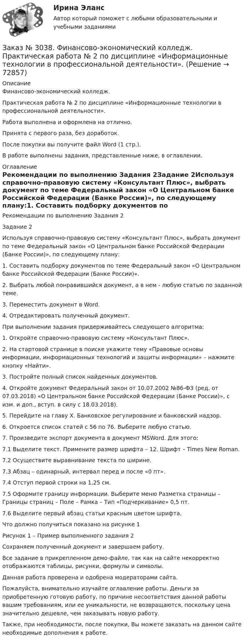     
            Описание
            Финансово-экономический колледж.Практическая работа № 2 по дисциплине «Информационные технологии в профессиональной деятельности».Работа выполнена и оформлена на отлично.Принята с первого раза, без доработок.После покупки вы получите файл Word (1 стр.).В работе выполнены задания, представленные ниже, в оглавлении. 
            Оглавление
            Рекомендации по выполнению Задания 2Задание 2Используя справочно-правовую систему «Консультант Плюс», выбрать документ по теме Федеральный закон «О Центральном банке Российской Федерации (Банке России)», по следующему плану:1.        Составить подборку документов по теме Федеральный закон «О Центральном банке Российской Федерации (Банке России)».2.        Выбрать любой понравившийся документ, а в нем - любую статью по заданной теме.3.        Переместить документ в Word.4.        Отредактировать полученный документ. При выполнении задания придерживайтесь следующего алгоритма: 1.        Откройте справочно-правовую систему «Консультант Плюс». 2.        На стартовой странице в поиске укажите тему «Правовые основы информации, информационных технологий и защиты информации» – нажмите кнопку «Найти». 3.        Постройте полный список найденных документов. 4.        Откройте документ Федеральный закон от 10.07.2002 №86-ФЗ (ред. от 07.03.2018) «О Центральном банке Российской Федерации (Банке России)», с изм. и доп., вступ. в силу с 18.03.2018). 5.        Перейдите на главу X. Банковское регулирование и банковский надзор. 6.        Откроется список статей с 56 по 76. Выберите любую статью.  7.        Произведите экспорт документа в документ MSWord. Для этого:7.1      Выделите текст. Примените размер шрифта – 12. Шрифт – Times New Roman.7.2      Осуществите выравнивание текста по ширине.7.3      Абзац – одинарный, интервал перед и после «0 пт».7.4      Отступ первой строки на 1,25 см.7.5      Оформите границу информации. Выберите меню Разметка страницы – Границы страниц – Поле – Рамка – Тип «Подчеркивание» 0,5 пт. 7.6      Выделите первый абзац статьи красным цветом шрифта. Что должно получиться показано на рисунке 1  Рисунок 1 – Пример выполненного задания 2 Сохраняем полученный документ и завершаем работу.Все задание в прикрепленном демо-файле, так как на сайте некорректно отображаются таблицы, рисунки, формулы и символы. Данная работа проверена и одобрена модераторами сайта.  Пожалуйста, внимательно изучайте оглавление работы. Деньги за приобретенную готовую работу, по причине несоответствия данной работы вашим требованиям, или ее уникальности, не возвращаются, поскольку цена значительно дешевле, чем заказывать новую работу. Также, при необходимости, после покупки, Вы можете заказать на данном сайте необходимые дополнения к работе.  
            
            
            Заказ № 3038. Финансово-экономический колледж. Практическая работа № 1 по дисциплине «Информационные технологии в профессиональной деятельности». Заказ № 3038. Финансово-экономический колледж. Практическая работа № 2 по дисциплине «Информационные технологии в профессиональной деятельности». Заказ № 3038. Финансово-экономический колледж. Практическое задание № 2 по дисциплине «Менеджмент» на отлично. Заказ № 3038. Финансово-экономический колледж. Практическое задание Кроссворд по дисциплине «Менеджмент» (11 слов) на отлично. Заказ № 3038. Финансово-экономический колледж. Тест Бухучет на отлично. Заказ № 3038. Финансово-экономический колледж. Тест по дисциплине «Английский язык» на отлично.Заказ № 3038. Финансово-экономический колледж. Тест по дисциплине «Английский язык» на отлично.Заказ № 3031. Владивостокский морской колледж. Контрольная работа по дисциплине «Инженерная графика». Вариант № 2Заказ № 3031. Владивостокский морской колледж. Контрольная работа по дисциплине «Инженерная графика». Вариант № 5Заказ № 3031. Владивостокский морской колледж. Контрольная работа по дисциплине Информатика. Вариант № 5Заказ № 3037. Советско-Гаванский промышленно-технологический техникум. Контрольная работа по дисциплине «Гидравлика». Заказ № 3037. Советско-Гаванский промышленно-технологический техникум. Контрольная работа по дисциплине «Материаловедение». 1 вариантЗаказ № 3038. Финансово-экономический колледж. Задание 2 по дисциплине «Бухгалтерский учет» на отлично. Заказ № 3038. Финансово-экономический колледж. Задание 3 по дисциплине «Бухгалтерский учет» на отлично. 