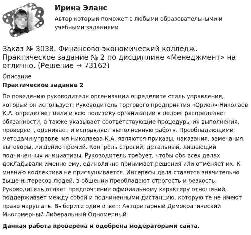      
            Описание
            Практическое задание 2По поведению руководителя организации определите стиль управления, который он использует: Руководитель торгового предприятия «Орион» Николаев К.А. определяет цели и всю политику организации в целом, распределяет обязанности, а также указывает соответствующие процедуры их выполнения, проверяет, оценивает и исправляет выполненную работу. Преобладающими методами управления Николаева К.А. являются приказы, наказания, замечания, выговоры, лишение премий. Контроль строгий, детальный, лишающий подчиненных инициативы. Руководитель требует, чтобы обо всех делах докладывали именно ему, единолично принимает решения или отменяет их. К мнению коллектива не прислушивается. Интересы дела ставятся значительно выше интересов людей, в общении преобладают строгость и резкость. Руководитель отдает предпочтение официальному характеру отношений, поддерживает между собой и подчиненными дистанцию, которую те не имеют право нарушать. Выберите один ответ: Авторитарный Демократический Многомерный Либеральный Одномерный Данная работа проверена и одобрена модераторами сайта.   
            
            
            Заказ № 3038. Финансово-экономический колледж. Практическая работа № 2 по дисциплине «Информационные технологии в профессиональной деятельности». Заказ № 3038. Финансово-экономический колледж. Практическое задание № 2 по дисциплине «Менеджмент» на отлично. Заказ № 3038. Финансово-экономический колледж. Практическое задание Кроссворд по дисциплине «Менеджмент» (11 слов) на отлично. Заказ № 3038. Финансово-экономический колледж. Тест Бухучет на отлично. Заказ № 3038. Финансово-экономический колледж. Тест по дисциплине «Английский язык» на отлично.Заказ № 3038. Финансово-экономический колледж. Тест по дисциплине «Английский язык» на отлично.Заказ № 3038. Финансово-экономический колледж. Тест по дисциплине «Английский язык» на отлично. Заказ № 3031. Владивостокский морской колледж. Контрольная работа по дисциплине «Инженерная графика». Вариант № 5Заказ № 3031. Владивостокский морской колледж. Контрольная работа по дисциплине Информатика. Вариант № 5Заказ № 3037. Советско-Гаванский промышленно-технологический техникум. Контрольная работа по дисциплине «Гидравлика». Заказ № 3037. Советско-Гаванский промышленно-технологический техникум. Контрольная работа по дисциплине «Материаловедение». 1 вариантЗаказ № 3038. Финансово-экономический колледж. Задание 2 по дисциплине «Бухгалтерский учет» на отлично. Заказ № 3038. Финансово-экономический колледж. Задание 3 по дисциплине «Бухгалтерский учет» на отлично. Заказ № 3038. Финансово-экономический колледж. Задание  по дисциплине «Бухгалтерский учет» на отлично. 