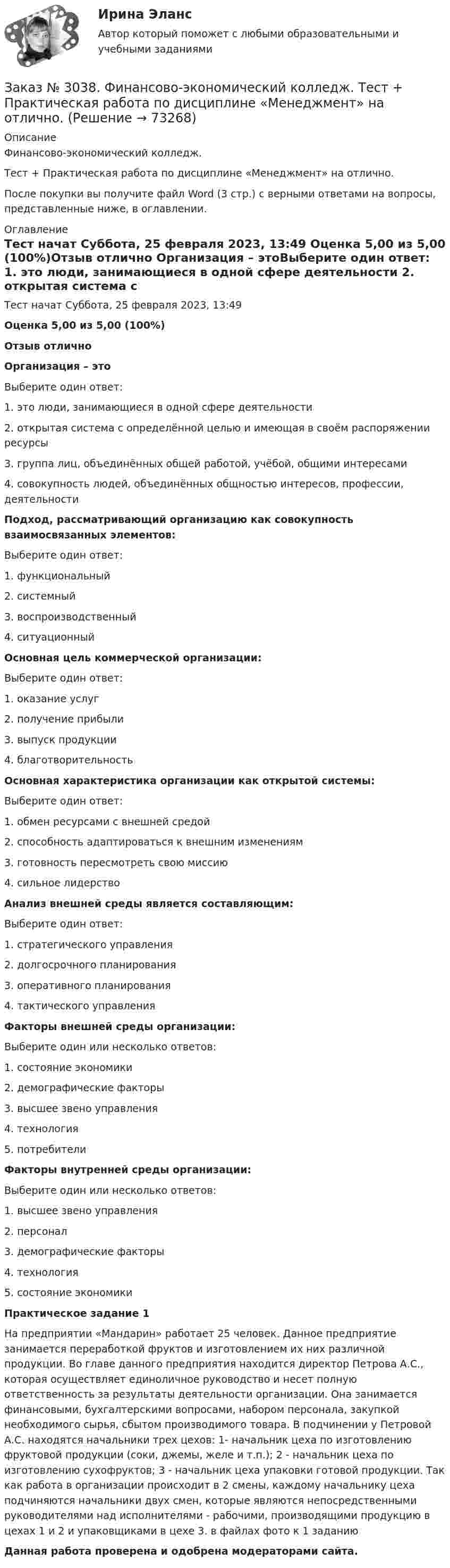      
            Описание
            Финансово-экономический колледж. Тест  + Практическая работа по дисциплине «Менеджмент» на отлично.После покупки вы получите файл Word (3 стр.) с верными ответами на вопросы, представленные ниже, в оглавлении.  
            Оглавление
            Тест начат    Суббота, 25 февраля 2023, 13:49 Оценка        5,00 из 5,00 (100%)Отзыв           отлично  Организация – этоВыберите один ответ: 1. это люди, занимающиеся в одной сфере деятельности 2. открытая система с определённой целью и имеющая в своём распоряжении ресурсы 3. группа лиц, объединённых общей работой, учёбой, общими интересами 4. совокупность людей, объединённых общностью интересов, профессии, деятельности Подход, рассматривающий организацию как совокупность взаимосвязанных элементов:Выберите один ответ: 1. функциональный 2. системный 3. воспроизводственный 4. ситуационный Основная цель коммерческой организации:Выберите один ответ: 1. оказание услуг 2. получение прибыли 3. выпуск продукции 4. благотворительность Основная характеристика организации как открытой системы:Выберите один ответ: 1. обмен ресурсами с внешней средой 2. способность адаптироваться к внешним изменениям 3. готовность пересмотреть свою миссию 4. сильное лидерство Анализ внешней среды является составляющим:Выберите один ответ: 1. стратегического управления 2. долгосрочного планирования 3. оперативного планирования 4. тактического управления Факторы внешней среды организации:Выберите один или несколько ответов: 1. состояние экономики 2. демографические факторы 3. высшее звено управления 4. технология 5. потребители Факторы внутренней среды организации:Выберите один или несколько ответов: 1. высшее звено управления 2. персонал 3. демографические факторы 4. технология 5. состояние экономики Практическое задание 1 На предприятии «Мандарин» работает 25 человек. Данное предприятие занимается переработкой фруктов и изготовлением их них различной продукции. Во главе данного предприятия находится директор Петрова А.С., которая осуществляет единоличное руководство и несет полную ответственность за результаты деятельности организации. Она занимается финансовыми, бухгалтерскими вопросами, набором персонала, закупкой необходимого сырья, сбытом производимого товара. В подчинении у Петровой А.С. находятся начальники трех цехов: 1- начальник цеха по изготовлению фруктовой продукции (соки, джемы, желе и т.п.); 2 - начальник цеха по изготовлению сухофруктов; 3 - начальник цеха упаковки готовой продукции. Так как работа в организации происходит в 2 смены, каждому начальнику цеха подчиняются начальники двух смен, которые являются непосредственными руководителями над исполнителями - рабочими, производящими продукцию в цехах 1 и 2 и упаковщиками в цехе 3. в файлах фото к 1 заданию Данная работа проверена и одобрена модераторами сайта.  
            
            
            Заказ № 3038. Финансово-экономический колледж. Тест по дисциплине «Экономика организации» на отлично. Заказ № 3038. Финансово-экономический колледж. Тест + Практическая работа по дисциплине «Менеджмент» на отлично. Заказ № 3045. Контрольная работа по дисциплине «Конституционное право»Заказ № 3045. Контрольная работа по дисциплине «Экономика». Тема 30. Инфляция и ее регулирование.Заказ № 3057. Задача по дисциплине: «Программные средства профессиональной деятельности». Вариант 8.Заказ № 3057. Задача по дисциплине: «Программные средства профессиональной деятельности». Вариант 8.Заказ № 3063. Владивостокский морской колледж.  «Компьютерная графика». Контрольное задание № 3 «Комплексный чертеж модели». Вариант № 5Заказ № 3038. Финансово-экономический колледж. Тест по дисциплине «Менеджмент» на отлично. Заказ № 3038. Финансово-экономический колледж. Тест по дисциплине «Менеджмент» на отлично. Заказ № 3038. Финансово-экономический колледж. Тест по дисциплине «Менеджмент» на отлично. Заказ № 3038. Финансово-экономический колледж. Тест по дисциплине «Финансовая математика» на отлично. Заказ № 3038. Финансово-экономический колледж. Тест по дисциплине «Финансовая математика» на отлично. Заказ № 3038. Финансово-экономический колледж. Тест по дисциплине «Финансовая математика» на отлично. Заказ № 3038. Финансово-экономический колледж. Тест по дисциплине «Экологические основы природопользования» на отлично. 