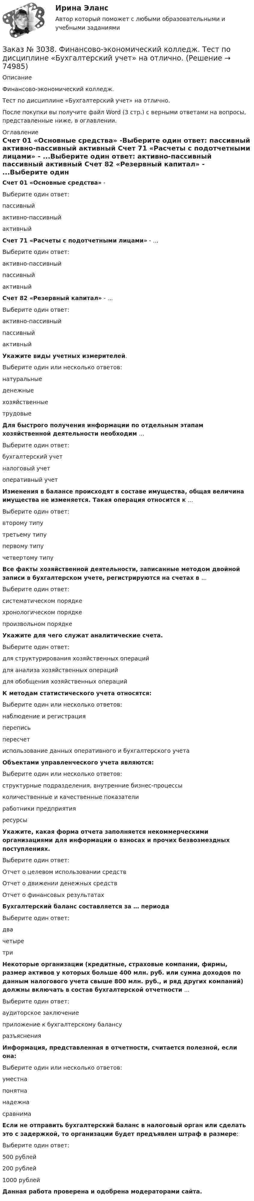      
            Описание
             Финансово-экономический колледж. Тест  по дисциплине «Бухгалтерский учет» на отлично.После покупки вы получите файл Word (3 стр.) с верными ответами на вопросы, представленные ниже, в оглавлении. 
            Оглавление
            Счет 01 «Основные средства» -Выберите один ответ: пассивный активно-пассивный активный  Счет 71 «Расчеты с подотчетными лицами» - ...Выберите один ответ: активно-пассивный пассивный активный Счет 82 «Резервный капитал» - ...Выберите один ответ: активно-пассивный пассивный активный Укажите виды учетных измерителей.Выберите один или несколько ответов: натуральные денежные хозяйственные трудовые Для быстрого получения информации по отдельным этапам хозяйственной деятельности необходим ...Выберите один ответ: бухгалтерский учет налоговый учет оперативный учет Изменения в балансе происходят в составе имущества, общая величина имущества не изменяется. Такая операция относится к ...Выберите один ответ: второму типу третьему типу первому типу четвертому типу  Все факты хозяйственной деятельности, записанные методом двойной записи в бухгалтерском учете, регистрируются на счетах в ...Выберите один ответ: систематическом порядке хронологическом порядке произвольном порядке Укажите для чего служат аналитические счета. Выберите один ответ: для структурирования хозяйственных операций для анализа хозяйственных операций для обобщения хозяйственных операций  К методам статистического учета относятся:Выберите один или несколько ответов: наблюдение и регистрация перепись пересчет использование данных оперативного и бухгалтерского учета  Объектами управленческого учета являются:Выберите один или несколько ответов: структурные подразделения, внутренние бизнес-процессы количественные и качественные показатели работники предприятия ресурсы Укажите, какая форма отчета заполняется некоммерческими организациями для информации о взносах и прочих безвозмездных поступлениях.Выберите один ответ: Отчет о целевом использовании средств Отчет о движении денежных средств Отчет о финансовых результатах  Бухгалтерский баланс составляется за … периодаВыберите один ответ: два четыре три Некоторые организации (кредитные, страховые компании, фирмы, размер активов у которых больше 400 млн. руб. или сумма доходов по данным налогового учета свыше 800 млн. руб., и ряд других компаний) должны включать в состав бухгалтерской отчетности ...Выберите один ответ: аудиторское заключение приложение к бухгалтерскому балансу разъяснения  Информация, представленная в отчетности, считается полезной, если она:Выберите один или несколько ответов: уместна понятна надежна сравнима Если не отправить бухгалтерский баланс в налоговый орган или сделать это с задержкой, то организации будет предъявлен штраф в размере:Выберите один ответ: 500 рублей 200 рублей 1000 рублей Данная работа проверена и одобрена модераторами сайта.  
            
            
            Заказ № 3038. Финансово-экономический колледж. Тест по дисциплине «Бухгалтерский учет» на отлично. Заказ № 3038. Финансово-экономический колледж. Тест по дисциплине «Бухгалтерский учет» на отлично. Заказ № 3038. Финансово-экономический колледж. Тест по дисциплине «Бухгалтерский учет» на отлично. Заказ № 3038. Финансово-экономический колледж. Тест по дисциплине «Информационные технологии в профессиональной деятельности» на отлично. Заказ № 3038. Финансово-экономический колледж. Тест по дисциплине «Менеджмент» на отлично.Заказ № 3038. Финансово-экономический колледж. Тест по дисциплине «Менеджмент» на отлично. Заказ № 3038. Финансово-экономический колледж. Тест по дисциплине «Менеджмент» на отлично. Заказ № 3038. Финансово-экономический колледж. Тест по дисциплине «Английский язык» на отлично. Заказ № 3038. Финансово-экономический колледж. Тест по дисциплине «Английский язык» на отлично. Заказ № 3038. Финансово-экономический колледж. Тест по дисциплине «Английский язык» на отлично. Заказ № 3038. Финансово-экономический колледж. Тест по дисциплине «Английский язык» на отлично. Заказ № 3038. Финансово-экономический колледж. Тест по дисциплине «Английский язык» на отлично. Заказ № 3038. Финансово-экономический колледж. Тест по дисциплине «Английский язык» на отлично. Заказ № 3038. Финансово-экономический колледж. Тест по дисциплине «Английский язык» на отлично. 