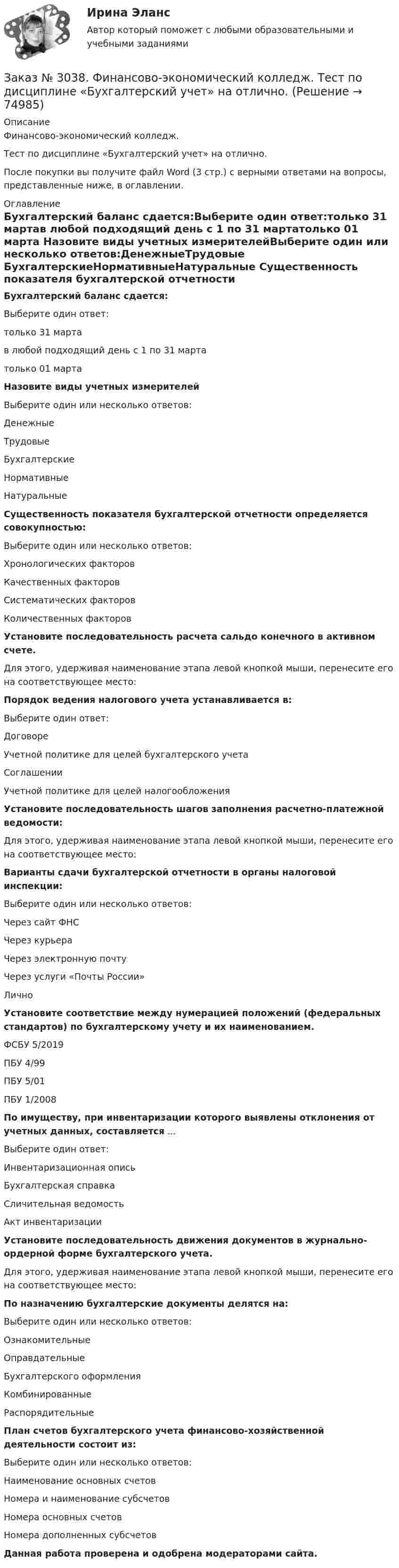      
            Описание
            Финансово-экономический колледж. Тест  по дисциплине «Бухгалтерский учет» на отлично.После покупки вы получите файл Word (3 стр.) с верными ответами на вопросы, представленные ниже, в оглавлении. 
            Оглавление
            Бухгалтерский баланс сдается:Выберите один ответ:только 31 мартав любой подходящий день с 1 по 31 мартатолько 01 марта  Назовите виды учетных измерителейВыберите один или несколько ответов:ДенежныеТрудовые БухгалтерскиеНормативныеНатуральные  Существенность показателя бухгалтерской отчетности определяется совокупностью:Выберите один или несколько ответов: Хронологических факторов Качественных факторов Систематических факторов Количественных факторов  Установите последовательность расчета сальдо конечного в активном счете.Для этого, удерживая наименование этапа левой кнопкой мыши, перенесите его на соответствующее место: Порядок ведения налогового учета устанавливается в:Выберите один ответ: Договоре Учетной политике для целей бухгалтерского учета Соглашении Учетной политике для целей налогообложения Установите последовательность шагов заполнения расчетно-платежной ведомости:Для этого, удерживая наименование этапа левой кнопкой мыши, перенесите его на соответствующее место: Варианты сдачи бухгалтерской отчетности в органы налоговой инспекции:Выберите один или несколько ответов: Через сайт ФНС Через курьера Через электронную почту Через услуги «Почты России» Лично Установите соответствие между нумерацией положений (федеральных стандартов) по бухгалтерскому учету и их наименованием.ФСБУ 5/2019 ПБУ 4/99ПБУ 5/01ПБУ 1/2008 По имуществу, при инвентаризации которого выявлены отклонения от учетных данных, составляется ... Выберите один ответ: Инвентаризационная опись Бухгалтерская справка Сличительная ведомость  Акт инвентаризации  Установите последовательность движения документов в журнально-ордерной форме бухгалтерского учета.Для этого, удерживая наименование этапа левой кнопкой мыши, перенесите его на соответствующее место:  По назначению бухгалтерские документы делятся на:Выберите один или несколько ответов: Ознакомительные Оправдательные Бухгалтерского оформления Комбинированные Распорядительные План счетов бухгалтерского учета финансово-хозяйственной деятельности состоит из:Выберите один или несколько ответов: Наименование основных счетов Номера и наименование субсчетов Номера основных счетов Номера дополненных субсчетов  Данная работа проверена и одобрена модераторами сайта.  
            
            
            Заказ № 3038. Финансово-экономический колледж. Тест по дисциплине «Английский язык» на отлично. Заказ № 3038. Финансово-экономический колледж. Тест по дисциплине «Бухгалтерский учет» на отлично. Заказ № 3038. Финансово-экономический колледж. Тест по дисциплине «Бухгалтерский учет» на отлично. Заказ № 3038. Финансово-экономический колледж. Тест по дисциплине «Бухгалтерский учет» на отлично. Заказ № 3038. Финансово-экономический колледж. Тест по дисциплине «Информационные технологии в профессиональной деятельности» на отлично. Заказ № 3038. Финансово-экономический колледж. Тест по дисциплине «Менеджмент» на отлично.Заказ № 3038. Финансово-экономический колледж. Тест по дисциплине «Менеджмент» на отлично. Заказ № 3038. Финансово-экономический колледж. Тест по дисциплине «Английский язык» на отлично. Заказ № 3038. Финансово-экономический колледж. Тест по дисциплине «Английский язык» на отлично. Заказ № 3038. Финансово-экономический колледж. Тест по дисциплине «Английский язык» на отлично. Заказ № 3038. Финансово-экономический колледж. Тест по дисциплине «Английский язык» на отлично. Заказ № 3038. Финансово-экономический колледж. Тест по дисциплине «Английский язык» на отлично. Заказ № 3038. Финансово-экономический колледж. Тест по дисциплине «Английский язык» на отлично. Заказ № 3038. Финансово-экономический колледж. Тест по дисциплине «Английский язык» на отлично. 