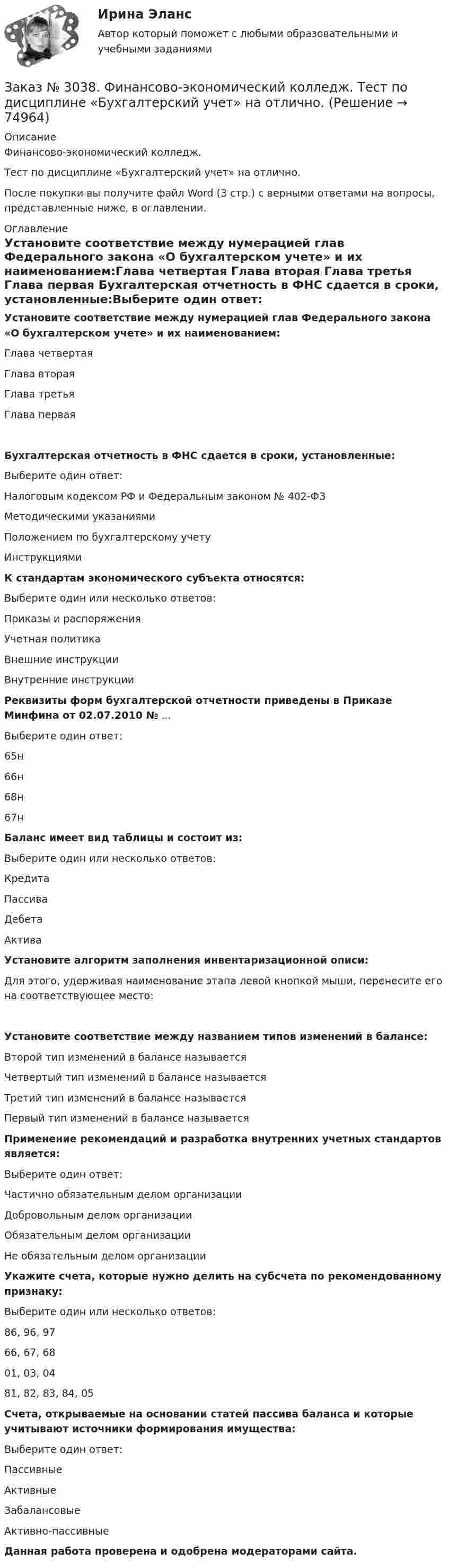      
            Описание
            Финансово-экономический колледж. Тест  по дисциплине «Бухгалтерский учет» на отлично.После покупки вы получите файл Word (3 стр.) с верными ответами на вопросы, представленные ниже, в оглавлении. 
            Оглавление
            Установите соответствие между нумерацией глав Федерального закона «О бухгалтерском учете» и их наименованием:Глава четвертая       Глава вторая Глава третья Глава первая  Бухгалтерская отчетность в ФНС сдается в сроки, установленные:Выберите один ответ: Налоговым кодексом РФ и Федеральным законом № 402-ФЗ Методическими указаниями Положением по бухгалтерскому учету Инструкциями К стандартам экономического субъекта относятся:Выберите один или несколько ответов: Приказы и распоряжения Учетная политика Внешние инструкции Внутренние инструкции  Реквизиты форм бухгалтерской отчетности приведены в Приказе Минфина от 02.07.2010 № ... Выберите один ответ: 65н 66н 68н 67н Баланс имеет вид таблицы и состоит из:Выберите один или несколько ответов: Кредита Пассива Дебета Актива Установите алгоритм заполнения инвентаризационной описи:Для этого, удерживая наименование этапа левой кнопкой мыши, перенесите его на соответствующее место: Установите соответствие между названием типов изменений в балансе:Второй тип изменений в балансе называется     Четвертый тип изменений в балансе называется           Третий тип изменений в балансе называетсяПервый тип изменений в балансе называется  Применение рекомендаций и разработка внутренних учетных стандартов является:Выберите один ответ: Частично обязательным делом организации Добровольным делом организации Обязательным делом организации Не обязательным делом организации  Укажите счета, которые нужно делить на субсчета по рекомендованному признаку:Выберите один или несколько ответов: 86, 96, 97 66, 67, 68 01, 03, 04 81, 82, 83, 84, 05 Счета, открываемые на основании статей пассива баланса и которые учитывают источники формирования имущества:Выберите один ответ: Пассивные Активные Забалансовые Активно-пассивные Данная работа проверена и одобрена модераторами сайта.  
            
            
            Заказ № 3038. Финансово-экономический колледж. Тест по дисциплине «Бухгалтерский учет» на отлично. Заказ № 3038. Финансово-экономический колледж. Тест по дисциплине «Бухгалтерский учет» на отлично. Заказ № 3038. Финансово-экономический колледж. Тест по дисциплине «Информационные технологии в профессиональной деятельности» на отлично. Заказ № 3038. Финансово-экономический колледж. Тест по дисциплине «Менеджмент» на отлично.Заказ № 3038. Финансово-экономический колледж. Тест по дисциплине «Менеджмент» на отлично. Заказ № 3038. Финансово-экономический колледж. Тест по дисциплине «Менеджмент» на отлично. Заказ № 3038. Финансово-экономический колледж. Тест по дисциплине «Менеджмент» на отлично. Заказ № 3038. Финансово-экономический колледж. Тест по дисциплине «Английский язык» на отлично. Заказ № 3038. Финансово-экономический колледж. Тест по дисциплине «Английский язык» на отлично. Заказ № 3038. Финансово-экономический колледж. Тест по дисциплине «Английский язык» на отлично. Заказ № 3038. Финансово-экономический колледж. Тест по дисциплине «Английский язык» на отлично. Заказ № 3038. Финансово-экономический колледж. Тест по дисциплине «Английский язык» на отлично. Заказ № 3038. Финансово-экономический колледж. Тест по дисциплине «Английский язык» на отлично. Заказ № 3038. Финансово-экономический колледж. Тест по дисциплине «Английский язык» на отлично. 