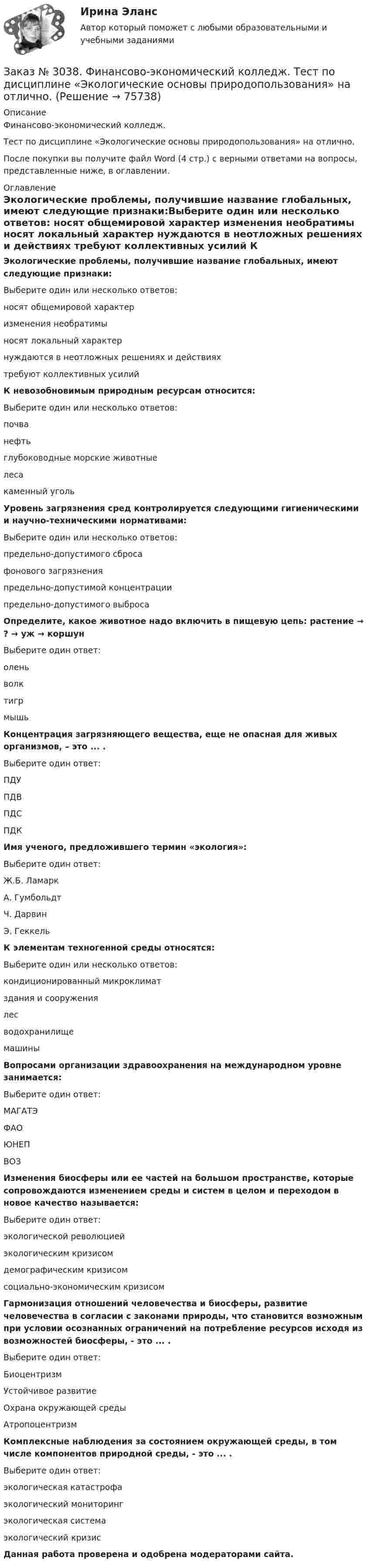      
            Описание
            Финансово-экономический колледж. Тест  по дисциплине «Экологические основы природопользования» на отлично.После покупки вы получите файл Word (4 стр.) с верными ответами на вопросы, представленные ниже, в оглавлении. 
            Оглавление
            Экологические проблемы, получившие название глобальных, имеют следующие признаки:Выберите один или несколько ответов: носят общемировой характер изменения необратимы носят локальный характер нуждаются в неотложных решениях и действиях  требуют коллективных усилий   К невозобновимым природным ресурсам относится:Выберите один или несколько ответов: почва нефть глубоководные морские животные леса каменный уголь Уровень загрязнения сред контролируется следующими гигиеническими и научно-техническими нормативами:Выберите один или несколько ответов: предельно-допустимого сброса фонового загрязнения предельно-допустимой концентрации предельно-допустимого выброса Определите, какое животное надо включить в пищевую цепь: растение → ? → уж → коршунВыберите один ответ: олень волк тигр мышь  Концентрация загрязняющего вещества, еще не опасная для живых организмов, – это ... .Выберите один ответ: ПДУ ПДВ ПДС ПДК Имя ученого, предложившего термин «экология»:Выберите один ответ: Ж.Б. Ламарк А. Гумбольдт Ч. Дарвин Э. Геккель   К элементам техногенной среды относятся:Выберите один или несколько ответов: кондиционированный микроклимат здания и сооружения лес водохранилище машины Вопросами организации здравоохранения на международном уровне занимается:Выберите один ответ: МАГАТЭ ФАО ЮНЕП ВОЗ Изменения биосферы или ее частей на большом пространстве, которые сопровождаются изменением среды и систем в целом и переходом в новое качество называется:Выберите один ответ: экологической революцией экологическим кризисом  демографическим кризисом социально-экономическим кризисом Гармонизация отношений человечества и биосферы, развитие человечества в согласии с законами природы, что становится возможным при условии осознанных ограничений на потребление ресурсов исходя из возможностей биосферы, - это ... .Выберите один ответ: Биоцентризм Устойчивое развитие Охрана окружающей среды Атропоцентризм Комплексные наблюдения за состоянием окружающей среды, в том числе компонентов природной среды, - это ... . Выберите один ответ: экологическая катастрофа экологический мониторинг экологическая система экологический кризис Данная работа проверена и одобрена модераторами сайта.  
            
            
            Заказ № 3038. Финансово-экономический колледж. Тест по дисциплине «Экологические основы природопользования» на отлично. Заказ № 3038. Финансово-экономический колледж. Тест по дисциплине «Экологические основы природопользования» на отлично. Заказ № 3038. Финансово-экономический колледж. Тест по дисциплине «Экономика организации» на отлично. Заказ № 3038. Финансово-экономический колледж. Тест + Практическая работа по дисциплине «Менеджмент» на отлично. Заказ № 3045. Контрольная работа по дисциплине «Конституционное право»Заказ № 3045. Контрольная работа по дисциплине «Экономика». Тема 30. Инфляция и ее регулирование.Заказ № 3057. Задача по дисциплине: «Программные средства профессиональной деятельности». Вариант 8.Заказ № 3038. Финансово-экономический колледж. Тест по дисциплине «Менеджмент» на отлично. Заказ № 3038. Финансово-экономический колледж. Тест по дисциплине «Менеджмент» на отлично. Заказ № 3038. Финансово-экономический колледж. Тест по дисциплине «Менеджмент» на отлично. Заказ № 3038. Финансово-экономический колледж. Тест по дисциплине «Менеджмент» на отлично. Заказ № 3038. Финансово-экономический колледж. Тест по дисциплине «Менеджмент» на отлично. Заказ № 3038. Финансово-экономический колледж. Тест по дисциплине «Финансовая математика» на отлично. Заказ № 3038. Финансово-экономический колледж. Тест по дисциплине «Финансовая математика» на отлично. 
