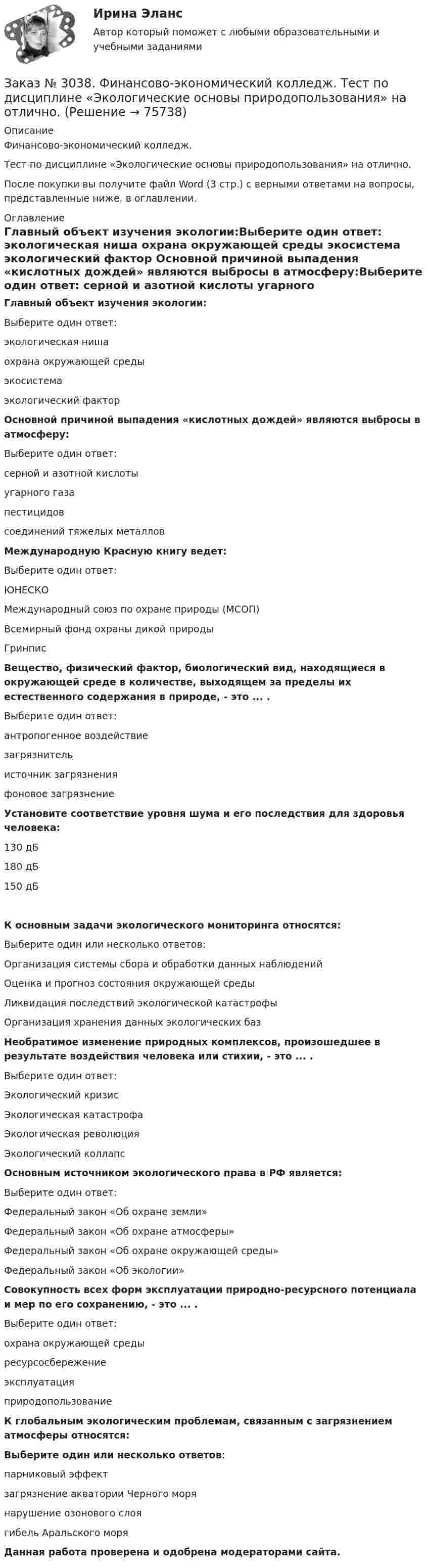      
            Описание
            Финансово-экономический колледж. Тест  по дисциплине «Экологические основы природопользования» на отлично.После покупки вы получите файл Word (3 стр.) с верными ответами на вопросы, представленные ниже, в оглавлении. 
            Оглавление
            Главный объект изучения экологии:Выберите один ответ: экологическая ниша охрана окружающей среды экосистема экологический фактор Основной причиной выпадения «кислотных дождей» являются выбросы в атмосферу:Выберите один ответ: серной и азотной кислоты  угарного газа пестицидов соединений тяжелых металлов Международную Красную книгу ведет:Выберите один ответ: ЮНЕСКО Международный союз по охране природы (МСОП) Всемирный фонд охраны дикой природы Гринпис Вещество, физический фактор, биологический вид, находящиеся в окружающей среде в количестве, выходящем за пределы их естественного содержания в природе, - это ... .Выберите один ответ: антропогенное воздействие загрязнитель источник загрязнения фоновое загрязнение Установите соответствие уровня шума и его последствия для здоровья человека:130 дБ   180 дБ   150 дБ   К основным задачи экологического мониторинга относятся:Выберите один или несколько ответов: Организация системы сбора и обработки данных наблюдений Оценка и прогноз состояния окружающей среды Ликвидация последствий экологической катастрофы Организация хранения данных экологических баз Необратимое изменение природных комплексов, произошедшее в результате воздействия человека или стихии, - это ... .Выберите один ответ: Экологический кризис Экологическая катастрофа Экологическая революция Экологический коллапс  Основным источником экологического права в РФ является: Выберите один ответ: Федеральный закон «Об охране земли» Федеральный закон «Об охране атмосферы» Федеральный закон «Об охране окружающей среды»  Федеральный закон «Об экологии» Совокупность всех форм эксплуатации природно-ресурсного потенциала и мер по его сохранению, - это ... .Выберите один ответ: охрана окружающей среды ресурсосбережение эксплуатация природопользование К глобальным экологическим проблемам, связанным с загрязнением атмосферы относятся:Выберите один или несколько ответов: парниковый эффект  загрязнение акватории Черного моря нарушение озонового слоя  гибель Аральского моря Данная работа проверена и одобрена модераторами сайта.  
            
            
            Заказ № 3038. Финансово-экономический колледж. Тест по дисциплине «Финансовая математика» на отлично. Заказ № 3038. Финансово-экономический колледж. Тест по дисциплине «Экологические основы природопользования» на отлично. Заказ № 3038. Финансово-экономический колледж. Тест по дисциплине «Экологические основы природопользования» на отлично. Заказ № 3038. Финансово-экономический колледж. Тест по дисциплине «Экономика организации» на отлично. Заказ № 3038. Финансово-экономический колледж. Тест + Практическая работа по дисциплине «Менеджмент» на отлично. Заказ № 3045. Контрольная работа по дисциплине «Конституционное право»Заказ № 3045. Контрольная работа по дисциплине «Экономика». Тема 30. Инфляция и ее регулирование.Заказ № 3038. Финансово-экономический колледж. Тест по дисциплине «Менеджмент» на отлично. Заказ № 3038. Финансово-экономический колледж. Тест по дисциплине «Менеджмент» на отлично. Заказ № 3038. Финансово-экономический колледж. Тест по дисциплине «Менеджмент» на отлично. Заказ № 3038. Финансово-экономический колледж. Тест по дисциплине «Менеджмент» на отлично. Заказ № 3038. Финансово-экономический колледж. Тест по дисциплине «Менеджмент» на отлично. Заказ № 3038. Финансово-экономический колледж. Тест по дисциплине «Менеджмент» на отлично. Заказ № 3038. Финансово-экономический колледж. Тест по дисциплине «Финансовая математика» на отлично. 
