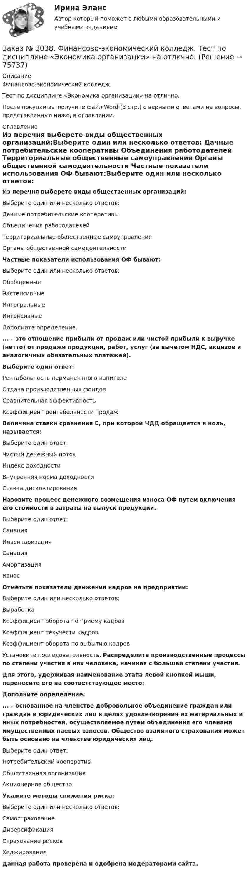      
            Описание
            Финансово-экономический колледж. Тест  по дисциплине «Экономика организации» на отлично.После покупки вы получите файл Word (3 стр.) с верными ответами на вопросы, представленные ниже, в оглавлении. 
            Оглавление
            Из перечня выберете виды общественных организаций:Выберите один или несколько ответов: Дачные потребительские кооперативы Объединения работодателей Территориальные общественные самоуправления Органы общественной самодеятельности  Частные показатели использования ОФ бывают:Выберите один или несколько ответов: Обобщенные Экстенсивные Интегральные Интенсивные  Дополните определение.... – это отношение прибыли от продаж или чистой прибыли к выручке (нетто) от продажи продукции, работ, услуг (за вычетом НДС, акцизов и аналогичных обязательных платежей).Выберите один ответ: Рентабельность перманентного капитала Отдача производственных фондов Сравнительная эффективность Коэффициент рентабельности продаж Величина ставки сравнения Е, при которой ЧДД обращается в ноль, называется:Выберите один ответ: Чистый денежный поток Индекс доходности Внутренняя норма доходностиСтавка дисконтирования Назовите процесс денежного возмещения износа ОФ путем включения его стоимости в затраты на выпуск продукции.Выберите один ответ: СанацияИнвентаризация Санация Амортизация Износ Отметьте показатели движения кадров на предприятии:Выберите один или несколько ответов: Выработка Коэффициент оборота по приему кадров Коэффициент текучести кадров Коэффициент оборота по выбытию кадров  Установите последовательность. Распределите производственные процессы по степени участия в них человека, начиная с большей степени участия.Для этого, удерживая наименование этапа левой кнопкой мыши, перенесите его на соответствующее место:  Дополните определение.... – основанное на членстве добровольное объединение граждан или граждан и юридических лиц в целях удовлетворения их материальных и иных потребностей, осуществляемое путем объединения его членами имущественных паевых взносов. Общество взаимного страхования может быть основано на членстве юридических лиц.Выберите один ответ: Потребительский кооператив Общественная организация Акционерное общество  Укажите методы снижения риска:Выберите один или несколько ответов: Самострахование Диверсификация Страхование рисков Хеджирование Данная работа проверена и одобрена модераторами сайта.  
            
            
            Заказ № 3038. Финансово-экономический колледж. Тест по дисциплине «Экологические основы природопользования» на отлично. Заказ № 3038. Финансово-экономический колледж. Тест по дисциплине «Экономика организации» на отлично. Заказ № 3038. Финансово-экономический колледж. Тест + Практическая работа по дисциплине «Менеджмент» на отлично. Заказ № 3045. Контрольная работа по дисциплине «Конституционное право»Заказ № 3045. Контрольная работа по дисциплине «Экономика». Тема 30. Инфляция и ее регулирование.Заказ № 3057. Задача по дисциплине: «Программные средства профессиональной деятельности». Вариант 8.Заказ № 3057. Задача по дисциплине: «Программные средства профессиональной деятельности». Вариант 8.Заказ № 3038. Финансово-экономический колледж. Тест по дисциплине «Менеджмент» на отлично. Заказ № 3038. Финансово-экономический колледж. Тест по дисциплине «Менеджмент» на отлично. Заказ № 3038. Финансово-экономический колледж. Тест по дисциплине «Менеджмент» на отлично. Заказ № 3038. Финансово-экономический колледж. Тест по дисциплине «Менеджмент» на отлично. Заказ № 3038. Финансово-экономический колледж. Тест по дисциплине «Финансовая математика» на отлично. Заказ № 3038. Финансово-экономический колледж. Тест по дисциплине «Финансовая математика» на отлично. Заказ № 3038. Финансово-экономический колледж. Тест по дисциплине «Финансовая математика» на отлично. 