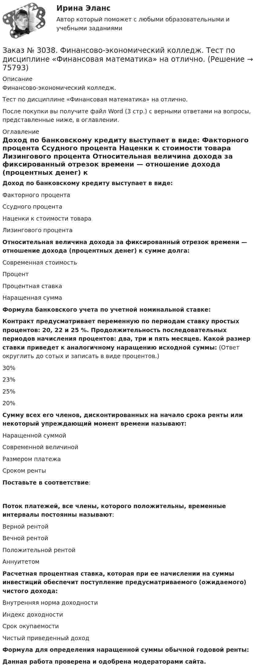      
            Описание
            Финансово-экономический колледж. Тест  по дисциплине «Финансовая математика» на отлично.После покупки вы получите файл Word (3 стр.) с верными ответами на вопросы, представленные ниже, в оглавлении. 
            Оглавление
            Доход по банковскому кредиту выступает в виде: Факторного процента Ссудного процента Наценки к стоимости товара Лизингового процента Относительная величина дохода за фиксированный отрезок времени — отношение дохода (процентных денег) к сумме долга: Современная стоимость Процент  Процентная ставка  Наращенная сумма  Формула банковского учета по учетной номинальной ставке: Контракт предусматривает переменную по периодам ставку простых процентов: 20, 22 и 25 %. Продолжительность последовательных периодов начисления процентов: два, три и пять месяцев. Какой размер ставки приведет к аналогичному наращению исходной суммы: (Ответ округлить до сотых и записать в виде процентов.)  30% 23% 25% 20%  Сумму всех его членов, дисконтированных на начало срока ренты или некоторый упреждающий момент времени называют: Наращенной суммой Современной величиной Размером платежа Сроком ренты Поставьте в соответствие:Поток платежей, все члены, которого положительны, временные интервалы постоянны называют: Верной рентой Вечной рентой Положительной рентой Аннуитетом  Расчетная процентная ставка, которая при ее начислении на суммы инвестиций обеспечит поступление предусматриваемого (ожидаемого) чистого дохода: Внутренняя норма доходности Индекс доходности Срок окупаемости Чистый приведенный доход Формула для определения наращенной суммы обычной годовой ренты: Данная работа проверена и одобрена модераторами сайта.   
            
            
            Заказ № 3038. Финансово-экономический колледж. Тест по дисциплине «Финансовая математика» на отлично. Заказ № 3038. Финансово-экономический колледж. Тест по дисциплине «Финансовая математика» на отлично. Заказ № 3038. Финансово-экономический колледж. Тест по дисциплине «Экологические основы природопользования» на отлично. Заказ № 3038. Финансово-экономический колледж. Тест по дисциплине «Экологические основы природопользования» на отлично. Заказ № 3038. Финансово-экономический колледж. Тест по дисциплине «Экономика организации» на отлично. Заказ № 3038. Финансово-экономический колледж. Тест + Практическая работа по дисциплине «Менеджмент» на отлично. Заказ № 3045. Контрольная работа по дисциплине «Конституционное право»Заказ № 3038. Финансово-экономический колледж. Тест по дисциплине «Менеджмент» на отлично. Заказ № 3038. Финансово-экономический колледж. Тест по дисциплине «Менеджмент» на отлично. Заказ № 3038. Финансово-экономический колледж. Тест по дисциплине «Менеджмент» на отлично. Заказ № 3038. Финансово-экономический колледж. Тест по дисциплине «Менеджмент» на отлично. Заказ № 3038. Финансово-экономический колледж. Тест по дисциплине «Менеджмент» на отлично. Заказ № 3038. Финансово-экономический колледж. Тест по дисциплине «Менеджмент» на отлично. Заказ № 3038. Финансово-экономический колледж. Тест по дисциплине «Менеджмент» на отлично. 