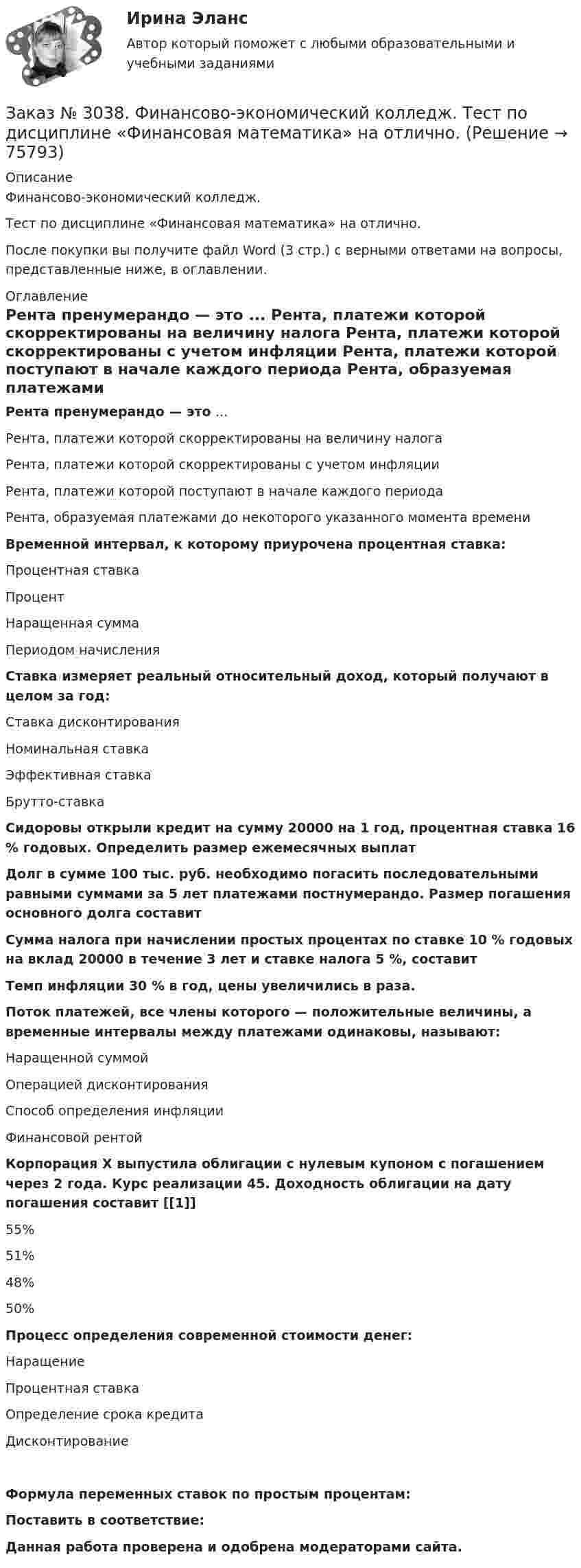      
            Описание
            Финансово-экономический колледж. Тест  по дисциплине «Финансовая математика» на отлично.После покупки вы получите файл Word (3 стр.) с верными ответами на вопросы, представленные ниже, в оглавлении. 
            Оглавление
            Рента пренумерандо — это ... Рента, платежи которой скорректированы на величину налога Рента, платежи которой скорректированы с учетом инфляции Рента, платежи которой поступают в начале каждого периода Рента, образуемая платежами до некоторого указанного момента времени Временной интервал, к которому приурочена процентная ставка: Процентная ставка Процент  Наращенная сумма Периодом начисления Ставка измеряет реальный относительный доход, который получают в целом за год: Ставка дисконтирования Номинальная ставка Эффективная ставка Брутто-ставка   Сидоровы открыли кредит на сумму 20000 на 1 год, процентная ставка 16 % годовых. Определить размер ежемесячных выплат    Долг в сумме 100 тыс. руб. необходимо погасить последовательными равными суммами за 5 лет платежами постнумерандо. Размер погашения основного долга составит    Сумма налога при начислении простых процентах по ставке 10 % годовых на вклад 20000 в течение 3 лет и ставке налога 5 %, составит   Темп инфляции 30 % в год, цены увеличились в   раза. Поток платежей, все члены которого — положительные величины, а временные интервалы между платежами одинаковы, называют: Наращенной суммой Операцией дисконтирования Способ определения инфляции Финансовой рентой Корпорация X выпустила облигации с нулевым купоном с погашением через 2 года. Курс реализации 45. Доходность облигации на дату погашения составит [[1]] 55% 51% 48% 50%   Процесс определения современной стоимости денег: Наращение  Процентная ставка Определение срока кредита Дисконтирование Формула переменных ставок по простым процентам:  Поставить в соответствие:  Данная работа проверена и одобрена модераторами сайта.   
            
            
            Заказ № 3038. Финансово-экономический колледж. Тест по дисциплине «Финансовая математика» на отлично. Заказ № 3038. Финансово-экономический колледж. Тест по дисциплине «Финансовая математика» на отлично. Заказ № 3038. Финансово-экономический колледж. Тест по дисциплине «Финансовая математика» на отлично. Заказ № 3038. Финансово-экономический колледж. Тест по дисциплине «Экологические основы природопользования» на отлично. Заказ № 3038. Финансово-экономический колледж. Тест по дисциплине «Экологические основы природопользования» на отлично. Заказ № 3038. Финансово-экономический колледж. Тест по дисциплине «Экономика организации» на отлично. Заказ № 3038. Финансово-экономический колледж. Тест + Практическая работа по дисциплине «Менеджмент» на отлично. Заказ № 3038. Финансово-экономический колледж. Тест по дисциплине «Менеджмент» на отлично. Заказ № 3038. Финансово-экономический колледж. Тест по дисциплине «Менеджмент» на отлично. Заказ № 3038. Финансово-экономический колледж. Тест по дисциплине «Менеджмент» на отлично. Заказ № 3038. Финансово-экономический колледж. Тест по дисциплине «Менеджмент» на отлично. Заказ № 3038. Финансово-экономический колледж. Тест по дисциплине «Менеджмент» на отлично. Заказ № 3038. Финансово-экономический колледж. Тест по дисциплине «Менеджмент» на отлично. Заказ № 3038. Финансово-экономический колледж. Тест по дисциплине «Менеджмент» на отлично. 