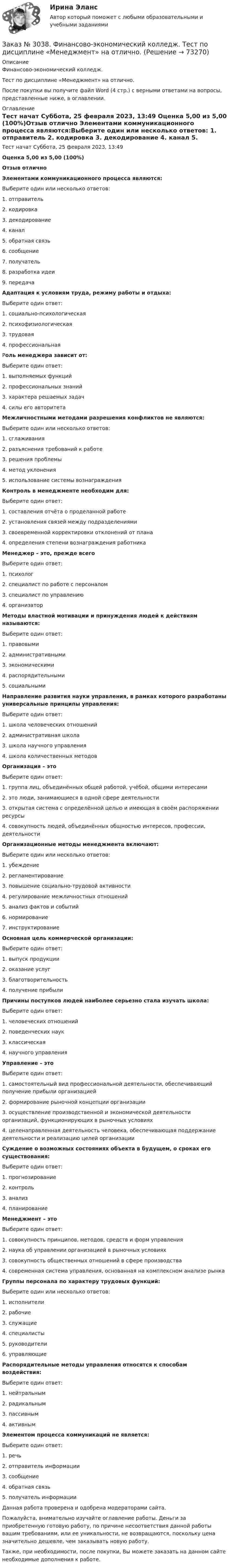      
            Описание
            Финансово-экономический колледж.Тест по дисциплине «Менеджмент» на отлично.После покупки вы получите файл Word (4 стр.) с верными ответами на вопросы, представленные ниже, в оглавлении. 
            Оглавление
            Тест начат    Суббота, 25 февраля 2023, 13:49 Оценка          5,00 из 5,00 (100%)Отзыв отлично  Элементами коммуникационного процесса являются:Выберите один или несколько ответов: 1. отправитель 2. кодировка 3. декодирование 4. канал 5. обратная связь 6. сообщение 7. получатель 8. разработка идеи 9. передача Адаптация к условиям труда, режиму работы и отдыха:Выберите один ответ: 1. социально-психологическая 2. психофизиологическая 3. трудовая 4. профессиональная Роль менеджера зависит от:Выберите один ответ: 1. выполняемых функций 2. профессиональных знаний 3. характера решаемых задач 4. силы его авторитетаМежличностными методами разрешения конфликтов не являются:Выберите один или несколько ответов: 1. сглаживания 2. разъяснения требований к работе 3. решения проблемы 4. метод уклонения 5. использование системы вознагражденияКонтроль в менеджменте необходим для:Выберите один ответ: 1. составления отчёта о проделанной работе 2. установления связей между подразделениями  3. своевременной корректировки отклонений от плана 4. определения степени вознаграждения работникаМенеджер – это, прежде всегоВыберите один ответ: 1. психолог 2. специалист по работе с персоналом 3. специалист по управлению 4. организаторМетоды властной мотивации и принуждения людей к действиям называются:Выберите один ответ: 1. правовыми 2. административными 3. экономическими 4. распорядительными 5. социальнымиНаправление развития науки управления, в рамках которого разработаны универсальные принципы управления:Выберите один ответ: 1. школа человеческих отношений 2. административная школа 3. школа научного управления 4. школа количественных методов Организация – этоВыберите один ответ: 1. группа лиц, объединённых общей работой, учёбой, общими интересами 2. это люди, занимающиеся в одной сфере деятельности 3. открытая система с определённой целью и имеющая в своём распоряжении ресурсы 4. совокупность людей, объединённых общностью интересов, профессии, деятельности Организационные методы менеджмента включают:Выберите один или несколько ответов: 1. убеждение 2. регламентирование 3. повышение социально-трудовой активности 4. регулирование межличностных отношений 5. анализ фактов и событий 6. нормирование 7. инструктирование Основная цель коммерческой организации:Выберите один ответ: 1. выпуск продукции 2. оказание услуг 3. благотворительность 4. получение прибыли Причины поступков людей наиболее серьезно стала изучать школа:Выберите один ответ: 1. человеческих отношений 2. поведенческих наук 3. классическая 4. научного управления Управление – этоВыберите один ответ: 1. самостоятельный вид профессиональной деятельности, обеспечивающий получение прибыли организацией 2. формирование рыночной концепции организации 3. осуществление производственной и экономической деятельности организаций, функционирующих в рыночных условиях 4. целенаправленная деятельность человека, обеспечивающая поддержание деятельности и реализацию целей организации Суждение о возможных состояниях объекта в будущем, о сроках его существования:Выберите один ответ: 1. прогнозирование 2. контроль 3. анализ 4. планирование Менеджмент – этоВыберите один ответ: 1. совокупность принципов, методов, средств и форм управления 2. наука об управлении организацией в рыночных условиях 3. совокупность общественных отношений в сфере производства 4. современная система управления, основанная на комплексном анализе рынка Группы персонала по характеру трудовых функций:Выберите один или несколько ответов: 1. исполнители 2. рабочие 3. служащие 4. специалисты 5. руководители 6. управляющие Распорядительные методы управления относятся к способам воздействия:Выберите один ответ: 1. нейтральным 2. радикальным 3. пассивным 4. активным Элементом процесса коммуникаций не является:Выберите один ответ: 1. речь 2. отправитель информации 3. сообщение 4. обратная связь 5. получатель информации Данная работа проверена и одобрена модераторами сайта.  Пожалуйста, внимательно изучайте оглавление работы. Деньги за приобретенную готовую работу, по причине несоответствия данной работы вашим требованиям, или ее уникальности, не возвращаются, поскольку цена значительно дешевле, чем заказывать новую работу. Также, при необходимости, после покупки, Вы можете заказать на данном сайте необходимые дополнения к работе.  
            
            
            Заказ № 3038. Финансово-экономический колледж. Тест по дисциплине «Информационные технологии в профессиональной деятельности» на отлично. Заказ № 3038. Финансово-экономический колледж. Тест по дисциплине «Менеджмент» на отлично.Заказ № 3038. Финансово-экономический колледж. Тест по дисциплине «Менеджмент» на отлично. Заказ № 3038. Финансово-экономический колледж. Тест по дисциплине «Менеджмент» на отлично. Заказ № 3038. Финансово-экономический колледж. Тест по дисциплине «Менеджмент» на отлично. Заказ № 3038. Финансово-экономический колледж. Тест по дисциплине «Менеджмент» на отлично. Заказ № 3038. Финансово-экономический колледж. Тест по дисциплине «Менеджмент» на отлично. Заказ № 3038. Финансово-экономический колледж. Тест по дисциплине «Английский язык» на отлично. Заказ № 3038. Финансово-экономический колледж. Тест по дисциплине «Английский язык» на отлично. Заказ № 3038. Финансово-экономический колледж. Тест по дисциплине «Английский язык» на отлично. Заказ № 3038. Финансово-экономический колледж. Тест по дисциплине «Английский язык» на отлично. Заказ № 3038. Финансово-экономический колледж. Тест по дисциплине «Английский язык» на отлично. Заказ № 3038. Финансово-экономический колледж. Тест по дисциплине «Бухгалтерский учет» на отлично. Заказ № 3038. Финансово-экономический колледж. Тест по дисциплине «Бухгалтерский учет» на отлично. 