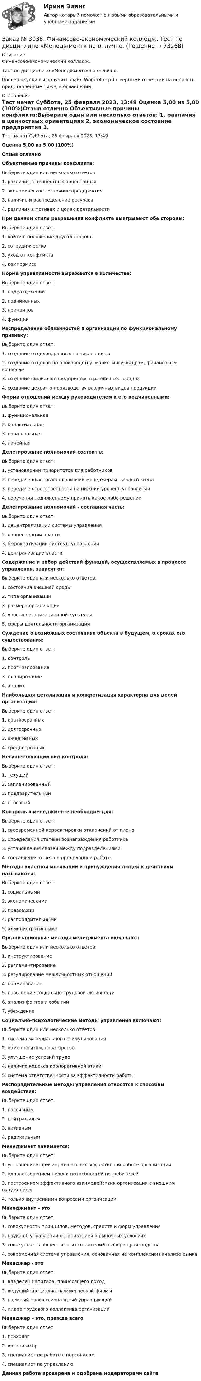      
            Описание
            Финансово-экономический колледж. Тест по дисциплине «Менеджмент» на отлично.После покупки вы получите файл Word (4 стр.) с верными ответами на вопросы, представленные ниже, в оглавлении. 
            Оглавление
            Тест начат    Суббота, 25 февраля 2023, 13:49 Оценка        5,00 из 5,00 (100%)Отзыв           отлично  Объективные причины конфликта:Выберите один или несколько ответов: 1. различия в ценностных ориентациях 2. экономическое состояние предприятия 3. наличие и распределение ресурсов 4. различия в мотивах и целях деятельностиПри данном стиле разрешения конфликта выигрывают обе стороны:Выберите один ответ: 1. войти в положение другой стороны 2. сотрудничество 3. уход от конфликта 4. компромиссНорма управляемости выражается в количестве:Выберите один ответ: 1. подразделений 2. подчиненных 3. принципов 4. функцийРаспределение обязанностей в организации по функциональному признаку:Выберите один ответ: 1. создание отделов, равных по численности 2. создание отделов по производству, маркетингу, кадрам, финансовым вопросам 3. создание филиалов предприятия в различных городах 4. создание цехов по производству различных видов продукцииФорма отношений между руководителем и его подчиненными:Выберите один ответ: 1. функциональная 2. коллегиальная 3. параллельная 4. линейнаяДелегирование полномочий состоит в:Выберите один ответ: 1. установлении приоритетов для работников 2. передаче властных полномочий менеджерам низшего звена 3. передаче ответственности на нижний уровень управления 4. поручении подчиненному принять какое-либо решениеДелегирование полномочий - составная часть:Выберите один ответ: 1. децентрализации системы управления 2. концентрации власти 3. бюрократизации системы управления 4. централизации властиСодержание и набор действий функций, осуществляемых в процессе управления, зависят от:Выберите один или несколько ответов: 1. состояния внешней среды 2. типа организации 3. размера организации 4. уровня организационной культуры 5. сферы деятельности организацииСуждение о возможных состояниях объекта в будущем, о сроках его существования:Выберите один ответ: 1. контроль 2. прогнозирование 3. планирование 4. анализНаибольшая детализация и конкретизация характерна для целей организации:Выберите один ответ: 1. краткосрочных 2. долгосрочных 3. ежедневных 4. среднесрочныхНесуществующий вид контроля:Выберите один ответ: 1. текущий 2. запланированный 3. предварительный 4. итоговыйКонтроль в менеджменте необходим для:Выберите один ответ: 1. своевременной корректировки отклонений от плана 2. определения степени вознаграждения работника 3. установления связей между подразделениями 4. составления отчёта о проделанной работеМетоды властной мотивации и принуждения людей к действиям называются:Выберите один ответ: 1. социальными 2. экономическими 3. правовыми 4. распорядительными 5. административнымиОрганизационные методы менеджмента включают:Выберите один или несколько ответов: 1. инструктирование 2. регламентирование 3. регулирование межличностных отношений 4. нормирование 5. повышение социально-трудовой активности 6. анализ фактов и событий 7. убеждениеСоциально-психологические методы управления включают:Выберите один или несколько ответов: 1. система материального стимулирования 2. обмен опытом, новаторство 3. улучшение условий труда 4. наличие кодекса корпоративной этики 5. система ответственности за эффективности работыРаспорядительные методы управления относятся к способам воздействия:Выберите один ответ: 1. пассивным 2. нейтральным 3. активным 4. радикальнымМенеджмент занимается:Выберите один ответ: 1. устранением причин, мешающих эффективной работе организации 2. удовлетворением нужд и потребностей потребителей 3. построением эффективного взаимодействия организации с внешним окружением 4. только внутренними вопросами организацииМенеджмент – этоВыберите один ответ: 1. совокупность принципов, методов, средств и форм управления 2. наука об управлении организацией в рыночных условиях 3. совокупность общественных отношений в сфере производства 4. современная система управления, основанная на комплексном анализе рынкаМенеджер - этоВыберите один ответ: 1. владелец капитала, приносящего доход 2. ведущий специалист коммерческой фирмы 3. наемный профессиональный управляющий 4. лидер трудового коллектива организацииМенеджер – это, прежде всегоВыберите один ответ: 1. психолог 2. организатор 3. специалист по работе с персоналом 4. специалист по управлениюДанная работа проверена и одобрена модераторами сайта.  
            
            
            Заказ № 3038. Финансово-экономический колледж. Тест по дисциплине «Менеджмент» на отлично. Заказ № 3038. Финансово-экономический колледж. Тест по дисциплине «Менеджмент» на отлично. Заказ № 3038. Финансово-экономический колледж. Тест по дисциплине «Менеджмент» на отлично. Заказ № 3038. Финансово-экономический колледж. Тест по дисциплине «Менеджмент» на отлично. Заказ № 3038. Финансово-экономический колледж. Тест по дисциплине «Менеджмент» на отлично. Заказ № 3038. Финансово-экономический колледж. Тест по дисциплине «Менеджмент» на отлично. Заказ № 3038. Финансово-экономический колледж. Тест по дисциплине «Менеджмент» на отлично. Заказ № 3038. Финансово-экономический колледж. Тест по дисциплине «Английский язык» на отлично. Заказ № 3038. Финансово-экономический колледж. Тест по дисциплине «Английский язык» на отлично. Заказ № 3038. Финансово-экономический колледж. Тест по дисциплине «Английский язык» на отлично. Заказ № 3038. Финансово-экономический колледж. Тест по дисциплине «Бухгалтерский учет» на отлично. Заказ № 3038. Финансово-экономический колледж. Тест по дисциплине «Бухгалтерский учет» на отлично. Заказ № 3038. Финансово-экономический колледж. Тест по дисциплине «Бухгалтерский учет» на отлично. Заказ № 3038. Финансово-экономический колледж. Тест по дисциплине «Информационные технологии в профессиональной деятельности» на отлично. 