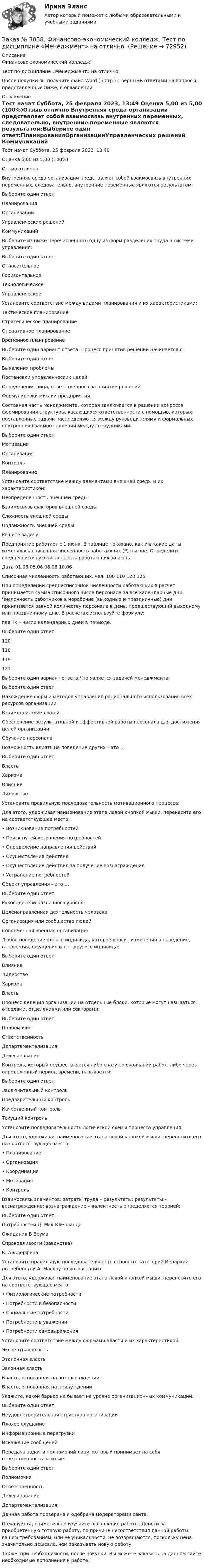      
            Описание
            Финансово-экономический колледж. Тест по дисциплине «Менеджмент» на отлично.После покупки вы получите файл Word (5 стр.) с верными ответами на вопросы, представленные ниже, в оглавлении. 
            Оглавление
            Тест начат    Суббота, 25 февраля 2023, 13:49 Оценка          5,00 из 5,00 (100%)Отзыв отлично Внутренняя среда организации представляет собой взаимосвязь внутренних переменных, следовательно, внутренние переменные являются результатом:Выберите один ответ:ПланированияОрганизацииУправленческих решений Коммуникаций Выберите из ниже перечисленного одну из форм разделения труда в системе управления:Выберите один ответ:ОтносительноеГоризонтальноеТехнологическоеУправленческое   Установите соответствие между видами планирования и их характеристиками:Тактическое планирование Стратегическое планирование Оперативное планирование Временное планирование  Выберите один вариант ответа. Процесс принятия решений начинается с: Выберите один ответ:Выявления проблемыПостановки управленческих целейОпределения лица, ответственного за приятие решенийФормулировки миссии предприятия  Составная часть менеджмента, которая заключается в решении вопросов формирования структуры, касающихся ответственности с помощью, которых поставленные задачи распределяются между руководителями и формальных внутренних взаимоотношений между сотрудниками:Выберите один ответ:МотивацияОрганизацияКонтрольПланирование Установите соответствие между элементами внешней среды и их характеристикой:Неопределенность внешней среды           Взаимосвязь факторов внешней среды    Сложность внешней среды            Подвижность внешней среды Решите задачу.Предприятие работает с 1 июня. В таблице показано, как и в какие даты изменялась списочная численность работающих (Р) в июне. Определите среднесписочную численность работающих за июнь.Дата   01.06  05.06  08.06  10.06Списочная численность работающих, чел.         100     110     120     125При определении среднесписочной численности работающих в расчет принимается сумма списочного числа персонала за все календарные дни. Численность работников в нерабочие (выходные и праздничные) дни принимается равной количеству персонала в день, предшествующий выходному или праздничному дню. В расчетах используйте формулу:где Тк – число календарных дней в периоде.Выберите один ответ: 120 118 119 121 Выберите один вариант ответа.Что является задачей менеджмента:Выберите один ответ:Нахождение форм и методов управления рационального использования всех ресурсов организацииВзаимодействие людейОбеспечение результативной и эффективной работы персонала для достижения целей организацииОбучение персонала  Возможность влиять на поведение других – это … Выберите один ответ:ВластьХаризмаВлияниеЛидерство Установите правильную последовательность мотивационного процесса:Для этого, удерживая наименование этапа левой кнопкой мыши, перенесите его на соответствующее место:•         Возникновение потребностей•         Поиск путей устранения потребностей•         Определение направления действий•         Осуществления действия•         Осуществление действия за получение вознаграждения•         Устранение потребностей Объект управления – это …Выберите один ответ:Руководители различного уровняЦеленаправленная деятельность человекаОрганизация или сообщество людей Современная военная организация Любое поведение одного индивида, которое вносит изменения в поведение, отношения, ощущения и т.п. другого индивида:Выберите один ответ:ВлияниеЛидерствоХаризмаВласть Процесс деления организации на отдельные блоки, которые могут называться отделами, отделениями или секторами:Выберите один ответ:ПолномочияОтветственностьДепартаментализацияДелегирование  Контроль, который осуществляется либо сразу по окончании работ, либо через определенный период времени, называется:Выберите один ответ:Заключительный контрольПредварительный контрольКачественный контрольТекущий контроль  Установите последовательность логической схемы процесса управления:Для этого, удерживая наименование этапа левой кнопкой мыши, перенесите его на соответствующее место: •         Планирование•         Организация•         Координация•         Мотивация•         Контроль Взаимосвязь элементов: затраты труда – результаты; результаты – вознаграждение; вознаграждение – валентность определяется теорией:Выберите один ответ: Потребностей Д. Мак Клелланда Ожидания В Врума  Справедливости (равенства) К. Альдерфера  Установите правильную последовательность основных категорий Иерархии потребностей А. Маслоу по возрастанию: Для этого, удерживая наименование этапа левой кнопкой мыши, перенесите его на соответствующее место:•         Физиологические потребности•         Потребности в безопасности•         Социальные потребности•         Потребности в уважении•         Потребности самовыражения  Установите соответствие между формами власти и их характеристикой:Экспертная власть Эталонная властьЗаконная власть Власть, основанная на вознаграждении Власть, основанная на принуждении Укажите, какой барьер не бывает на уровне организационных коммуникаций:Выберите один ответ:Неудовлетворительная структура организацииПлохое слушаниеИнформационные перегрузкиИскажение сообщений Передача задач и полномочий лицу, который принимает на себя ответственность за их ие:Выберите один ответ:ПолномочияОтветственностьДелегирование Департаментализация   Данная работа проверена и одобрена модераторами сайта.  Пожалуйста, внимательно изучайте оглавление работы. Деньги за приобретенную готовую работу, по причине несоответствия данной работы вашим требованиям, или ее уникальности, не возвращаются, поскольку цена значительно дешевле, чем заказывать новую работу. Также, при необходимости, после покупки, Вы можете заказать на данном сайте необходимые дополнения к работе.  
            
            
            Заказ № 3038. Финансово-экономический колледж. Тест по дисциплине «Менеджмент» на отлично. Заказ № 3038. Финансово-экономический колледж. Тест по дисциплине «Менеджмент» на отлично. Заказ № 3038. Финансово-экономический колледж. Тест по дисциплине «Менеджмент» на отлично. Заказ № 3038. Финансово-экономический колледж. Тест по дисциплине «Менеджмент» на отлично. Заказ № 3038. Финансово-экономический колледж. Тест по дисциплине «Менеджмент» на отлично. Заказ № 3038. Финансово-экономический колледж. Тест по дисциплине «Менеджмент» на отлично. Заказ № 3038. Финансово-экономический колледж. Тест по дисциплине «Менеджмент» на отлично. Заказ № 3038. Финансово-экономический колледж. Тест по дисциплине «Английский язык» на отлично. Заказ № 3038. Финансово-экономический колледж. Тест по дисциплине «Английский язык» на отлично. Заказ № 3038. Финансово-экономический колледж. Тест по дисциплине «Бухгалтерский учет» на отлично. Заказ № 3038. Финансово-экономический колледж. Тест по дисциплине «Бухгалтерский учет» на отлично. Заказ № 3038. Финансово-экономический колледж. Тест по дисциплине «Бухгалтерский учет» на отлично. Заказ № 3038. Финансово-экономический колледж. Тест по дисциплине «Информационные технологии в профессиональной деятельности» на отлично. Заказ № 3038. Финансово-экономический колледж. Тест по дисциплине «Менеджмент» на отлично.