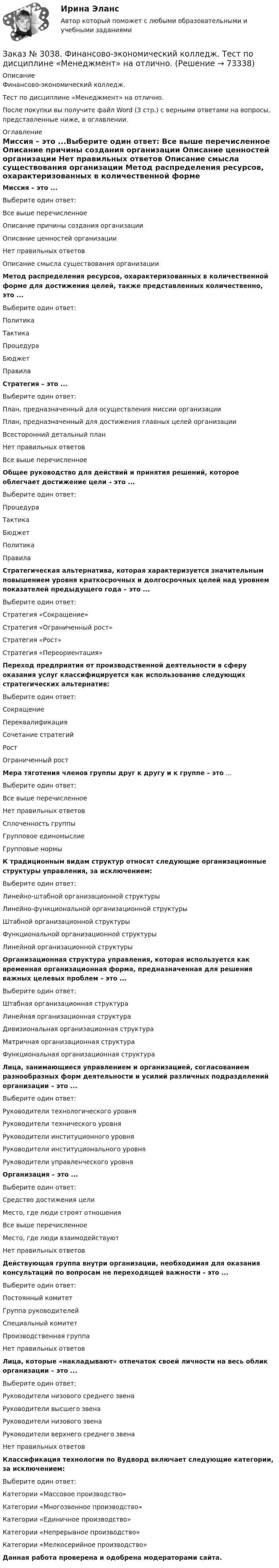      
            Описание
            Финансово-экономический колледж. Тест  по дисциплине «Менеджмент» на отлично.После покупки вы получите файл Word (3 стр.) с верными ответами на вопросы, представленные ниже, в оглавлении. 
            Оглавление
            Миссия – это ...Выберите один ответ: Все выше перечисленное Описание причины создания организации Описание ценностей организации Нет правильных ответов Описание смысла существования организации Метод распределения ресурсов, охарактеризованных в количественной форме для достижения целей, также представленных количественно, это ...Выберите один ответ: Политика Тактика Процедура Бюджет Правила Стратегия – это ...Выберите один ответ: План, предназначенный для осуществления миссии организации План, предназначенный для достижения главных целей организации Всесторонний детальный план Нет правильных ответов Все выше перечисленное Общее руководство для действий и принятия решений, которое облегчает достижение цели – это ...Выберите один ответ: Процедура Тактика Бюджет Политика Правила Стратегическая альтернатива, которая характеризуется значительным повышением уровня краткосрочных и долгосрочных целей над уровнем показателей предыдущего года – это ...Выберите один ответ: Стратегия «Сокращение» Стратегия «Ограниченный рост» Стратегия «Рост» Стратегия «Переориентация» Переход предприятия от производственной деятельности в сферу оказания услуг классифицируется как использование следующих стратегических альтернатив:Выберите один ответ: Сокращение Переквалификация Сочетание стратегий Рост Ограниченный рост Мера тяготения членов группы друг к другу и к группе – это ...Выберите один ответ: Все выше перечисленное Нет правильных ответов Сплоченность группы Групповое единомыслие Групповые нормы К традиционным видам структур относят следующие организационные структуры управления, за исключением:Выберите один ответ: Линейно-штабной организационной структуры Линейно-функциональной организационной структуры Штабной организационной структуры Функциональной организационной структуры Линейной организационной структуры Организационная структура управления, которая используется как временная организационная форма, предназначенная для решения важных целевых проблем – это ...Выберите один ответ: Штабная организационная структура Линейная организационная структура Дивизиональная организационная структура Матричная организационная структура Функциональная организационная структура Лица, занимающиеся управлением и организацией, согласованием разнообразных форм деятельности и усилий различных подразделений организации – это ...Выберите один ответ: Руководители технологического уровня Руководители технического уровня Руководители институционного уровня Руководители институционального уровня Руководители управленческого уровня Организация – это ...Выберите один ответ: Средство достижения цели Место, где люди строят отношения Все выше перечисленное Место, где люди взаимодействуют Нет правильных ответов Действующая группа внутри организации, необходимая для оказания консультаций по вопросам не переходящей важности - это ...Выберите один ответ: Постоянный комитет Группа руководителей Специальный комитет Производственная группа Нет правильных ответов  Лица, которые «накладывают» отпечаток своей личности на весь облик организации – это ...Выберите один ответ: Руководители низового среднего звена Руководители высшего звена Руководители низового звена Руководители верхнего среднего звена Нет правильных ответов Классификация технологии по Вудворд включает следующие категории, за исключением:Выберите один ответ: Категории «Массовое производство»  Категории «Многозвенное производство» Категории «Единичное производство» Категории «Непрерывное производство» Категории «Мелкосерийное производство»   Данная работа проверена и одобрена модераторами сайта.  
            
            
            Заказ № 3038. Финансово-экономический колледж. Тест по дисциплине «Менеджмент» на отлично. Заказ № 3038. Финансово-экономический колледж. Тест по дисциплине «Менеджмент» на отлично. Заказ № 3038. Финансово-экономический колледж. Тест по дисциплине «Менеджмент» на отлично. Заказ № 3038. Финансово-экономический колледж. Тест по дисциплине «Менеджмент» на отлично. Заказ № 3038. Финансово-экономический колледж. Тест по дисциплине «Менеджмент» на отлично. Заказ № 3038. Финансово-экономический колледж. Тест по дисциплине «Финансовая математика» на отлично. Заказ № 3038. Финансово-экономический колледж. Тест по дисциплине «Финансовая математика» на отлично. Заказ № 3038. Финансово-экономический колледж. Тест по дисциплине «Менеджмент» на отлично. Заказ № 3038. Финансово-экономический колледж. Тест по дисциплине «Менеджмент» на отлично. Заказ № 3038. Финансово-экономический колледж. Тест по дисциплине «Менеджмент» на отлично. Заказ № 3038. Финансово-экономический колледж. Тест по дисциплине «Менеджмент» на отлично. Заказ № 3038. Финансово-экономический колледж. Тест по дисциплине «Менеджмент» на отлично. Заказ № 3038. Финансово-экономический колледж. Тест по дисциплине «Менеджмент» на отлично. Заказ № 3038. Финансово-экономический колледж. Тест по дисциплине «Менеджмент» на отлично. 