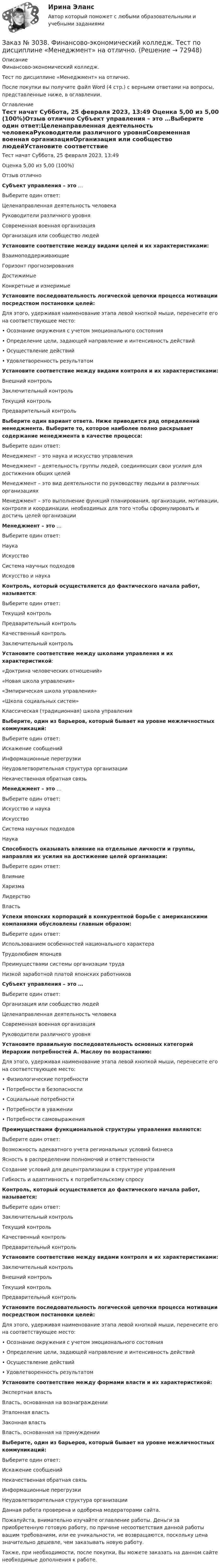      
            Описание
            Финансово-экономический колледж. Тест по дисциплине «Менеджмент» на отлично.После покупки вы получите файл Word (4 стр.) с верными ответами на вопросы, представленные ниже, в оглавлении. 
            Оглавление
                  Тест начат    Суббота, 25 февраля 2023, 13:49 Оценка          5,00 из 5,00 (100%)Отзыв отлично Субъект управления – это …Выберите один ответ:Целенаправленная деятельность человекаРуководители различного уровняСовременная военная организацияОрганизация или сообщество людейУстановите соответствие между видами целей и их характеристиками:ВзаимоподдерживающиеГоризонт прогнозирования Достижимые Конкретные и измеримыеУстановите последовательность логической цепочки процесса мотивации посредством постановки целей: Для этого, удерживая наименование этапа левой кнопкой мыши, перенесите его на соответствующее место:•         Осознание окружения с учетом эмоционального состояния•         Определение цели, задающей направление и интенсивность действий•         Осуществление действий•         Удовлетворенность результатомУстановите соответствие между видами контроля и их характеристиками:Внешний контроль Заключительный контроль Текущий контроль Предварительный контроль Выберите один вариант ответа. Ниже приводится ряд определений менеджмента. Выберите то, которое наиболее полно раскрывает содержание менеджмента в качестве процесса:Выберите один ответ: Менеджмент – это наука и искусство управленияМенеджмент – деятельность группы людей, соединяющих свои усилия для достижения общих целейМенеджмент – это вид деятельности по руководству людьми в различных организацияхМенеджмент – это выполнение функций планирования, организации, мотивации, контроля и координации, необходимых для того чтобы сформулировать и достичь целей организацииМенеджмент – это … Выберите один ответ:НаукаИскусствоСистема научных подходовИскусство и наука Контроль, который осуществляется до фактического начала работ, называется:Выберите один ответ:Текущий контрольПредварительный контроль Качественный контрольЗаключительный контроль Установите соответствие между школами управления и их характеристикой:«Доктрина человеческих отношений»    «Новая школа управления» «Эмпирическая школа управления»«Школа социальных систем»Классическая (традиционная) школа управления         Выберите, один из барьеров, который бывает на уровне межличностных коммуникаций:Выберите один ответ:Искажение сообщенийИнформационные перегрузкиНеудовлетворительная структура организацииНекачественная обратная связьМенеджмент – это … Выберите один ответ:Искусство и наука ИскусствоСистема научных подходовНаукаСпособность оказывать влияние на отдельные личности и группы, направляя их усилия на достижение целей организации:Выберите один ответ:ВлияниеХаризмаЛидерствоВластьУспехи японских корпораций в конкурентной борьбе с американскими компаниями обусловлены главным образом: Выберите один ответ:Использованием особенностей национального характера Трудолюбием японцевПреимуществами системы организации трудаНизкой заработной платой японских работниковСубъект управления – это …Выберите один ответ:Организация или сообщество людейЦеленаправленная деятельность человекаСовременная военная организацияРуководители различного уровняУстановите правильную последовательность основных категорий Иерархии потребностей А. Маслоу по возрастанию: Для этого, удерживая наименование этапа левой кнопкой мыши, перенесите его на соответствующее место:•         Физиологические потребности•         Потребности в безопасности•         Социальные потребности•         Потребности в уважении•         Потребности самовыраженияПреимуществами функциональной структуры управления являются:Выберите один ответ:Возможность адекватного учета региональных условий бизнесаЯсность в распределении полномочий и ответственностиСоздание условий для децентрализации в структуре управленияГибкость и адаптивность к потребительскому спросуКонтроль, который осуществляется до фактического начала работ, называется:Выберите один ответ:Заключительный контрольТекущий контрольКачественный контрольПредварительный контроль Установите соответствие между видами контроля и их характеристиками:Заключительный контроль Внешний контроль Текущий контроль Предварительный контроль Установите последовательность логической цепочки процесса мотивации посредством постановки целей: Для этого, удерживая наименование этапа левой кнопкой мыши, перенесите его на соответствующее место:•         Осознание окружения с учетом эмоционального состояния•         Определение цели, задающей направление и интенсивность действий•         Осуществление действий•         Удовлетворенность результатомУстановите соответствие между формами власти и их характеристикой:Экспертная власть Власть, основанная на вознаграждении Эталонная властьЗаконная власть Власть, основанная на принужденииВыберите, один из барьеров, который бывает на уровне межличностных коммуникаций:Выберите один ответ:Искажение сообщенийНекачественная обратная связьИнформационные перегрузкиНеудовлетворительная структура организации   Данная работа проверена и одобрена модераторами сайта.  Пожалуйста, внимательно изучайте оглавление работы. Деньги за приобретенную готовую работу, по причине несоответствия данной работы вашим требованиям, или ее уникальности, не возвращаются, поскольку цена значительно дешевле, чем заказывать новую работу. Также, при необходимости, после покупки, Вы можете заказать на данном сайте необходимые дополнения к работе.  
            
            
            Заказ № 3038. Финансово-экономический колледж. Тест по дисциплине «Менеджмент» на отлично. Заказ № 3038. Финансово-экономический колледж. Тест по дисциплине «Менеджмент» на отлично. Заказ № 3038. Финансово-экономический колледж. Тест по дисциплине «Менеджмент» на отлично. Заказ № 3038. Финансово-экономический колледж. Тест по дисциплине «Менеджмент» на отлично. Заказ № 3038. Финансово-экономический колледж. Тест по дисциплине «Менеджмент» на отлично. Заказ № 3038. Финансово-экономический колледж. Тест по дисциплине «Менеджмент» на отлично. Заказ № 3038. Финансово-экономический колледж. Тест по дисциплине «Менеджмент» на отлично. Заказ № 3038. Финансово-экономический колледж. Тест по дисциплине «Информационные технологии в профессиональной деятельности» на отлично. Заказ № 3038. Финансово-экономический колледж. Тест по дисциплине «Менеджмент» на отлично.Заказ № 3038. Финансово-экономический колледж. Тест по дисциплине «Менеджмент» на отлично. Заказ № 3038. Финансово-экономический колледж. Тест по дисциплине «Менеджмент» на отлично. Заказ № 3038. Финансово-экономический колледж. Тест по дисциплине «Менеджмент» на отлично. Заказ № 3038. Финансово-экономический колледж. Тест по дисциплине «Менеджмент» на отлично. Заказ № 3038. Финансово-экономический колледж. Тест по дисциплине «Менеджмент» на отлично. 