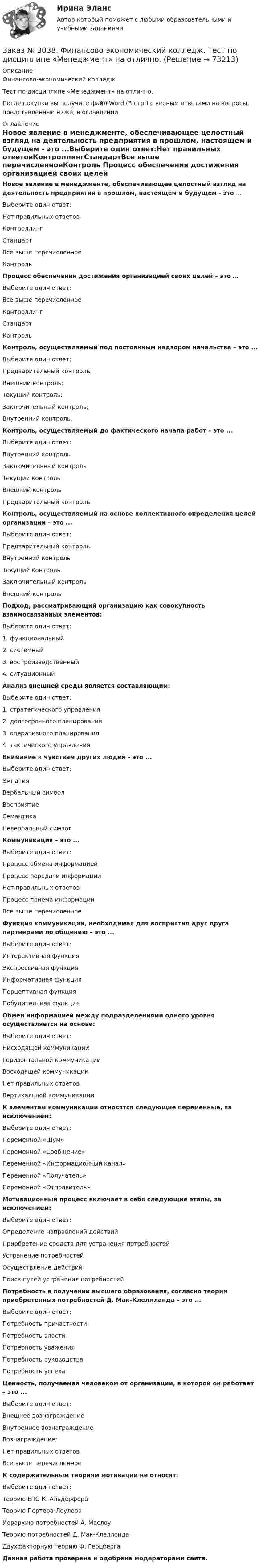      
            Описание
            Финансово-экономический колледж. Тест  по дисциплине «Менеджмент» на отлично.После покупки вы получите файл Word (3 стр.) с верным ответами на вопросы, представленные ниже, в оглавлении. 
            Оглавление
            Новое явление в менеджменте, обеспечивающее целостный взгляд на деятельность предприятия в прошлом, настоящем и будущем - это ...Выберите один ответ:Нет правильных ответовКонтроллингСтандартВсе выше перечисленноеКонтроль Процесс обеспечения достижения организацией своих целей – это ...Выберите один ответ:Все выше перечисленноеКонтроллингСтандартКонтроль Контроль, осуществляемый под постоянным надзором начальства – это ...Выберите один ответ:Предварительный контроль;Внешний контроль;Текущий контроль;Заключительный контроль;Внутренний контроль. Контроль, осуществляемый до фактического начала работ – это ...Выберите один ответ:Внутренний контрольЗаключительный контрольТекущий контрольВнешний контрольПредварительный контроль Контроль, осуществляемый на основе коллективного определения целей организации – это ...Выберите один ответ:Предварительный контрольВнутренний контрольТекущий контрольЗаключительный контрольВнешний контроль Подход, рассматривающий организацию как совокупность взаимосвязанных элементов:Выберите один ответ: 1. функциональный 2. системный 3. воспроизводственный 4. ситуационный Анализ внешней среды является составляющим:Выберите один ответ: 1. стратегического управления 2. долгосрочного планирования 3. оперативного планирования 4. тактического управления Внимание к чувствам других людей – это ...Выберите один ответ:ЭмпатияВербальный символВосприятиеСемантикаНевербальный символ Коммуникация – это ...Выберите один ответ:Процесс обмена информациейПроцесс передачи информацииНет правильных ответовПроцесс приема информацииВсе выше перечисленное Функция коммуникации, необходимая для восприятия друг друга партнерами по общению – это ...Выберите один ответ: Интерактивная функция Экспрессивная функция Информативная функция Перцептивная функция Побудительная функция Обмен информацией между подразделениями одного уровня осуществляется на основе:Выберите один ответ:Нисходящей коммуникацииГоризонтальной коммуникацииВосходящей коммуникацииНет правильных ответовВертикальной коммуникации К элементам коммуникации относятся следующие переменные, за исключением:Выберите один ответ: Переменной «Шум» Переменной «Сообщение» Переменной «Информационный канал» Переменной «Получатель» Переменной «Отправитель» Мотивационный процесс включает в себя следующие этапы, за исключением:Выберите один ответ:Определение направлений действийПриобретение средств для устранения потребностейУстранение потребностейОсуществление действийПоиск путей устранения потребностей Потребность в получении высшего образования, согласно теории приобретенных потребностей Д. Мак-Клеллланда – это ...Выберите один ответ:Потребность причастностиПотребность властиПотребность уваженияПотребность руководстваПотребность успеха Ценность, получаемая человеком от организации, в которой он работает – это ...Выберите один ответ: Внешнее вознаграждение Внутреннее вознаграждение Вознаграждение; Нет правильных ответов Все выше перечисленное К содержательным теориям мотивации не относят:Выберите один ответ:Теорию ERG К. АльдерфераТеорию Портера-ЛоулераИерархию потребностей А. МаслоуТеорию потребностей Д. Мак-КлеллондаДвухфакторную теорию Ф. Герцберга Данная работа проверена и одобрена модераторами сайта.  
            
            
            Заказ № 3038. Финансово-экономический колледж. Тест по дисциплине «Менеджмент» на отлично. Заказ № 3038. Финансово-экономический колледж. Тест по дисциплине «Менеджмент» на отлично. Заказ № 3038. Финансово-экономический колледж. Тест по дисциплине «Финансовая математика» на отлично. Заказ № 3038. Финансово-экономический колледж. Тест по дисциплине «Финансовая математика» на отлично. Заказ № 3038. Финансово-экономический колледж. Тест по дисциплине «Финансовая математика» на отлично. Заказ № 3038. Финансово-экономический колледж. Тест по дисциплине «Экологические основы природопользования» на отлично. Заказ № 3038. Финансово-экономический колледж. Тест по дисциплине «Экологические основы природопользования» на отлично. Заказ № 3038. Финансово-экономический колледж. Тест по дисциплине «Менеджмент» на отлично. Заказ № 3038. Финансово-экономический колледж. Тест по дисциплине «Менеджмент» на отлично. Заказ № 3038. Финансово-экономический колледж. Тест по дисциплине «Менеджмент» на отлично. Заказ № 3038. Финансово-экономический колледж. Тест по дисциплине «Менеджмент» на отлично. Заказ № 3038. Финансово-экономический колледж. Тест по дисциплине «Менеджмент» на отлично. Заказ № 3038. Финансово-экономический колледж. Тест по дисциплине «Менеджмент» на отлично. Заказ № 3038. Финансово-экономический колледж. Тест по дисциплине «Менеджмент» на отлично. 