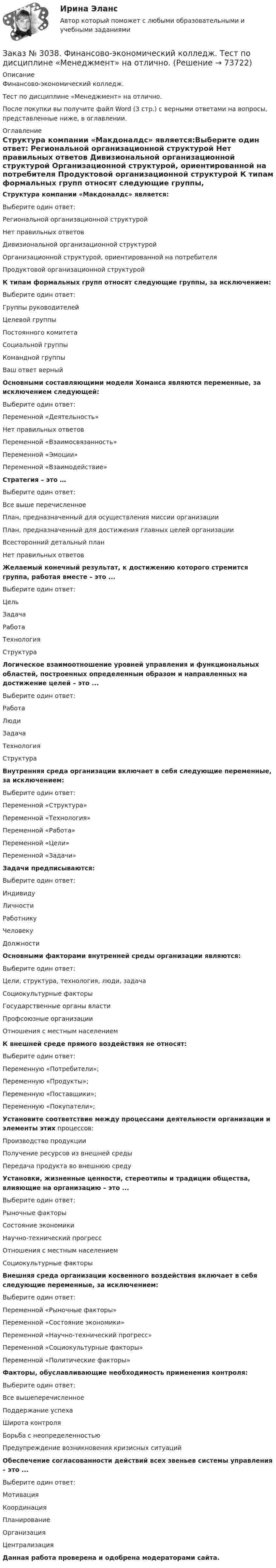      
            Описание
            Финансово-экономический колледж. Тест  по дисциплине «Менеджмент» на отлично.После покупки вы получите файл Word (3 стр.) с верными ответами на вопросы, представленные ниже, в оглавлении. 
            Оглавление
            Структура компании «Макдоналдс» является:Выберите один ответ: Региональной организационной структурой Нет правильных ответов Дивизиональной организационной структурой Организационной структурой, ориентированной на потребителя Продуктовой организационной структурой  К типам формальных групп относят следующие группы, за исключением:Выберите один ответ: Группы руководителей Целевой группы Постоянного комитета Социальной группы Командной группыВаш ответ верный Основными составляющими модели Хоманса являются переменные, за исключением следующей:Выберите один ответ: Переменной «Деятельность» Нет правильных ответов Переменной «Взаимосвязанность» Переменной «Эмоции» Переменной «Взаимодействие»  Стратегия – это …Выберите один ответ:Все выше перечисленноеПлан, предназначенный для осуществления миссии организацииПлан, предназначенный для достижения главных целей организацииВсесторонний детальный планНет правильных ответов  Желаемый конечный результат, к достижению которого стремится группа, работая вместе – это ...Выберите один ответ: Цель Задача Работа Технология Структура Логическое взаимоотношение уровней управления и функциональных областей, построенных определенным образом и направленных на достижение целей – это ...Выберите один ответ: Работа Люди Задача Технология Структура  Внутренняя среда организации включает в себя следующие переменные, за исключением:Выберите один ответ: Переменной «Структура» Переменной «Технология» Переменной «Работа» Переменной «Цели» Переменной «Задачи»  Задачи предписываются:Выберите один ответ: Индивиду Личности Работнику Человеку Должности  Основными факторами внутренней среды организации являются:Выберите один ответ: Цели, структура, технология, люди, задача Социокультурные факторы Государственные органы власти Профсоюзные организации Отношения с местным населением  К внешней среде прямого воздействия не относят:Выберите один ответ: Переменную «Потребители»; Переменную «Продукты»; Переменную «Поставщики»; Переменную «Покупатели»; Установите соответствие между процессами деятельности организации и элементы этих процессов:Производство продукции Получение ресурсов из внешней средыПередача продукта во внешнюю среду Установки, жизненные ценности, стереотипы и традиции общества, влияющие на организацию – это ...Выберите один ответ: Рыночные факторыСостояние экономикиНаучно-технический прогрессОтношения с местным населениемСоциокультурные факторы Внешняя среда организации косвенного воздействия включает в себя следующие переменные, за исключением:Выберите один ответ: Переменной «Рыночные факторы» Переменной «Состояние экономики» Переменной «Научно-технический прогресс» Переменной «Социокультурные факторы» Переменной «Политические факторы» Факторы, обуславливающие необходимость применения контроля:Выберите один ответ: Все вышеперечисленное Поддержание успеха Широта контроля Борьба с неопределенностью Предупреждение возникновения кризисных ситуаций  Обеспечение согласованности действий всех звеньев системы управления – это ...Выберите один ответ: Мотивация Координация Планирование Организация Централизация   Данная работа проверена и одобрена модераторами сайта.  
            
            
            Заказ № 3038. Финансово-экономический колледж. Тест по дисциплине «Менеджмент» на отлично. Заказ № 3038. Финансово-экономический колледж. Тест по дисциплине «Менеджмент» на отлично. Заказ № 3038. Финансово-экономический колледж. Тест по дисциплине «Менеджмент» на отлично. Заказ № 3038. Финансово-экономический колледж. Тест по дисциплине «Менеджмент» на отлично. Заказ № 3038. Финансово-экономический колледж. Тест по дисциплине «Менеджмент» на отлично. Заказ № 3038. Финансово-экономический колледж. Тест по дисциплине «Менеджмент» на отлично. Заказ № 3038. Финансово-экономический колледж. Тест по дисциплине «Менеджмент» на отлично. Заказ № 3038. Финансово-экономический колледж. Тест по дисциплине «Английский язык» на отлично. Заказ № 3038. Финансово-экономический колледж. Тест по дисциплине «Бухгалтерский учет» на отлично. Заказ № 3038. Финансово-экономический колледж. Тест по дисциплине «Бухгалтерский учет» на отлично. Заказ № 3038. Финансово-экономический колледж. Тест по дисциплине «Бухгалтерский учет» на отлично. Заказ № 3038. Финансово-экономический колледж. Тест по дисциплине «Информационные технологии в профессиональной деятельности» на отлично. Заказ № 3038. Финансово-экономический колледж. Тест по дисциплине «Менеджмент» на отлично.Заказ № 3038. Финансово-экономический колледж. Тест по дисциплине «Менеджмент» на отлично. 