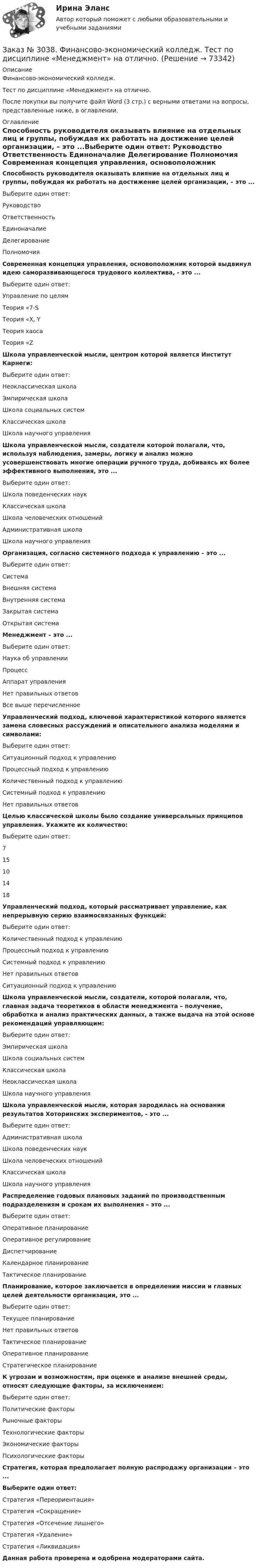      
            Описание
            Финансово-экономический колледж. Тест  по дисциплине «Менеджмент» на отлично.После покупки вы получите файл Word (3 стр.) с верными ответами на вопросы, представленные ниже, в оглавлении. 
            Оглавление
            Способность руководителя оказывать влияние на отдельных лиц и группы, побуждая их работать на достижение целей организации, – это ...Выберите один ответ: Руководство Ответственность Единоначалие Делегирование Полномочия Современная концепция управления, основоположник которой выдвинул идею саморазвивающегося трудового коллектива, - это ...Выберите один ответ: Управление по целям Теория «7-S Теория «X, Y Теория хаоса Теория «Z Школа управленческой мысли, центром которой является Институт Карнеги:Выберите один ответ: Неоклассическая школа Эмпирическая школа Школа социальных систем Классическая школа Школа научного управления Школа управленческой мысли, создатели которой полагали, что, используя наблюдения, замеры, логику и анализ можно усовершенствовать многие операции ручного труда, добиваясь их более эффективного выполнения, это ...Выберите один ответ: Школа поведенческих наук Классическая школа Школа человеческих отношений Административная школа Школа научного управления Организация, согласно системного подхода к управлению – это ...Выберите один ответ: Система Внешняя система Внутренняя система Закрытая система Открытая система Менеджмент – это ...Выберите один ответ: Наука об управлении Процесс Аппарат управления Нет правильных ответов Все выше перечисленное Управленческий подход, ключевой характеристикой которого является замена словесных рассуждений и описательного анализа моделями и символами:Выберите один ответ: Ситуационный подход к управлению Процессный подход к управлению Количественный подход к управлению Системный подход к управлению Нет правильных ответов Целью классической школы было создание универсальных принципов управления. Укажите их количество:Выберите один ответ: 7 15 10 14 18 Управленческий подход, который рассматривает управление, как непрерывную серию взаимосвязанных функций:Выберите один ответ: Количественный подход к управлению Процессный подход к управлению Системный подход к управлению Нет правильных ответов Ситуационный подход к управлению Школа управленческой мысли, создатели, которой полагали, что, главная задача теоретиков в области менеджмента – получение, обработка и анализ практических данных, а также выдача на этой основе рекомендаций управляющим:Выберите один ответ: Эмпирическая школа Школа социальных систем Классическая школа Неоклассическая школа Школа научного управления Школа управленческой мысли, которая зародилась на основании результатов Хоторинских экспериментов, - это ...Выберите один ответ: Административная школа Школа поведенческих наук Школа человеческих отношений Классическая школа Школа научного управления Распределение годовых плановых заданий по производственным подразделениям и срокам их выполнения – это ...Выберите один ответ: Оперативное планирование Оперативное регулирование Диспетчирование Календарное планирование Тактическое планирование Планирование, которое заключается в определении миссии и главных целей деятельности организации, это ...Выберите один ответ: Текущее планирование Нет правильных ответов Тактическое планирование Оперативное планирование Стратегическое планирование К угрозам и возможностям, при оценке и анализе внешней среды, относят следующие факторы, за исключением:Выберите один ответ: Политические факторы Рыночные факторы Технологические факторы Экономические факторы Психологические факторы  Стратегия, которая предполагает полную распродажу организации – это ...Выберите один ответ: Стратегия «Переориентация» Стратегия «Сокращение» Стратегия «Отсечение лишнего» Стратегия «Удаление» Стратегия «Ликвидация»     Данная работа проверена и одобрена модераторами сайта.  
            
            
            Заказ № 3038. Финансово-экономический колледж. Тест по дисциплине «Менеджмент» на отлично.Заказ № 3038. Финансово-экономический колледж. Тест по дисциплине «Менеджмент» на отлично. Заказ № 3038. Финансово-экономический колледж. Тест по дисциплине «Менеджмент» на отлично. Заказ № 3038. Финансово-экономический колледж. Тест по дисциплине «Менеджмент» на отлично. Заказ № 3038. Финансово-экономический колледж. Тест по дисциплине «Менеджмент» на отлично. Заказ № 3038. Финансово-экономический колледж. Тест по дисциплине «Менеджмент» на отлично. Заказ № 3038. Финансово-экономический колледж. Тест по дисциплине «Менеджмент» на отлично. Заказ № 3038. Финансово-экономический колледж. Тест по дисциплине «Английский язык» на отлично. Заказ № 3038. Финансово-экономический колледж. Тест по дисциплине «Английский язык» на отлично. Заказ № 3038. Финансово-экономический колледж. Тест по дисциплине «Английский язык» на отлично. Заказ № 3038. Финансово-экономический колледж. Тест по дисциплине «Английский язык» на отлично. Заказ № 3038. Финансово-экономический колледж. Тест по дисциплине «Бухгалтерский учет» на отлично. Заказ № 3038. Финансово-экономический колледж. Тест по дисциплине «Бухгалтерский учет» на отлично. Заказ № 3038. Финансово-экономический колледж. Тест по дисциплине «Бухгалтерский учет» на отлично. 