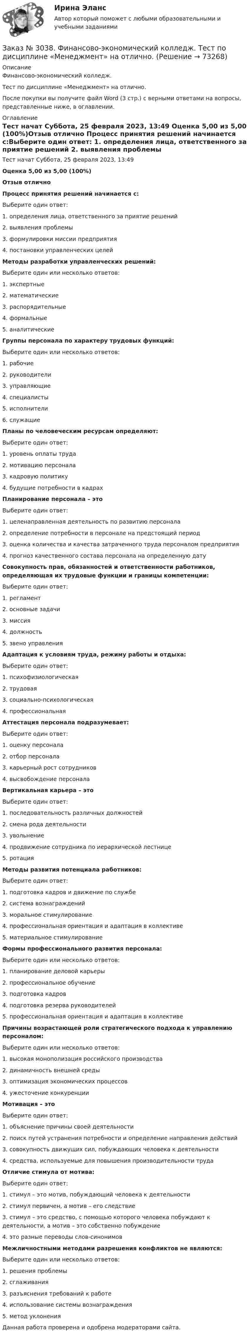      
            Описание
            Финансово-экономический колледж. Тест по дисциплине «Менеджмент» на отлично.После покупки вы получите файл Word (3 стр.) с верными ответами на вопросы, представленные ниже, в оглавлении. 
            Оглавление
            Тест начат    Суббота, 25 февраля 2023, 13:49 Оценка        5,00 из 5,00 (100%)Отзыв           отлично  Процесс принятия решений начинается с:Выберите один ответ: 1. определения лица, ответственного за приятие решений 2. выявления проблемы 3. формулировки миссии предприятия 4. постановки управленческих целейМетоды разработки управленческих решений:Выберите один или несколько ответов: 1. экспертные 2. математические 3. распорядительные 4. формальные 5. аналитическиеГруппы персонала по характеру трудовых функций:Выберите один или несколько ответов: 1. рабочие 2. руководители 3. управляющие 4. специалисты 5. исполнители 6. служащиеПланы по человеческим ресурсам определяют:Выберите один ответ: 1. уровень оплаты труда 2. мотивацию персонала 3. кадровую политику 4. будущие потребности в кадрахПланирование персонала – этоВыберите один ответ: 1. целенаправленная деятельность по развитию персонала 2. определение потребности в персонале на предстоящий период 3. оценка количества и качества затраченного труда персоналом предприятия 4. прогноз качественного состава персонала на определенную датуСовокупность прав, обязанностей и ответственности работников, определяющая их трудовые функции и границы компетенции:Выберите один ответ: 1. регламент 2. основные задачи 3. миссия 4. должность 5. звено управленияАдаптация к условиям труда, режиму работы и отдыха:Выберите один ответ: 1. психофизиологическая 2. трудовая 3. социально-психологическая 4. профессиональнаяАттестация персонала подразумевает:Выберите один ответ: 1. оценку персонала 2. отбор персонала 3. карьерный рост сотрудников 4. высвобождение персоналаВертикальная карьера – этоВыберите один ответ: 1. последовательность различных должностей 2. смена рода деятельности 3. увольнение 4. продвижение сотрудника по иерархической лестнице 5. ротацияМетоды развития потенциала работников:Выберите один ответ: 1. подготовка кадров и движение по службе  2. система вознаграждений 3. моральное стимулирование 4. профессиональная ориентация и адаптация в коллективе 5. материальное стимулированиеФормы профессионального развития персонала:Выберите один или несколько ответов: 1. планирование деловой карьеры 2. профессиональное обучение 3. подготовка кадров 4. подготовка резерва руководителей 5. профессиональная ориентация и адаптация в коллективеПричины возрастающей роли стратегического подхода к управлению персоналом:Выберите один или несколько ответов: 1. высокая монополизация российского производства 2. динамичность внешней среды 3. оптимизация экономических процессов 4. ужесточение конкуренцииМотивация – этоВыберите один ответ: 1. объяснение причины своей деятельности 2. поиск путей устранения потребности и определение направления действий 3. совокупность движущих сил, побуждающих человека к деятельности 4. средства, используемые для повышения производительности трудаОтличие стимула от мотива:Выберите один ответ: 1. стимул – это мотив, побуждающий человека к деятельности 2. стимул первичен, а мотив – его следствие 3. стимул – это средство, с помощью которого человека побуждают к деятельности, а мотив – это собственно побуждение 4. это разные переводы слов-синонимовМежличностными методами разрешения конфликтов не являются:Выберите один или несколько ответов: 1. решения проблемы 2. сглаживания 3. разъяснения требований к работе 4. использование системы вознаграждения 5. метод уклонения  Данная работа проверена и одобрена модераторами сайта.   
            
            
            Заказ № 3038. Финансово-экономический колледж. Тест по дисциплине «Менеджмент» на отлично. Заказ № 3038. Финансово-экономический колледж. Тест по дисциплине «Менеджмент» на отлично. Заказ № 3038. Финансово-экономический колледж. Тест по дисциплине «Менеджмент» на отлично. Заказ № 3038. Финансово-экономический колледж. Тест по дисциплине «Менеджмент» на отлично. Заказ № 3038. Финансово-экономический колледж. Тест по дисциплине «Менеджмент» на отлично. Заказ № 3038. Финансово-экономический колледж. Тест по дисциплине «Менеджмент» на отлично. Заказ № 3038. Финансово-экономический колледж. Тест по дисциплине «Менеджмент» на отлично. Заказ № 3038. Финансово-экономический колледж. Тест по дисциплине «Менеджмент» на отлично. Заказ № 3038. Финансово-экономический колледж. Тест по дисциплине «Менеджмент» на отлично. Заказ № 3038. Финансово-экономический колледж. Тест по дисциплине «Менеджмент» на отлично. Заказ № 3038. Финансово-экономический колледж. Тест по дисциплине «Менеджмент» на отлично. Заказ № 3038. Финансово-экономический колледж. Тест по дисциплине «Менеджмент» на отлично. Заказ № 3038. Финансово-экономический колледж. Тест по дисциплине «Менеджмент» на отлично. Заказ № 3038. Финансово-экономический колледж. Тест по дисциплине «Менеджмент» на отлично. 