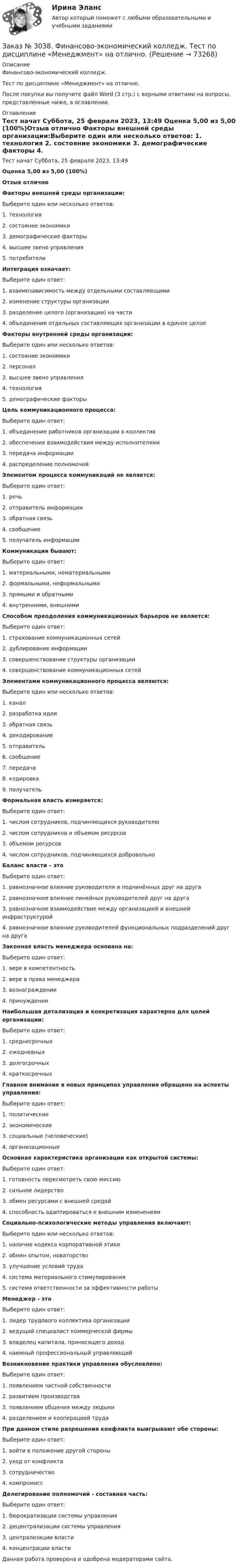      
            Описание
            Финансово-экономический колледж. Тест по дисциплине «Менеджмент» на отлично.После покупки вы получите файл Word (3 стр.) с верными ответами на вопросы, представленные ниже, в оглавлении. 
            Оглавление
            Тест начат    Суббота, 25 февраля 2023, 13:49 Оценка        5,00 из 5,00 (100%)Отзыв           отлично  Факторы внешней среды организации:Выберите один или несколько ответов: 1. технология 2. состояние экономики 3. демографические факторы 4. высшее звено управления 5. потребителиИнтеграция означает:Выберите один ответ: 1. взаимозависимость между отдельными составляющими 2. изменение структуры организации 3. разделение целого (организации) на части 4. объединение отдельных составляющих организации в единое целоеФакторы внутренней среды организации:Выберите один или несколько ответов: 1. состояние экономики 2. персонал 3. высшее звено управления 4. технология 5. демографические факторыЦель коммуникационного процесса:Выберите один ответ: 1. объединение работников организации в коллектив 2. обеспечение взаимодействия между исполнителями 3. передача информации 4. распределение полномочийЭлементом процесса коммуникаций не является:Выберите один ответ: 1. речь 2. отправитель информации 3. обратная связь 4. сообщение 5. получатель информацииКоммуникации бывают:Выберите один ответ: 1. материальными, нематериальными 2. формальными, неформальными 3. прямыми и обратными 4. внутренними, внешнимиСпособом преодоления коммуникационных барьеров не является:Выберите один ответ: 1. страхование коммуникационных сетей 2. дублирование информации 3. совершенствование структуры организации 4. совершенствование коммуникационных сетейЭлементами коммуникационного процесса являются:Выберите один или несколько ответов: 1. канал 2. разработка идеи 3. обратная связь 4. декодирование 5. отправитель 6. сообщение 7. передача 8. кодировка 9. получательФормальная власть измеряется:Выберите один ответ: 1. числом сотрудников, подчиняющихся руководителю 2. числом сотрудников и объемом ресурсов 3. объемом ресурсов 4. числом сотрудников, подчиняющихся добровольноБаланс власти – этоВыберите один ответ: 1. равнозначное влияние руководителя и подчинённых друг на друга 2. равнозначное влияние линейных руководителей друг на друга 3. равнозначное взаимодействие между организацией и внешней инфраструктурой 4. равнозначное влияние руководителей функциональных подразделений друг на другаЗаконная власть менеджера основана на:Выберите один ответ: 1. вере в компетентность 2. вере в права менеджера 3. вознаграждении 4. принужденииНаибольшая детализация и конкретизация характерна для целей организации:Выберите один ответ: 1. среднесрочных 2. ежедневных 3. долгосрочных 4. краткосрочныхГлавное внимание в новых принципах управления обращено на аспекты управления:Выберите один ответ: 1. политические 2. экономические 3. социальные (человеческие) 4. организационныеОсновная характеристика организации как открытой системы:Выберите один ответ: 1. готовность пересмотреть свою миссию 2. сильное лидерство 3. обмен ресурсами с внешней средой 4. способность адаптироваться к внешним изменениямСоциально-психологические методы управления включают:Выберите один или несколько ответов: 1. наличие кодекса корпоративной этики 2. обмен опытом, новаторство 3. улучшение условий труда 4. система материального стимулирования 5. система ответственности за эффективности работыМенеджер - этоВыберите один ответ: 1. лидер трудового коллектива организации 2. ведущий специалист коммерческой фирмы 3. владелец капитала, приносящего доход 4. наемный профессиональный управляющийВозникновение практики управления обусловлено:Выберите один ответ: 1. появлением частной собственности 2. развитием производства 3. появлением общения между людьми  4. разделением и кооперацией трудаПри данном стиле разрешения конфликта выигрывают обе стороны:Выберите один ответ: 1. войти в положение другой стороны 2. уход от конфликта 3. сотрудничество 4. компромиссДелегирование полномочий - составная часть:Выберите один ответ: 1. бюрократизации системы управления 2. децентрализации системы управления 3. централизации власти 4. концентрации власти Данная работа проверена и одобрена модераторами сайта.  
            
            
            Заказ № 3038. Финансово-экономический колледж. Тест по дисциплине «Менеджмент» на отлично. Заказ № 3038. Финансово-экономический колледж. Тест по дисциплине «Менеджмент» на отлично. Заказ № 3038. Финансово-экономический колледж. Тест по дисциплине «Менеджмент» на отлично. Заказ № 3038. Финансово-экономический колледж. Тест по дисциплине «Менеджмент» на отлично. Заказ № 3038. Финансово-экономический колледж. Тест по дисциплине «Финансовая математика» на отлично. Заказ № 3038. Финансово-экономический колледж. Тест по дисциплине «Финансовая математика» на отлично. Заказ № 3038. Финансово-экономический колледж. Тест по дисциплине «Финансовая математика» на отлично. Заказ № 3038. Финансово-экономический колледж. Тест по дисциплине «Менеджмент» на отлично. Заказ № 3038. Финансово-экономический колледж. Тест по дисциплине «Менеджмент» на отлично. Заказ № 3038. Финансово-экономический колледж. Тест по дисциплине «Менеджмент» на отлично. Заказ № 3038. Финансово-экономический колледж. Тест по дисциплине «Менеджмент» на отлично. Заказ № 3038. Финансово-экономический колледж. Тест по дисциплине «Менеджмент» на отлично. Заказ № 3038. Финансово-экономический колледж. Тест по дисциплине «Менеджмент» на отлично. Заказ № 3038. Финансово-экономический колледж. Тест по дисциплине «Менеджмент» на отлично. 