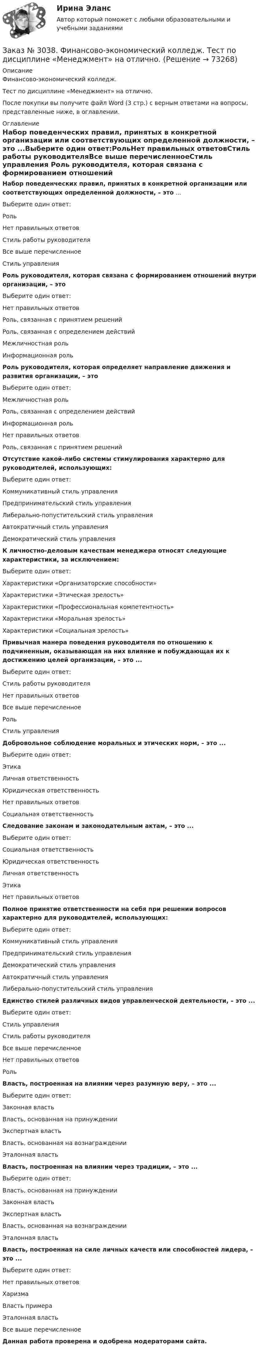      
            Описание
            Финансово-экономический колледж. Тест  по дисциплине «Менеджмент» на отлично.После покупки вы получите файл Word (3 стр.) с верным ответами на вопросы, представленные ниже, в оглавлении.  
            Оглавление
            Набор поведенческих правил, принятых в конкретной организации или соответствующих определенной должности, – это ...Выберите один ответ:РольНет правильных ответовСтиль работы руководителяВсе выше перечисленноеСтиль управления Роль руководителя, которая связана с формированием отношений внутри организации, – это Выберите один ответ:Нет правильных ответовРоль, связанная с принятием решенийРоль, связанная с определением действийМежличностная рольИнформационная роль Роль руководителя, которая определяет направление движения и развития организации, – это Выберите один ответ:Межличностная рольРоль, связанная с определением действийИнформационная рольНет правильных ответовРоль, связанная с принятием решений Отсутствие какой-либо системы стимулирования характерно для руководителей, использующих:Выберите один ответ:Коммуникативный стиль управленияПредпринимательский стиль управленияЛиберально-попустительский стиль управленияАвтократичный стиль управленияДемократический стиль управления К личностно-деловым качествам менеджера относят следующие характеристики, за исключением:Выберите один ответ:Характеристики «Организаторские способности»Характеристики «Этическая зрелость»Характеристики «Профессиональная компетентность»Характеристики «Моральная зрелость»Характеристики «Социальная зрелость»  Привычная манера поведения руководителя по отношению к подчиненным, оказывающая на них влияние и побуждающая их к достижению целей организации, – это ...Выберите один ответ:Стиль работы руководителяНет правильных ответовВсе выше перечисленноеРольСтиль управления Добровольное соблюдение моральных и этических норм, – это ...Выберите один ответ:ЭтикаЛичная ответственностьЮридическая ответственностьНет правильных ответовСоциальная ответственность Следование законам и законодательным актам, – это ...Выберите один ответ:Социальная ответственностьЮридическая ответственностьЛичная ответственностьЭтикаНет правильных ответов Полное принятие ответственности на себя при решении вопросов характерно для руководителей, использующих:Выберите один ответ:Коммуникативный стиль управленияПредпринимательский стиль управленияДемократический стиль управленияАвтократичный стиль управленияЛиберально-попустительский стиль управления Единство стилей различных видов управленческой деятельности, – это ...Выберите один ответ:Стиль управленияСтиль работы руководителя Все выше перечисленное Нет правильных ответов Роль Власть, построенная на влиянии через разумную веру, – это ...Выберите один ответ:Законная властьВласть, основанная на принужденииЭкспертная властьВласть, основанная на вознагражденииЭталонная власть Власть, построенная на влиянии через традиции, – это ...Выберите один ответ: Власть, основанная на принуждении Законная власть Экспертная власть Власть, основанная на вознаграждении Эталонная власть Власть, построенная на силе личных качеств или способностей лидера, – это ...Выберите один ответ:Нет правильных ответовХаризмаВласть примераЭталонная властьВсе выше перечисленное  Данная работа проверена и одобрена модераторами сайта.  
            
            
            Заказ № 3038. Финансово-экономический колледж. Тест по дисциплине «Менеджмент» на отлично. Заказ № 3038. Финансово-экономический колледж. Тест по дисциплине «Менеджмент» на отлично. Заказ № 3038. Финансово-экономический колледж. Тест по дисциплине «Менеджмент» на отлично. Заказ № 3038. Финансово-экономический колледж. Тест по дисциплине «Менеджмент» на отлично. Заказ № 3038. Финансово-экономический колледж. Тест по дисциплине «Менеджмент» на отлично. Заказ № 3038. Финансово-экономический колледж. Тест по дисциплине «Менеджмент» на отлично. Заказ № 3038. Финансово-экономический колледж. Тест по дисциплине «Менеджмент» на отлично. Заказ № 3038. Финансово-экономический колледж. Тест по дисциплине «Бухгалтерский учет» на отлично. Заказ № 3038. Финансово-экономический колледж. Тест по дисциплине «Бухгалтерский учет» на отлично. Заказ № 3038. Финансово-экономический колледж. Тест по дисциплине «Информационные технологии в профессиональной деятельности» на отлично. Заказ № 3038. Финансово-экономический колледж. Тест по дисциплине «Менеджмент» на отлично.Заказ № 3038. Финансово-экономический колледж. Тест по дисциплине «Менеджмент» на отлично. Заказ № 3038. Финансово-экономический колледж. Тест по дисциплине «Менеджмент» на отлично. Заказ № 3038. Финансово-экономический колледж. Тест по дисциплине «Менеджмент» на отлично. 