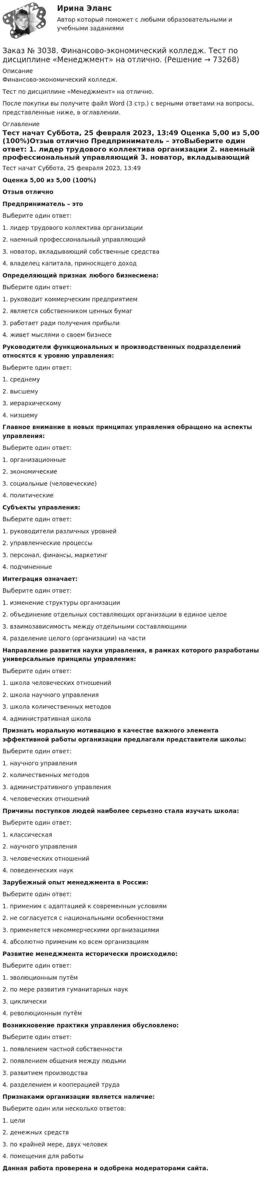      
            Описание
            Финансово-экономический колледж. Тест по дисциплине «Менеджмент» на отлично.После покупки вы получите файл Word (3 стр.) с верными ответами на вопросы, представленные ниже, в оглавлении. 
            Оглавление
            Тест начат    Суббота, 25 февраля 2023, 13:49 Оценка        5,00 из 5,00 (100%)Отзыв           отлично  Предприниматель – этоВыберите один ответ: 1. лидер трудового коллектива организации 2. наемный профессиональный управляющий 3. новатор, вкладывающий собственные средства 4. владелец капитала, приносящего доход Определяющий признак любого бизнесмена:Выберите один ответ: 1. руководит коммерческим предприятием 2. является собственником ценных бумаг 3. работает ради получения прибыли 4. живет мыслями о своем бизнесе Руководители функциональных и производственных подразделений относятся к уровню управления:Выберите один ответ: 1. среднему 2. высшему 3. иерархическому 4. низшему Главное внимание в новых принципах управления обращено на аспекты управления:Выберите один ответ: 1. организационные 2. экономические 3. социальные (человеческие) 4. политические Субъекты управления:Выберите один ответ: 1. руководители различных уровней 2. управленческие процессы 3. персонал, финансы, маркетинг 4. подчиненные Интеграция означает:Выберите один ответ: 1. изменение структуры организации 2. объединение отдельных составляющих организации в единое целое 3. взаимозависимость между отдельными составляющими 4. разделение целого (организации) на части  Направление развития науки управления, в рамках которого разработаны универсальные принципы управления:Выберите один ответ: 1. школа человеческих отношений 2. школа научного управления 3. школа количественных методов 4. административная школа Признать моральную мотивацию в качестве важного элемента эффективной работы организации предлагали представители школы:Выберите один ответ: 1. научного управления 2. количественных методов 3. административного управления 4. человеческих отношений Причины поступков людей наиболее серьезно стала изучать школа:Выберите один ответ: 1. классическая 2. научного управления 3. человеческих отношений 4. поведенческих наук Зарубежный опыт менеджмента в России:Выберите один ответ: 1. применим с адаптацией к современным условиям 2. не согласуется с национальными особенностями 3. применяется некоммерческими организациями 4. абсолютно применим ко всем организациям Развитие менеджмента исторически происходило:Выберите один ответ: 1. эволюционным путём 2. по мере развития гуманитарных наук 3. циклически 4. революционным путём Возникновение практики управления обусловлено:Выберите один ответ: 1. появлением частной собственности 2. появлением общения между людьми 3. развитием производства 4. разделением и кооперацией труда Признаками организации является наличие:Выберите один или несколько ответов: 1. цели 2. денежных средств 3. по крайней мере, двух человек 4. помещения для работы Данная работа проверена и одобрена модераторами сайта.  
            
            
            Заказ № 3038. Финансово-экономический колледж. Тест по дисциплине «Менеджмент» на отлично. Заказ № 3038. Финансово-экономический колледж. Тест по дисциплине «Менеджмент» на отлично. Заказ № 3038. Финансово-экономический колледж. Тест по дисциплине «Менеджмент» на отлично. Заказ № 3038. Финансово-экономический колледж. Тест по дисциплине «Финансовая математика» на отлично. Заказ № 3038. Финансово-экономический колледж. Тест по дисциплине «Финансовая математика» на отлично. Заказ № 3038. Финансово-экономический колледж. Тест по дисциплине «Финансовая математика» на отлично. Заказ № 3038. Финансово-экономический колледж. Тест по дисциплине «Экологические основы природопользования» на отлично. Заказ № 3038. Финансово-экономический колледж. Тест по дисциплине «Менеджмент» на отлично. Заказ № 3038. Финансово-экономический колледж. Тест по дисциплине «Менеджмент» на отлично. Заказ № 3038. Финансово-экономический колледж. Тест по дисциплине «Менеджмент» на отлично. Заказ № 3038. Финансово-экономический колледж. Тест по дисциплине «Менеджмент» на отлично. Заказ № 3038. Финансово-экономический колледж. Тест по дисциплине «Менеджмент» на отлично. Заказ № 3038. Финансово-экономический колледж. Тест по дисциплине «Менеджмент» на отлично. Заказ № 3038. Финансово-экономический колледж. Тест по дисциплине «Менеджмент» на отлично. 