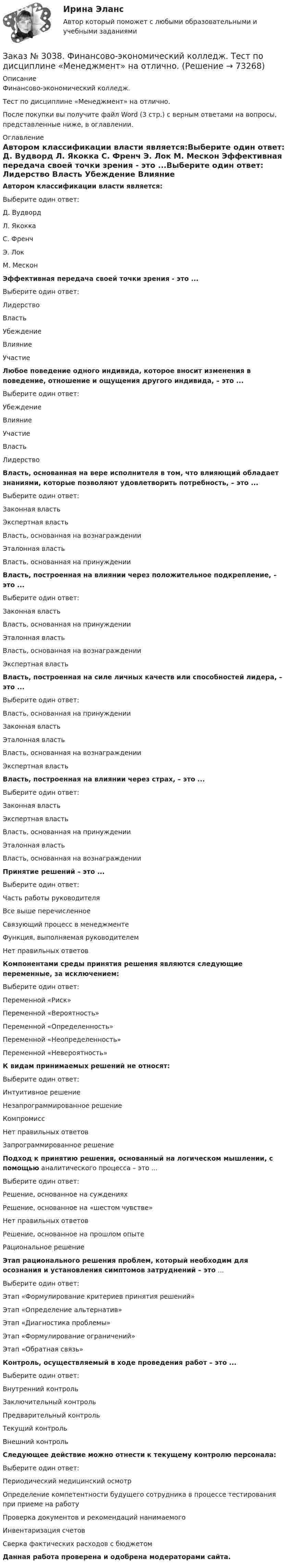      
            Описание
            Финансово-экономический колледж. Тест  по дисциплине «Менеджмент» на отлично.После покупки вы получите файл Word (3 стр.) с верным ответами на вопросы, представленные ниже, в оглавлении. 
            Оглавление
            Автором классификации власти является:Выберите один ответ: Д. Вудворд Л. Якокка С. Френч Э. Лок М. Мескон Эффективная передача своей точки зрения - это ...Выберите один ответ: Лидерство  Власть Убеждение Влияние  Участие  Любое поведение одного индивида, которое вносит изменения в поведение, отношение и ощущения другого индивида, – это ...Выберите один ответ:УбеждениеВлияниеУчастиеВластьЛидерство Власть, основанная на вере исполнителя в том, что влияющий обладает знаниями, которые позволяют удовлетворить потребность, – это ...Выберите один ответ:Законная властьЭкспертная властьВласть, основанная на вознагражденииЭталонная властьВласть, основанная на принуждении Власть, построенная на влиянии через положительное подкрепление, – это ...Выберите один ответ:Законная властьВласть, основанная на принужденииЭталонная властьВласть, основанная на вознагражденииЭкспертная власть Власть, построенная на силе личных качеств или способностей лидера, – это ...Выберите один ответ:Власть, основанная на принужденииЗаконная властьЭталонная властьВласть, основанная на вознагражденииЭкспертная власть Власть, построенная на влиянии через страх, – это ...Выберите один ответ:Законная властьЭкспертная властьВласть, основанная на принужденииЭталонная властьВласть, основанная на вознаграждении Принятие решений – это ...Выберите один ответ:Часть работы руководителяВсе выше перечисленноеСвязующий процесс в менеджментеФункция, выполняемая руководителемНет правильных ответов Компонентами среды принятия решения являются следующие переменные, за исключением:Выберите один ответ:Переменной «Риск»Переменной «Вероятность»Переменной «Определенность»Переменной «Неопределенность»Переменной «Невероятность» К видам принимаемых решений не относят:Выберите один ответ:Интуитивное решениеНезапрограммированное решениеКомпромиссНет правильных ответовЗапрограммированное решение Подход к принятию решения, основанный на логическом мышлении, с помощью аналитического процесса – это ...Выберите один ответ:Решение, основанное на сужденияхРешение, основанное на «шестом чувстве»Нет правильных ответовРешение, основанное на прошлом опытеРациональное решение Этап рационального решения проблем, который необходим для осознания и установления симптомов затруднений – это ...Выберите один ответ:Этап «Формулирование критериев принятия решений»Этап «Определение альтернатив»Этап «Диагностика проблемы»Этап «Формулирование ограничений»Этап «Обратная связь» Контроль, осуществляемый в ходе проведения работ – это ...Выберите один ответ:Внутренний контрольЗаключительный контрольПредварительный контрольТекущий контрольВнешний контроль Следующее действие можно отнести к текущему контролю персонала:Выберите один ответ:Периодический медицинский осмотрОпределение компетентности будущего сотрудника в процессе тестирования при приеме на работуПроверка документов и рекомендаций нанимаемогоИнвентаризация счетовСверка фактических расходов с бюджетом Данная работа проверена и одобрена модераторами сайта.  
            
            
            Заказ № 3038. Финансово-экономический колледж. Тест по дисциплине «Менеджмент» на отлично. Заказ № 3038. Финансово-экономический колледж. Тест по дисциплине «Менеджмент» на отлично. Заказ № 3038. Финансово-экономический колледж. Тест по дисциплине «Менеджмент» на отлично. Заказ № 3038. Финансово-экономический колледж. Тест по дисциплине «Менеджмент» на отлично. Заказ № 3038. Финансово-экономический колледж. Тест по дисциплине «Менеджмент» на отлично. Заказ № 3038. Финансово-экономический колледж. Тест по дисциплине «Менеджмент» на отлично. Заказ № 3038. Финансово-экономический колледж. Тест по дисциплине «Менеджмент» на отлично. Заказ № 3038. Финансово-экономический колледж. Тест по дисциплине «Бухгалтерский учет» на отлично. Заказ № 3038. Финансово-экономический колледж. Тест по дисциплине «Бухгалтерский учет» на отлично. Заказ № 3038. Финансово-экономический колледж. Тест по дисциплине «Бухгалтерский учет» на отлично. Заказ № 3038. Финансово-экономический колледж. Тест по дисциплине «Информационные технологии в профессиональной деятельности» на отлично. Заказ № 3038. Финансово-экономический колледж. Тест по дисциплине «Менеджмент» на отлично.Заказ № 3038. Финансово-экономический колледж. Тест по дисциплине «Менеджмент» на отлично. Заказ № 3038. Финансово-экономический колледж. Тест по дисциплине «Менеджмент» на отлично. 