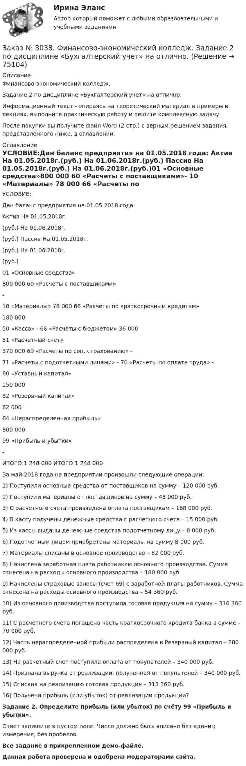     
            Описание
            Финансово-экономический колледж. Задание 2 по дисциплине «Бухгалтерский учет» на отлично. Информационный текст - опираясь на теоретический материал и примеры в лекциях, выполните практическую работу и решите комплексную задачу.После покупки вы получите файл Word (2 стр.) с верным решением задания, представленного ниже, в оглавлении. 
            Оглавление
            УСЛОВИЕ:Дан баланс предприятия на 01.05.2018 года: Актив На 01.05.2018г.(руб.) На 01.06.2018г.(руб.) Пассив          На 01.05.2018г.(руб.) На 01.06.2018г.(руб.)01 «Основные средства»800 000                     60 «Расчеты с поставщиками»-          10 «Материалы»      78 000            66 «Расчеты по краткосрочным кредитам»180 000           50 «Касса»    -                    68 «Расчеты с бюджетом» 36 000  51 «Расчетный счет»370 000                     69 «Расчеты по соц. страхованию»          -          71 «Расчеты с подотчетными лицами»    -                    70 «Расчеты по оплате труда»           -                                           80 «Уставный капитал»150 000                                            82 «Резервный капитал»82 000                                   84 «Нераспределенная прибыль»800 000                                            99 «Прибыль и убытки»-          ИТОГО         1 248 000                  ИТОГО         1 248 000          За май 2018 года на предприятии произошли следующие операции:1) Поступили основные средства от поставщиков на сумму – 120 000 руб.2) Поступили материалы от поставщиков на сумму – 48 000 руб.3) С расчетного счета произведена оплата поставщикам – 168 000 руб.4) В кассу получены денежные средства с расчетного счета – 15 000 руб.5) Из кассы выданы денежные средства подотчетному лицу – 8 000 руб.6) Подотчетным лицом приобретены материалы на сумму 8 000 руб.7) Материалы списаны в основное производство – 82 000 руб.8) Начислена заработная плата работникам основного производства. Сумма отнесена на расходы основного производства – 180 000 руб.9) Начислены страховые взносы (счет 69) с заработной платы работников. Сумма отнесена на расходы основного производства – 54 360 руб.10) Из основного производства поступила готовая продукция на сумму – 316 360 руб.11) С расчетного счета погашена часть краткосрочного кредита банка в сумме – 70 000 руб.12) Часть нераспределенной прибыли распределена в Резервный капитал – 200 000 руб.13) На расчетный счет поступила оплата от покупателей – 340 000 руб.14) Признана выручка от реализации, полученная от покупателей – 340 000 руб.15) Списана на реализацию готовая продукция – 313 360 руб.16) Получена прибыль (или убыток) от реализации продукции?  Задание 2. Определите прибыль (или убыток) по счёту 99 «Прибыль и убытки».Ответ запишите в пустом поле. Число должно быть вписано без единиц измерения, без пробелов.Все задание в прикрепленном демо-файле.Данная работа проверена и одобрена модераторами сайта.  
            
            
            Заказ № 3037. Советско-Гаванский промышленно-технологический техникум. Контрольная работа по дисциплине «Материаловедение». 1 вариантЗаказ № 3038. Финансово-экономический колледж. Задание 2 по дисциплине «Бухгалтерский учет» на отлично. Заказ № 3038. Финансово-экономический колледж. Задание 3 по дисциплине «Бухгалтерский учет» на отлично. Заказ № 3038. Финансово-экономический колледж. Задание  по дисциплине «Бухгалтерский учет» на отлично. Заказ № 3038. Финансово-экономический колледж. Практическая работа № 1 по дисциплине «Информационные технологии в профессиональной деятельности». Заказ № 3038. Финансово-экономический колледж. Практическая работа № 2 по дисциплине «Информационные технологии в профессиональной деятельности». Заказ № 3038. Финансово-экономический колледж. Практическое задание № 2 по дисциплине «Менеджмент» на отлично. Заказ № 3031. Владивостокский морской колледж. Контрольная работа № 2 по дисциплине «Математика». Вариант № 5Заказ № 3031. Владивостокский морской колледж. Контрольная работа № 2 по дисциплине «Механика». Вариант № 5Заказ № 3031. Владивостокский морской колледж. Контрольная работа № 3 по дисциплине «Математика». Вариант № 5Заказ № 3031. Владивостокский морской колледж. Контрольная работа № 3 по дисциплине «Механика». Вариант № 5Заказ № 3031. Владивостокский морской колледж. Контрольная работа по дисциплине «Инженерная графика». Вариант № 2Заказ № 3031. Владивостокский морской колледж. Контрольная работа по дисциплине «Инженерная графика». Вариант № 5Заказ № 3031. Владивостокский морской колледж. Контрольная работа по дисциплине Информатика. Вариант № 5