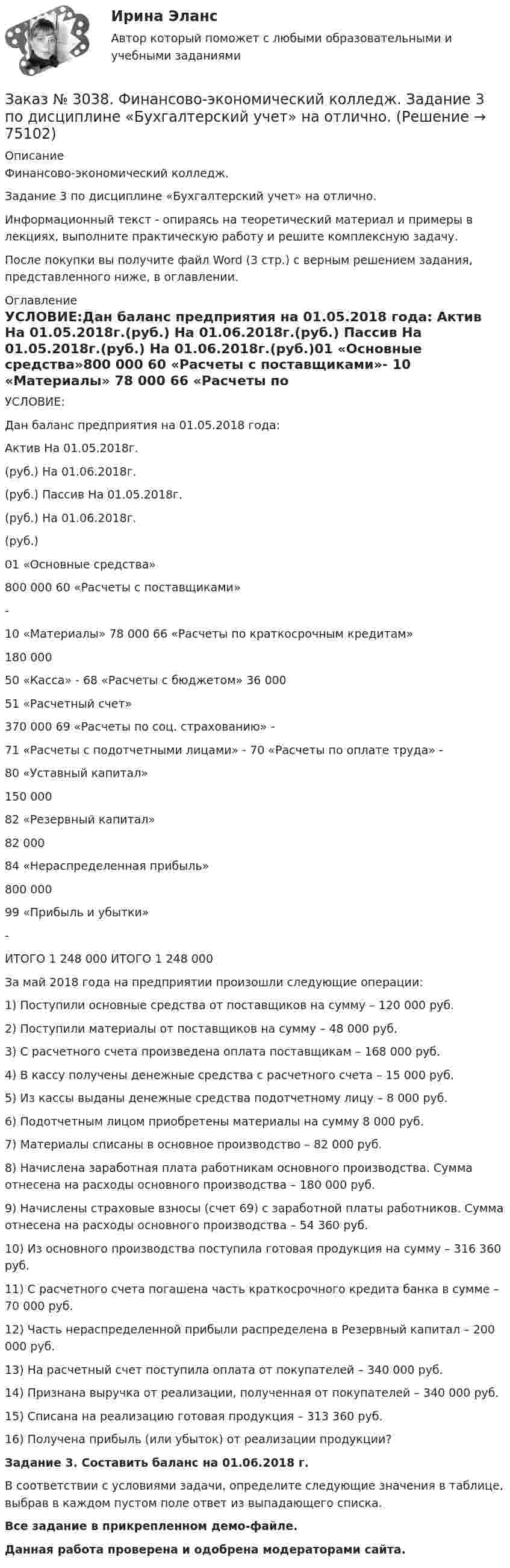    
            Описание
            Финансово-экономический колледж. Задание 3 по дисциплине «Бухгалтерский учет» на отлично. Информационный текст - опираясь на теоретический материал и примеры в лекциях, выполните практическую работу и решите комплексную задачу.После покупки вы получите файл Word (3 стр.) с верным решением задания, представленного ниже, в оглавлении. 
            Оглавление
            УСЛОВИЕ:Дан баланс предприятия на 01.05.2018 года: Актив На 01.05.2018г.(руб.) На 01.06.2018г.(руб.) Пассив          На 01.05.2018г.(руб.) На 01.06.2018г.(руб.)01 «Основные средства»800 000                     60 «Расчеты с поставщиками»-          10 «Материалы»      78 000            66 «Расчеты по краткосрочным кредитам»180 000           50 «Касса»    -                    68 «Расчеты с бюджетом» 36 000  51 «Расчетный счет»370 000                     69 «Расчеты по соц. страхованию»          -          71 «Расчеты с подотчетными лицами»    -                    70 «Расчеты по оплате труда»           -                                           80 «Уставный капитал»150 000                                            82 «Резервный капитал»82 000                                   84 «Нераспределенная прибыль»800 000                                            99 «Прибыль и убытки»-          ИТОГО         1 248 000                  ИТОГО         1 248 000          За май 2018 года на предприятии произошли следующие операции:1) Поступили основные средства от поставщиков на сумму – 120 000 руб.2) Поступили материалы от поставщиков на сумму – 48 000 руб.3) С расчетного счета произведена оплата поставщикам – 168 000 руб.4) В кассу получены денежные средства с расчетного счета – 15 000 руб.5) Из кассы выданы денежные средства подотчетному лицу – 8 000 руб.6) Подотчетным лицом приобретены материалы на сумму 8 000 руб.7) Материалы списаны в основное производство – 82 000 руб.8) Начислена заработная плата работникам основного производства. Сумма отнесена на расходы основного производства – 180 000 руб.9) Начислены страховые взносы (счет 69) с заработной платы работников. Сумма отнесена на расходы основного производства – 54 360 руб.10) Из основного производства поступила готовая продукция на сумму – 316 360 руб.11) С расчетного счета погашена часть краткосрочного кредита банка в сумме – 70 000 руб.12) Часть нераспределенной прибыли распределена в Резервный капитал – 200 000 руб.13) На расчетный счет поступила оплата от покупателей – 340 000 руб.14) Признана выручка от реализации, полученная от покупателей – 340 000 руб.15) Списана на реализацию готовая продукция – 313 360 руб.16) Получена прибыль (или убыток) от реализации продукции?  Задание 3. Составить баланс на 01.06.2018 г. В соответствии с условиями задачи, определите следующие значения в таблице, выбрав в каждом пустом поле ответ из выпадающего списка.Все задание в прикрепленном демо-файле.Данная работа проверена и одобрена модераторами сайта.  
            
            
            Заказ № 3038. Финансово-экономический колледж. Задание 2 по дисциплине «Бухгалтерский учет» на отлично. Заказ № 3038. Финансово-экономический колледж. Задание 3 по дисциплине «Бухгалтерский учет» на отлично. Заказ № 3038. Финансово-экономический колледж. Задание  по дисциплине «Бухгалтерский учет» на отлично. Заказ № 3038. Финансово-экономический колледж. Практическая работа № 1 по дисциплине «Информационные технологии в профессиональной деятельности». Заказ № 3038. Финансово-экономический колледж. Практическая работа № 2 по дисциплине «Информационные технологии в профессиональной деятельности». Заказ № 3038. Финансово-экономический колледж. Практическое задание № 2 по дисциплине «Менеджмент» на отлично. Заказ № 3038. Финансово-экономический колледж. Практическое задание Кроссворд по дисциплине «Менеджмент» (11 слов) на отлично. Заказ № 3031. Владивостокский морской колледж. Контрольная работа № 2 по дисциплине «Механика». Вариант № 5Заказ № 3031. Владивостокский морской колледж. Контрольная работа № 3 по дисциплине «Математика». Вариант № 5Заказ № 3031. Владивостокский морской колледж. Контрольная работа № 3 по дисциплине «Механика». Вариант № 5Заказ № 3031. Владивостокский морской колледж. Контрольная работа по дисциплине «Инженерная графика». Вариант № 2Заказ № 3031. Владивостокский морской колледж. Контрольная работа по дисциплине «Инженерная графика». Вариант № 5Заказ № 3031. Владивостокский морской колледж. Контрольная работа по дисциплине Информатика. Вариант № 5Заказ № 3037. Советско-Гаванский промышленно-технологический техникум. Контрольная работа по дисциплине «Гидравлика». 