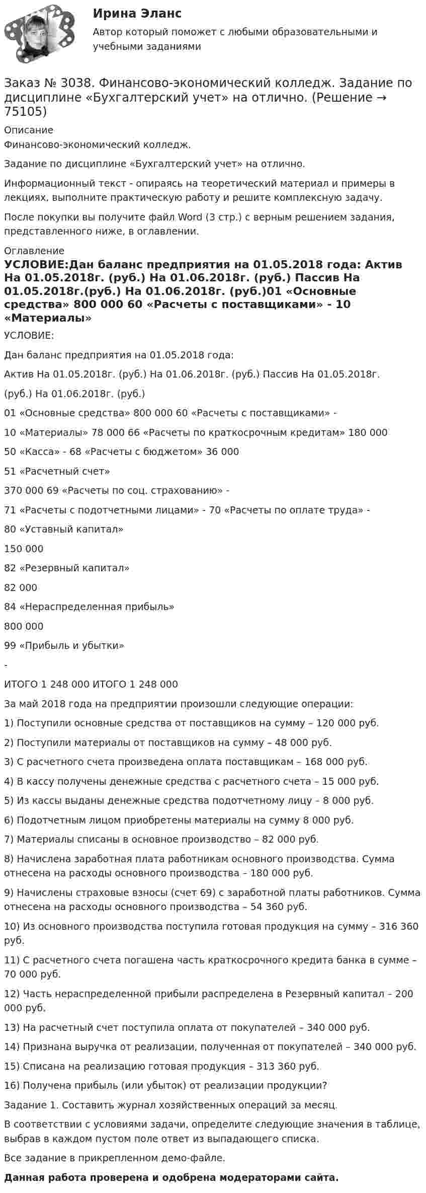     
            Описание
            Финансово-экономический колледж. Задание по дисциплине «Бухгалтерский учет» на отлично. Информационный текст - опираясь на теоретический материал и примеры в лекциях, выполните практическую работу и решите комплексную задачу.После покупки вы получите файл Word (3 стр.) с верным решением задания, представленного ниже, в оглавлении. 
            Оглавление
            УСЛОВИЕ:Дан баланс предприятия на 01.05.2018 года: Актив На 01.05.2018г. (руб.) На 01.06.2018г. (руб.) Пассив  На 01.05.2018г.(руб.) На 01.06.2018г. (руб.)01 «Основные средства» 800 000    60 «Расчеты с поставщиками» -          10 «Материалы»      78 000            66 «Расчеты по краткосрочным кредитам» 180 000           50 «Касса»    -                    68 «Расчеты с бюджетом» 36 000  51 «Расчетный счет»370 000                     69 «Расчеты по соц. страхованию»          -          71 «Расчеты с подотчетными лицами»    -                    70 «Расчеты по оплате труда»           -                                           80 «Уставный капитал»150 000                                            82 «Резервный капитал»82 000                                   84 «Нераспределенная прибыль»800 000                                            99 «Прибыль и убытки»-          ИТОГО         1 248 000                  ИТОГО         1 248 000         За май 2018 года на предприятии произошли следующие операции:1) Поступили основные средства от поставщиков на сумму – 120 000 руб.2) Поступили материалы от поставщиков на сумму – 48 000 руб.3) С расчетного счета произведена оплата поставщикам – 168 000 руб.4) В кассу получены денежные средства с расчетного счета – 15 000 руб.5) Из кассы выданы денежные средства подотчетному лицу – 8 000 руб.6) Подотчетным лицом приобретены материалы на сумму 8 000 руб.7) Материалы списаны в основное производство – 82 000 руб.8) Начислена заработная плата работникам основного производства. Сумма отнесена на расходы основного производства – 180 000 руб.9) Начислены страховые взносы (счет 69) с заработной платы работников. Сумма отнесена на расходы основного производства – 54 360 руб.10) Из основного производства поступила готовая продукция на сумму – 316 360 руб.11) С расчетного счета погашена часть краткосрочного кредита банка в сумме – 70 000 руб.12) Часть нераспределенной прибыли распределена в Резервный капитал – 200 000 руб.13) На расчетный счет поступила оплата от покупателей – 340 000 руб.14) Признана выручка от реализации, полученная от покупателей – 340 000 руб.15) Списана на реализацию готовая продукция – 313 360 руб.16) Получена прибыль (или убыток) от реализации продукции? Задание 1. Составить журнал хозяйственных операций за месяц. В соответствии с условиями задачи, определите следующие значения в таблице, выбрав в каждом пустом поле ответ из выпадающего списка.Все задание в прикрепленном демо-файле. Данная работа проверена и одобрена модераторами сайта.  
            
            
            Заказ № 3038. Финансово-экономический колледж. Задание 3 по дисциплине «Бухгалтерский учет» на отлично. Заказ № 3038. Финансово-экономический колледж. Задание  по дисциплине «Бухгалтерский учет» на отлично. Заказ № 3038. Финансово-экономический колледж. Практическая работа № 1 по дисциплине «Информационные технологии в профессиональной деятельности». Заказ № 3038. Финансово-экономический колледж. Практическая работа № 2 по дисциплине «Информационные технологии в профессиональной деятельности». Заказ № 3038. Финансово-экономический колледж. Практическое задание № 2 по дисциплине «Менеджмент» на отлично. Заказ № 3038. Финансово-экономический колледж. Практическое задание Кроссворд по дисциплине «Менеджмент» (11 слов) на отлично. Заказ № 3038. Финансово-экономический колледж. Тест Бухучет на отлично. Заказ № 3031. Владивостокский морской колледж. Контрольная работа № 3 по дисциплине «Математика». Вариант № 5Заказ № 3031. Владивостокский морской колледж. Контрольная работа № 3 по дисциплине «Механика». Вариант № 5Заказ № 3031. Владивостокский морской колледж. Контрольная работа по дисциплине «Инженерная графика». Вариант № 2Заказ № 3031. Владивостокский морской колледж. Контрольная работа по дисциплине «Инженерная графика». Вариант № 5Заказ № 3031. Владивостокский морской колледж. Контрольная работа по дисциплине Информатика. Вариант № 5Заказ № 3037. Советско-Гаванский промышленно-технологический техникум. Контрольная работа по дисциплине «Гидравлика». Заказ № 3037. Советско-Гаванский промышленно-технологический техникум. Контрольная работа по дисциплине «Материаловедение». 1 вариант