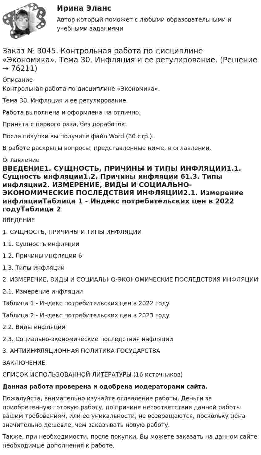      
            Описание
            Контрольная работа по дисциплине «Экономика».Тема 30. Инфляция и ее регулирование.Работа выполнена и оформлена на отлично.Принята с первого раза, без доработок.После покупки вы получите файл Word (30 стр.).В работе раскрыты вопросы, представленные ниже, в оглавлении. 
            Оглавление
            ВВЕДЕНИЕ1. СУЩНОСТЬ, ПРИЧИНЫ И ТИПЫ ИНФЛЯЦИИ1.1. Сущность инфляции1.2. Причины инфляции           61.3. Типы инфляции2. ИЗМЕРЕНИЕ, ВИДЫ И СОЦИАЛЬНО-ЭКОНОМИЧЕСКИЕ ПОСЛЕДСТВИЯ ИНФЛЯЦИИ2.1. Измерение инфляцииТаблица 1 - Индекс потребительских цен в 2022 годуТаблица 2 - Индекс потребительских цен в 2023 году2.2. Виды инфляции2.3. Социально-экономические последствия инфляции3. АНТИИНФЛЯЦИОННАЯ ПОЛИТИКА ГОСУДАРСТВАЗАКЛЮЧЕНИЕСПИСОК ИСПОЛЬЗОВАННОЙ ЛИТЕРАТУРЫ   (16 источников)  Данная работа проверена и одобрена модераторами сайта.  Пожалуйста, внимательно изучайте оглавление работы. Деньги за приобретенную готовую работу, по причине несоответствия данной работы вашим требованиям, или ее уникальности, не возвращаются, поскольку цена значительно дешевле, чем заказывать новую работу. Также, при необходимости, после покупки, Вы можете заказать на данном сайте необходимые дополнения к работе.  
            
            
            Заказ № 3045. Контрольная работа по дисциплине «Конституционное право»Заказ № 3045. Контрольная работа по дисциплине «Экономика». Тема 30. Инфляция и ее регулирование.Заказ № 3057. Задача по дисциплине: «Программные средства профессиональной деятельности». Вариант 8.Заказ № 3057. Задача по дисциплине: «Программные средства профессиональной деятельности». Вариант 8.Заказ № 3063. Владивостокский морской колледж.  «Компьютерная графика». Контрольное задание № 3 «Комплексный чертеж модели». Вариант № 5Заказ № 3064 Синергия. . Государственно-частное партнёрство. Тест на отлично. 2023 г.Заказ № 3069. Экономика предприятия. Задача № 1.Заказ № 3038. Финансово-экономический колледж. Тест по дисциплине «Менеджмент» на отлично. Заказ № 3038. Финансово-экономический колледж. Тест по дисциплине «Финансовая математика» на отлично. Заказ № 3038. Финансово-экономический колледж. Тест по дисциплине «Финансовая математика» на отлично. Заказ № 3038. Финансово-экономический колледж. Тест по дисциплине «Финансовая математика» на отлично. Заказ № 3038. Финансово-экономический колледж. Тест по дисциплине «Экологические основы природопользования» на отлично. Заказ № 3038. Финансово-экономический колледж. Тест по дисциплине «Экологические основы природопользования» на отлично. Заказ № 3038. Финансово-экономический колледж. Тест по дисциплине «Экономика организации» на отлично. 