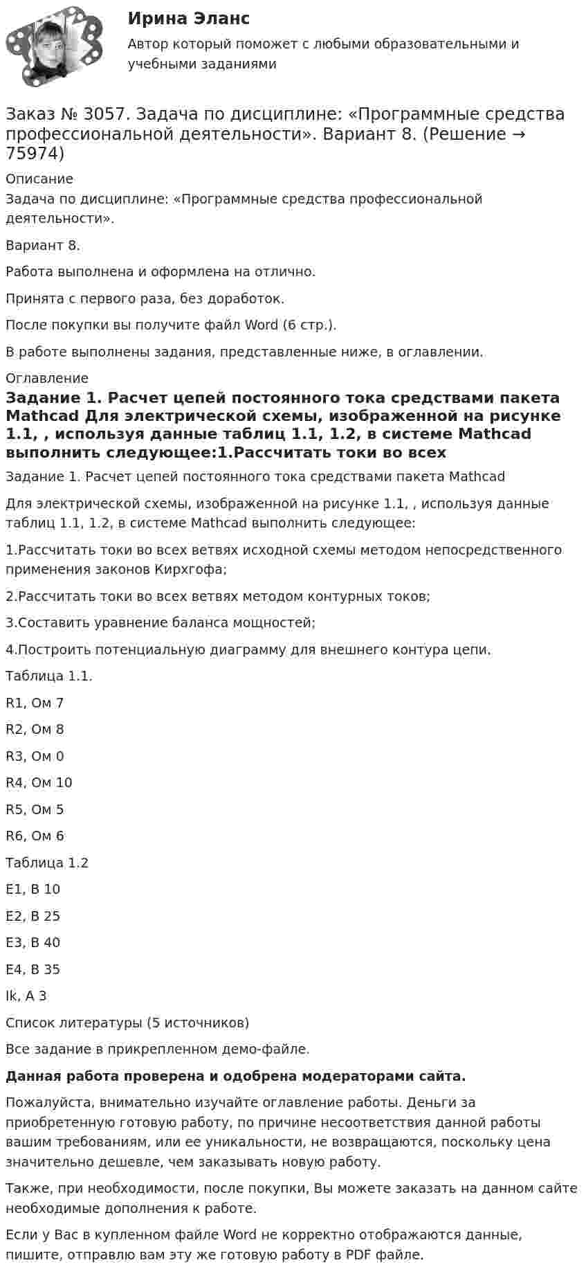     
            Описание
            Задача по дисциплине: «Программные средства профессиональной деятельности».Вариант 8.Работа выполнена и оформлена на отлично.Принята с первого раза, без доработок.После покупки вы получите файл Word (6 стр.).В работе выполнены задания, представленные ниже, в оглавлении. 
            Оглавление
            Задание 1. Расчет цепей постоянного тока средствами пакета Mathcad Для электрической схемы, изображенной на рисунке 1.1, , используя данные таблиц 1.1, 1.2, в системе Mathcad выполнить следующее:1.Рассчитать токи во всех ветвях исходной схемы методом непосредственного применения законов Кирхгофа;2.Рассчитать токи во всех ветвях методом контурных токов;3.Составить уравнение баланса мощностей;4.Построить потенциальную диаграмму для внешнего контура цепи. Таблица 1.1.R1, Ом     7R2, Ом     8R3, Ом     0R4, Ом     10R5, Ом     5R6, Ом     6  Таблица 1.2Е1, В        10Е2, В        25Е3, В        40Е4, В        35Ik, A         3 Список литературы   (5 источников)Все задание в прикрепленном демо-файле.   Данная работа проверена и одобрена модераторами сайта.  Пожалуйста, внимательно изучайте оглавление работы. Деньги за приобретенную готовую работу, по причине несоответствия данной работы вашим требованиям, или ее уникальности, не возвращаются, поскольку цена значительно дешевле, чем заказывать новую работу. Также, при необходимости, после покупки, Вы можете заказать на данном сайте необходимые дополнения к работе.  Если у Вас в купленном файле Word не корректно отображаются данные, пишите, отправлю вам эту же готовую работу в PDF файле.   
            
            
            Заказ № 3045. Контрольная работа по дисциплине «Экономика». Тема 30. Инфляция и ее регулирование.Заказ № 3057. Задача по дисциплине: «Программные средства профессиональной деятельности». Вариант 8.Заказ № 3057. Задача по дисциплине: «Программные средства профессиональной деятельности». Вариант 8.Заказ № 3063. Владивостокский морской колледж.  «Компьютерная графика». Контрольное задание № 3 «Комплексный чертеж модели». Вариант № 5Заказ № 3064 Синергия. . Государственно-частное партнёрство. Тест на отлично. 2023 г.Заказ № 3069. Экономика предприятия. Задача № 1.Заказ № 3069. Экономика предприятия. Задача № 2. Заказ № 3038. Финансово-экономический колледж. Тест по дисциплине «Финансовая математика» на отлично. Заказ № 3038. Финансово-экономический колледж. Тест по дисциплине «Финансовая математика» на отлично. Заказ № 3038. Финансово-экономический колледж. Тест по дисциплине «Финансовая математика» на отлично. Заказ № 3038. Финансово-экономический колледж. Тест по дисциплине «Экологические основы природопользования» на отлично. Заказ № 3038. Финансово-экономический колледж. Тест по дисциплине «Экологические основы природопользования» на отлично. Заказ № 3038. Финансово-экономический колледж. Тест по дисциплине «Экономика организации» на отлично. Заказ № 3038. Финансово-экономический колледж. Тест + Практическая работа по дисциплине «Менеджмент» на отлично. 