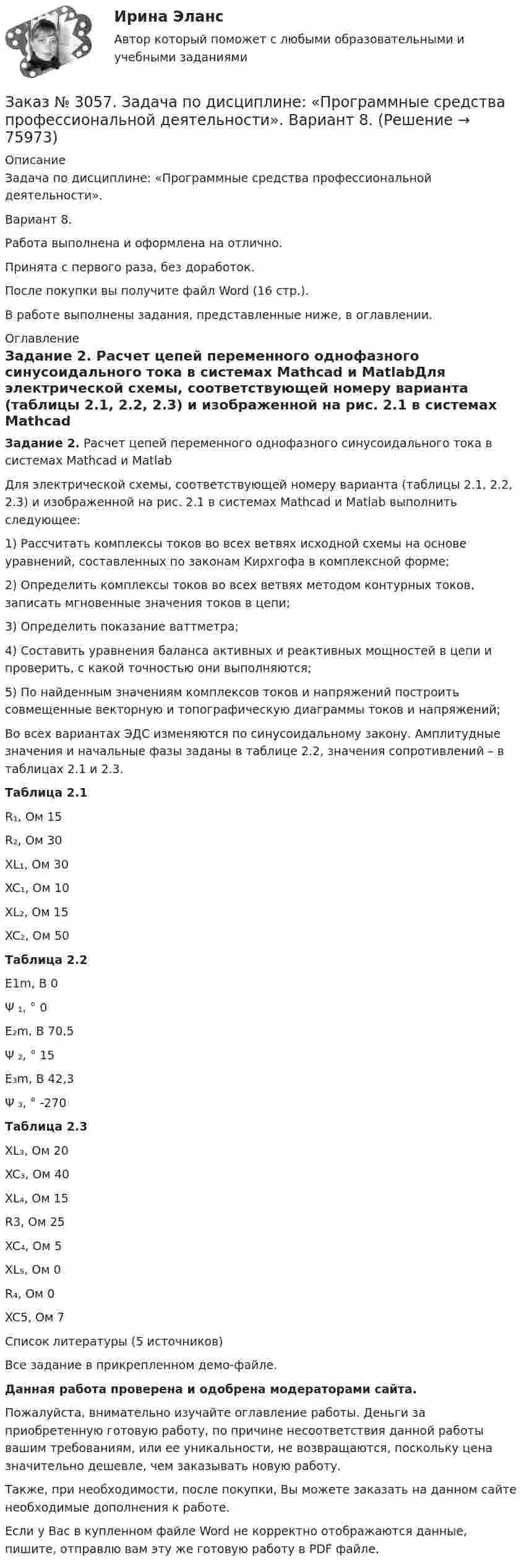     
            Описание
            Задача по дисциплине: «Программные средства профессиональной деятельности».Вариант 8.Работа выполнена и оформлена на отлично.Принята с первого раза, без доработок.После покупки вы получите файл Word (16 стр.).В работе выполнены задания, представленные ниже, в оглавлении. 
            Оглавление
            Задание 2. Расчет цепей переменного однофазного синусоидального тока в системах Mathcad и MatlabДля электрической схемы, соответствующей номеру варианта (таблицы 2.1, 2.2, 2.3) и изображенной на рис. 2.1 в системах Mathcad и Matlab выполнить следующее:1) Рассчитать комплексы токов во всех ветвях исходной схемы на основе уравнений, составленных по законам Кирхгофа в комплексной форме;2) Определить комплексы токов во всех ветвях методом контурных токов, записать мгновенные значения токов в цепи;3) Определить показание ваттметра;4) Составить уравнения баланса активных и реактивных мощностей в цепи и проверить, с какой точностью они выполняются;5) По найденным значениям комплексов токов и напряжений построить совмещенные векторную и топографическую диаграммы токов и напряжений; Во всех вариантах ЭДС изменяются по синусоидальному закону. Амплитудные значения и начальные фазы заданы в таблице 2.2, значения сопротивлений – в таблицах 2.1 и 2.3. Таблица 2.1R₁, Ом     15R₂, Ом     30XL₁, Ом  30XC₁, Ом  10XL₂, Ом  15XC₂, Ом  50 Таблица 2.2E1m, B    0Ψ ₁, °       0E₂m, B     70,5Ψ ₂, °       15E₃m, B     42,3Ψ ₃, °       -270 Таблица 2.3XL₃, Ом  20XC₃, Ом  40XL₄, Ом  15R3, Ом     25XC₄, Ом  5XL₅, Ом  0 R₄, Ом     0XC5, Ом  7  Список литературы   (5 источников)Все задание в прикрепленном демо-файле.   Данная работа проверена и одобрена модераторами сайта.  Пожалуйста, внимательно изучайте оглавление работы. Деньги за приобретенную готовую работу, по причине несоответствия данной работы вашим требованиям, или ее уникальности, не возвращаются, поскольку цена значительно дешевле, чем заказывать новую работу. Также, при необходимости, после покупки, Вы можете заказать на данном сайте необходимые дополнения к работе.  Если у Вас в купленном файле Word не корректно отображаются данные, пишите, отправлю вам эту же готовую работу в PDF файле.   
            
            
            Заказ № 3057. Задача по дисциплине: «Программные средства профессиональной деятельности». Вариант 8.Заказ № 3057. Задача по дисциплине: «Программные средства профессиональной деятельности». Вариант 8.Заказ № 3063. Владивостокский морской колледж.  «Компьютерная графика». Контрольное задание № 3 «Комплексный чертеж модели». Вариант № 5Заказ № 3064 Синергия. . Государственно-частное партнёрство. Тест на отлично. 2023 г.Заказ № 3069. Экономика предприятия. Задача № 1.Заказ № 3069. Экономика предприятия. Задача № 2. Заказ № 3069. Экономика предприятия. Задача № 3. Заказ № 3038. Финансово-экономический колледж. Тест по дисциплине «Финансовая математика» на отлично. Заказ № 3038. Финансово-экономический колледж. Тест по дисциплине «Финансовая математика» на отлично. Заказ № 3038. Финансово-экономический колледж. Тест по дисциплине «Экологические основы природопользования» на отлично. Заказ № 3038. Финансово-экономический колледж. Тест по дисциплине «Экологические основы природопользования» на отлично. Заказ № 3038. Финансово-экономический колледж. Тест по дисциплине «Экономика организации» на отлично. Заказ № 3038. Финансово-экономический колледж. Тест + Практическая работа по дисциплине «Менеджмент» на отлично. Заказ № 3045. Контрольная работа по дисциплине «Конституционное право»