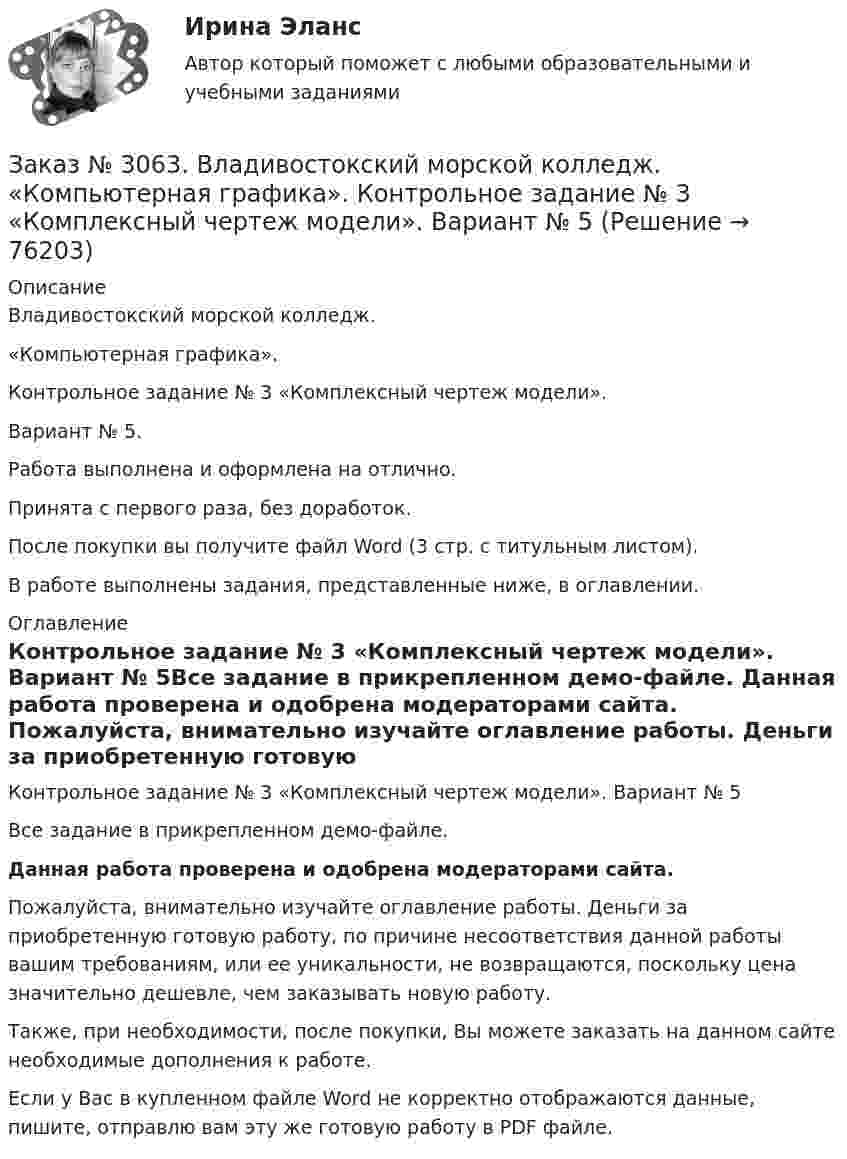     
            Описание
            Владивостокский морской колледж.  «Компьютерная графика». Контрольное задание № 3 «Комплексный чертеж модели».Вариант № 5.Работа выполнена и оформлена на отлично.Принята с первого раза, без доработок.После покупки вы получите файл Word (3 стр. с титульным листом).В работе выполнены задания, представленные ниже, в оглавлении. 
            Оглавление
            Контрольное задание № 3 «Комплексный чертеж модели». Вариант № 5Все задание в прикрепленном демо-файле.   Данная работа проверена и одобрена модераторами сайта.  Пожалуйста, внимательно изучайте оглавление работы. Деньги за приобретенную готовую работу, по причине несоответствия данной работы вашим требованиям, или ее уникальности, не возвращаются, поскольку цена значительно дешевле, чем заказывать новую работу. Также, при необходимости, после покупки, Вы можете заказать на данном сайте необходимые дополнения к работе. Если у Вас в купленном файле Word не корректно отображаются данные, пишите, отправлю вам эту же готовую работу в PDF файле.   
            
            
            Заказ № 3057. Задача по дисциплине: «Программные средства профессиональной деятельности». Вариант 8.Заказ № 3063. Владивостокский морской колледж.  «Компьютерная графика». Контрольное задание № 3 «Комплексный чертеж модели». Вариант № 5Заказ № 3064 Синергия. . Государственно-частное партнёрство. Тест на отлично. 2023 г.Заказ № 3069. Экономика предприятия. Задача № 1.Заказ № 3069. Экономика предприятия. Задача № 2. Заказ № 3069. Экономика предприятия. Задача № 3. Заказ № 3069. Экономика предприятия. Задача № 4.Заказ № 3038. Финансово-экономический колледж. Тест по дисциплине «Финансовая математика» на отлично. Заказ № 3038. Финансово-экономический колледж. Тест по дисциплине «Экологические основы природопользования» на отлично. Заказ № 3038. Финансово-экономический колледж. Тест по дисциплине «Экологические основы природопользования» на отлично. Заказ № 3038. Финансово-экономический колледж. Тест по дисциплине «Экономика организации» на отлично. Заказ № 3038. Финансово-экономический колледж. Тест + Практическая работа по дисциплине «Менеджмент» на отлично. Заказ № 3045. Контрольная работа по дисциплине «Конституционное право»Заказ № 3045. Контрольная работа по дисциплине «Экономика». Тема 30. Инфляция и ее регулирование.