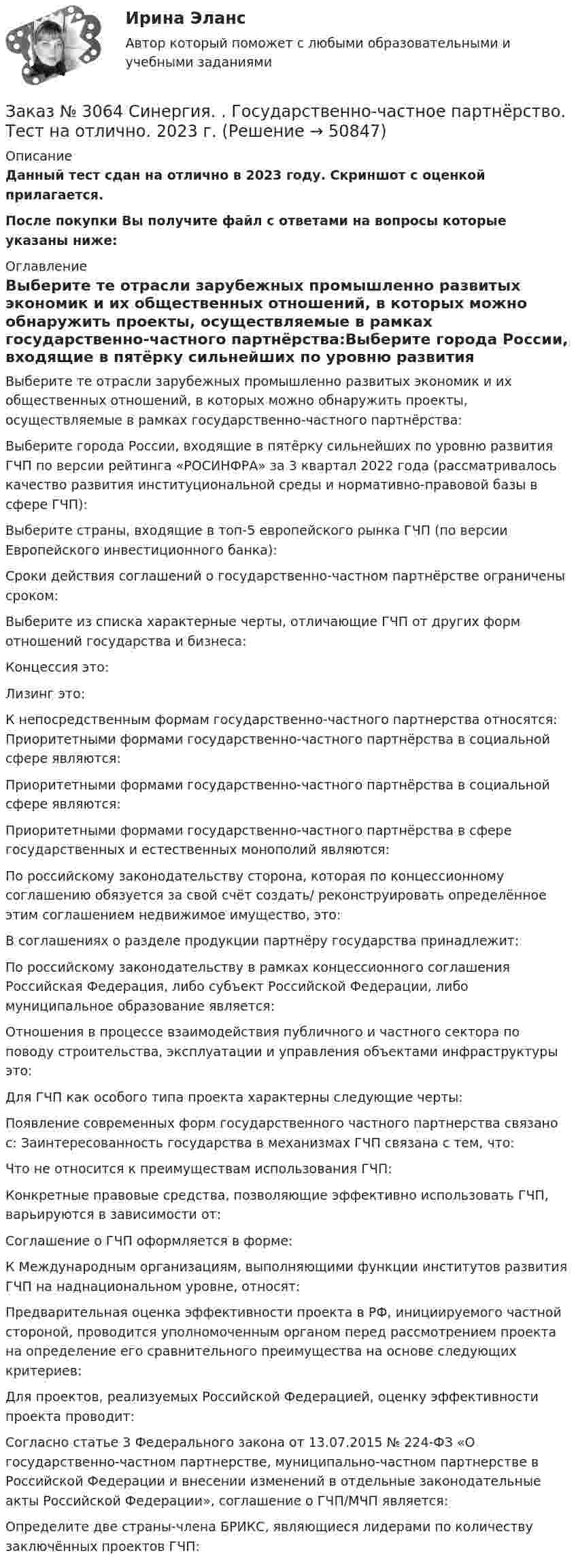     
            Описание
            Данный тест сдан на отлично в 2023 году. Скриншот с оценкой прилагается.После покупки Вы получите файл с ответами на вопросы которые указаны ниже: 
            Оглавление
            Выберите те отрасли зарубежных промышленно развитых экономик и их общественных отношений, в которых можно обнаружить проекты, осуществляемые в рамках государственно-частного партнёрства:Выберите города России, входящие в пятёрку сильнейших по уровню развития ГЧП по версии рейтинга «РОСИНФРА» за 3 квартал 2022 года (рассматривалось качество развития институциональной среды и нормативно-правовой базы в сфере ГЧП):Выберите страны, входящие в топ-5 европейского рынка ГЧП (по версии Европейского инвестиционного банка):Сроки действия соглашений о государственно-частном партнёрстве ограничены сроком:Выберите из списка характерные черты, отличающие ГЧП от других форм отношений государства и бизнеса:Концессия это:    Лизинг это:    К непосредственным формам государственно-частного партнерства относятся:    Приоритетными формами государственно-частного партнёрства в социальной сфере являются:    Приоритетными формами государственно-частного партнёрства в социальной сфере являются:    Приоритетными формами государственно-частного партнёрства в сфере государственных и естественных монополий являются:    По российскому законодательству сторона, которая по концессионному соглашению обязуется за свой счёт создать/ реконструировать определённое этим соглашением недвижимое имущество, это:    В соглашениях о разделе продукции партнёру государства принадлежит:    По российскому законодательству в рамках концессионного соглашения Российская Федерация, либо субъект Российской Федерации, либо муниципальное образование является:    Отношения в процессе взаимодействия публичного и частного сектора по поводу строительства, эксплуатации и управления объектами инфраструктуры это:    Для ГЧП как особого типа проекта характерны следующие черты:    Появление современных форм государственного частного партнерства связано с:    Заинтересованность государства в механизмах ГЧП связана с тем, что:    Что не относится к преимуществам использования ГЧП:    Конкретные правовые средства, позволяющие эффективно использовать ГЧП, варьируются в зависимости от:    Соглашение о ГЧП оформляется в форме:    К Международным организациям, выполняющими функции институтов развития ГЧП на наднациональном уровне, относят:    Предварительная оценка эффективности проекта в РФ, инициируемого частной стороной, проводится уполномоченным органом перед рассмотрением проекта на определение его сравнительного преимущества на основе следующих критериев:    Для проектов, реализуемых Российской Федерацией, оценку эффективности проекта проводит:    Согласно статье 3 Федерального закона от 13.07.2015 № 224-ФЗ «О государственно-частном партнерстве, муниципально-частном партнерстве в Российской Федерации и внесении изменений в отдельные законодательные акты Российской Федерации», соглашение о ГЧП/МЧП является:    Определите две страны-члена БРИКС, являющиеся лидерами по количеству заключённых проектов ГЧП:  
            
            
            Заказ № 3063. Владивостокский морской колледж.  «Компьютерная графика». Контрольное задание № 3 «Комплексный чертеж модели». Вариант № 5Заказ № 3064 Синергия. . Государственно-частное партнёрство. Тест на отлично. 2023 г.Заказ № 3069. Экономика предприятия. Задача № 1.Заказ № 3069. Экономика предприятия. Задача № 2. Заказ № 3069. Экономика предприятия. Задача № 3. Заказ № 3069. Экономика предприятия. Задача № 4.Заказ № 3069. Экономика предприятия. Задача № 4. Заказ № 3038. Финансово-экономический колледж. Тест по дисциплине «Экологические основы природопользования» на отлично. Заказ № 3038. Финансово-экономический колледж. Тест по дисциплине «Экологические основы природопользования» на отлично. Заказ № 3038. Финансово-экономический колледж. Тест по дисциплине «Экономика организации» на отлично. Заказ № 3038. Финансово-экономический колледж. Тест + Практическая работа по дисциплине «Менеджмент» на отлично. Заказ № 3045. Контрольная работа по дисциплине «Конституционное право»Заказ № 3045. Контрольная работа по дисциплине «Экономика». Тема 30. Инфляция и ее регулирование.Заказ № 3057. Задача по дисциплине: «Программные средства профессиональной деятельности». Вариант 8.