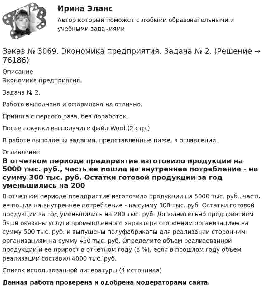      
            Описание
            Экономика предприятия. Задача № 2. Работа выполнена и оформлена на отлично.Принята с первого раза, без доработок.После покупки вы получите файл Word (2 стр.).В работе выполнены задания, представленные ниже, в оглавлении. 
            Оглавление
            В отчетном периоде предприятие изготовило продукции на 5000 тыс. руб., часть ее пошла на внутреннее потребление - на сумму 300 тыс. руб. Остатки готовой продукции за год уменьшились на 200 тыс. руб. Дополнительно предприятием были оказаны услуги промышленного характера сторонним организациям на сумму 500 тыс. руб. и выпушены полуфабрикаты для реализации сторонним организациям на сумму 450 тыс. руб. Определите объем реализованной продукции и ее прирост в отчетном году (в %), если в прошлом году объем реализации составил 4000 тыс. руб.Список использованной литературы (4 источника)  Данная работа проверена и одобрена модераторами сайта.  
            
            
            Заказ № 3069. Экономика предприятия. Задача № 1.Заказ № 3069. Экономика предприятия. Задача № 2. Заказ № 3069. Экономика предприятия. Задача № 3. Заказ № 3069. Экономика предприятия. Задача № 4.Заказ № 3069. Экономика предприятия. Задача № 4. Заказ № 3069. Экономика предприятия. Задача № 6.Заказ № 3078. Тульский государственный университет. Контрольная работа по дисциплине «Безопасность жизнедеятельность» на тему «Урбанизация и здоровье человека»Заказ № 3038. Финансово-экономический колледж. Тест по дисциплине «Экономика организации» на отлично. Заказ № 3038. Финансово-экономический колледж. Тест + Практическая работа по дисциплине «Менеджмент» на отлично. Заказ № 3045. Контрольная работа по дисциплине «Конституционное право»Заказ № 3045. Контрольная работа по дисциплине «Экономика». Тема 30. Инфляция и ее регулирование.Заказ № 3057. Задача по дисциплине: «Программные средства профессиональной деятельности». Вариант 8.Заказ № 3057. Задача по дисциплине: «Программные средства профессиональной деятельности». Вариант 8.Заказ № 3063. Владивостокский морской колледж.  «Компьютерная графика». Контрольное задание № 3 «Комплексный чертеж модели». Вариант № 5