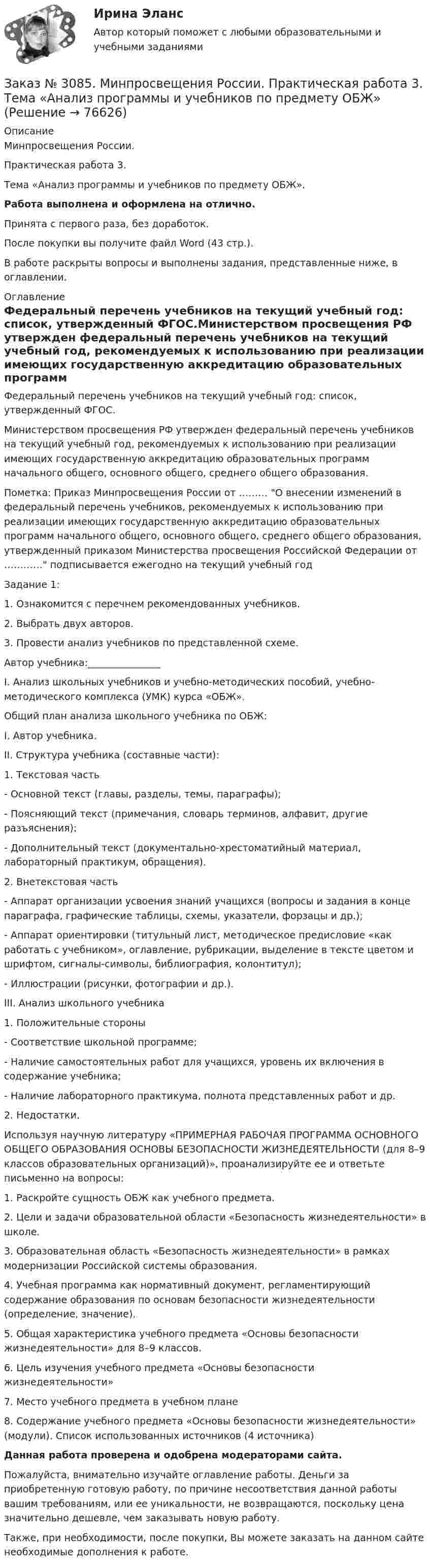      
            Описание
            Минпросвещения России. Практическая работа 3. Тема «Анализ программы и учебников по предмету ОБЖ».Работа выполнена и оформлена на отлично.Принята с первого раза, без доработок.После покупки вы получите файл Word (43 стр.).В работе раскрыты вопросы и выполнены задания, представленные ниже, в оглавлении. 
            Оглавление
            Федеральный перечень учебников на текущий учебный год: список, утвержденный ФГОС.Министерством просвещения РФ утвержден федеральный перечень учебников на текущий учебный год, рекомендуемых к использованию при реализации имеющих государственную аккредитацию образовательных программ начального общего, основного общего, среднего общего образования.Пометка: Приказ Минпросвещения России от ……… О внесении изменений в федеральный перечень учебников, рекомендуемых к использованию при реализации имеющих государственную аккредитацию образовательных программ начального общего, основного общего, среднего общего образования, утвержденный приказом Министерства просвещения Российской Федерации от ………… подписывается ежегодно на текущий учебный год Задание 1:1. Ознакомится с перечнем рекомендованных учебников.2. Выбрать двух авторов.3. Провести анализ учебников по представленной схеме. Автор учебника:_______________  I. Анализ школьных учебников и учебно-методических пособий, учебно-методического комплекса (УМК) курса «ОБЖ». Общий план анализа школьного учебника по ОБЖ:I. Автор учебника.II. Структура учебника (составные части):1.  Текстовая часть-   Основной текст (главы, разделы, темы, параграфы);-   Поясняющий текст (примечания, словарь терминов, алфавит, другие разъяснения);-   Дополнительный текст (документально-хрестоматийный материал, лабораторный практикум, обращения).2.  Внетекстовая часть -   Аппарат организации усвоения знаний учащихся (вопросы и задания в конце параграфа, графические таблицы, схемы, указатели, форзацы и др.);-   Аппарат ориентировки (титульный лист, методическое предисловие «как работать с учебником», оглавление, рубрикации, выделение в тексте цветом и шрифтом, сигналы-символы, библиография, колонтитул);-   Иллюстрации (рисунки, фотографии и др.).III. Анализ школьного учебника1. Положительные стороны -   Соответствие школьной программе;-   Наличие самостоятельных работ для учащихся, уровень их включения в содержание учебника;-   Наличие лабораторного практикума, полнота представленных работ и др.2. Недостатки. Используя научную литературу «ПРИМЕРНАЯ РАБОЧАЯ ПРОГРАММА ОСНОВНОГО ОБЩЕГО ОБРАЗОВАНИЯ ОСНОВЫ БЕЗОПАСНОСТИ ЖИЗНЕДЕЯТЕЛЬНОСТИ (для 8–9 классов образовательных организаций)», проанализируйте ее и ответьте письменно на вопросы: 1.  Раскройте сущность ОБЖ как учебного предмета.2.  Цели и задачи образовательной области «Безопасность жизнедеятельности» в школе.3.  Образовательная область «Безопасность жизнедеятельности» в рамках модернизации Российской системы образования. 4.  Учебная программа как нормативный документ, регламентирующий содержание образования по основам безопасности жизнедеятельности (определение, значение). 5.  Общая характеристика учебного предмета «Основы безопасности жизнедеятельности» для 8–9 классов.6.  Цель изучения учебного предмета «Основы безопасности жизнедеятельности» 7.  Место учебного предмета в учебном плане 8.  Содержание учебного предмета «Основы безопасности жизнедеятельности» (модули). Список использованных источников       (4 источника)  Данная работа проверена и одобрена модераторами сайта.  Пожалуйста, внимательно изучайте оглавление работы. Деньги за приобретенную готовую работу, по причине несоответствия данной работы вашим требованиям, или ее уникальности, не возвращаются, поскольку цена значительно дешевле, чем заказывать новую работу. Также, при необходимости, после покупки, Вы можете заказать на данном сайте необходимые дополнения к работе.  
            
            
            Заказ № 3082. Математика. Задание № 6 (б). Решите дифференциальное уравнение и найдите частные решения, удовлетворяющие данным условиям.Заказ № 3085. Минпросвещения России. Практическая работа 3. Тема «Анализ программы и учебников по предмету ОБЖ»Заказ № 3091. Тихоокеанский государственный университет. ТОГУ.  Экономическая оценка инвестиций. Вариант 2. Задание 1. Математическое ожидание и стандартное отклонение для оценки риска.Заказ № 3091. Тихоокеанский государственный университет. ТОГУ.  Экономическая оценка инвестиций. Вариант 2. Задание 2. Анализ сбалансированности денежных потоков.Заказ № 3091. Тихоокеанский государственный университет. ТОГУ.  Экономическая оценка инвестиций. Вариант 2. Задание 3. Оценка инвестиций в условиях определенностиЗаказ № 3091. Тихоокеанский государственный университет. ТОГУ.  Экономическая оценка инвестиций. Вариант 2. Задание 4. Налогообложение и инвестиционные решения.Заказ № 3091. Тихоокеанский государственный университет. ТОГУ.  Экономическая оценка инвестиций. Вариант 2. Задание 5. Сравнение инвестиционных проектов с разными сроками реализации.Заказ № 3069. Экономика предприятия. Задача № 1.Заказ № 3069. Экономика предприятия. Задача № 2. Заказ № 3069. Экономика предприятия. Задача № 3. Заказ № 3069. Экономика предприятия. Задача № 4.Заказ № 3069. Экономика предприятия. Задача № 4. Заказ № 3069. Экономика предприятия. Задача № 6.Заказ № 3078. Тульский государственный университет. Контрольная работа по дисциплине «Безопасность жизнедеятельность» на тему «Урбанизация и здоровье человека»