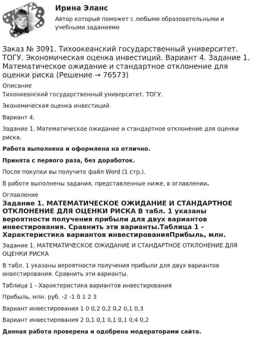      
            Описание
            Тихоокеанский государственный университет. ТОГУ. Экономическая оценка инвестиций. Вариант 4. Задание 1. Математическое ожидание и стандартное отклонение для оценки риска.Работа выполнена и оформлена на отлично.Принята с первого раза, без доработок.После покупки вы получите файл Word (1 стр.).В работе выполнены задания, представленные ниже, в оглавлении. 
            Оглавление
            Задание 1. МАТЕМАТИЧЕСКОЕ ОЖИДАНИЕ И СТАНДАРТНОЕ ОТКЛОНЕНИЕ ДЛЯ ОЦЕНКИ РИСКА В табл. 1 указаны вероятности получения прибыли для двух вариантов инвестирования. Сравнить эти варианты.Таблица 1 - Характеристика вариантов инвестированияПрибыль, млн. руб. -2       -1       0         1         2         3Вариант инвестирования 1 0         0,2      0,2      0,2      0,1      0,3Вариант инвестирования 2 0,1      0,1      0,1      0,1      0,4      0,2  Данная работа проверена и одобрена модераторами сайта.   
            
            
            Заказ № 3091. Тихоокеанский государственный университет. ТОГУ.  Экономическая оценка инвестиций. Вариант 2. Задание 9. Анализ инвестиционных проектов, поддающихся дроблениюЗаказ № 3091. Тихоокеанский государственный университет. ТОГУ.  Экономическая оценка инвестиций. Вариант 4. Задание 1. Математическое ожидание и стандартное отклонение для оценки рискаЗаказ № 3091. Тихоокеанский государственный университет. ТОГУ.  Экономическая оценка инвестиций. Вариант 4. Задание 2. Анализ сбалансированности денежных потоковЗаказ № 3091. Тихоокеанский государственный университет. ТОГУ.  Экономическая оценка инвестиций. Вариант 4. Задание 3. Оценка инвестиций в условиях определенностиЗаказ № 3091. Тихоокеанский государственный университет. ТОГУ.  Экономическая оценка инвестиций. Вариант 4. Задание 4. Налогообложение и инвестиционные решенияЗаказ № 3091. Тихоокеанский государственный университет. ТОГУ.  Экономическая оценка инвестиций. Вариант 4. Задание 5. Сравнение инвестиционных проектов с разными сроками реализацииЗаказ № 3091. Тихоокеанский государственный университет. ТОГУ.  Экономическая оценка инвестиций. Вариант 4. Задание 6. Замена оборудованияЗаказ № 3091. Тихоокеанский государственный университет. ТОГУ.  Экономическая оценка инвестиций. Вариант 2. Задание 1. Математическое ожидание и стандартное отклонение для оценки риска.Заказ № 3091. Тихоокеанский государственный университет. ТОГУ.  Экономическая оценка инвестиций. Вариант 2. Задание 2. Анализ сбалансированности денежных потоков.Заказ № 3091. Тихоокеанский государственный университет. ТОГУ.  Экономическая оценка инвестиций. Вариант 2. Задание 3. Оценка инвестиций в условиях определенностиЗаказ № 3091. Тихоокеанский государственный университет. ТОГУ.  Экономическая оценка инвестиций. Вариант 2. Задание 4. Налогообложение и инвестиционные решения.Заказ № 3091. Тихоокеанский государственный университет. ТОГУ.  Экономическая оценка инвестиций. Вариант 2. Задание 5. Сравнение инвестиционных проектов с разными сроками реализации.Заказ № 3091. Тихоокеанский государственный университет. ТОГУ.  Экономическая оценка инвестиций. Вариант 2. Задание 6. Замена оборудованияЗаказ № 3091. Тихоокеанский государственный университет. ТОГУ.  Экономическая оценка инвестиций. Вариант 2. Задание 7. Оценка чистой приведенной стоимости инвестиционного проекта в условиях инфляции.