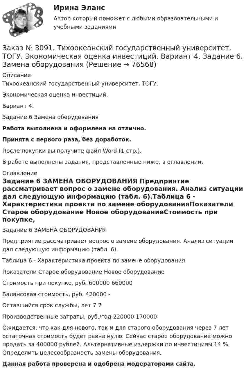      
            Описание
            Тихоокеанский государственный университет. ТОГУ. Экономическая оценка инвестиций. Вариант 4. Задание 6 Замена оборудования Работа выполнена и оформлена на отлично.Принята с первого раза, без доработок.После покупки вы получите файл Word (1 стр.).В работе выполнены задания, представленные ниже, в оглавлении. 
            Оглавление
            Задание 6 ЗАМЕНА ОБОРУДОВАНИЯ Предприятие рассматривает вопрос о замене оборудования. Анализ ситуации дал следующую информацию (табл. 6).Таблица 6 - Характеристика проекта по замене оборудованияПоказатели   Старое оборудование         Новое оборудованиеСтоимость при покупке, руб.        600000           660000Балансовая стоимость, руб.           420000           -Оставшийся срок службы, лет      7         7Производственные затраты, руб./год       220000           170000 Ожидается, что как для нового, так и для старого оборудования через 7 лет остаточная стоимость будет равна нулю. Сейчас старое оборудование можно продать за 400000 рублей. Альтернативные издержки по инвестициям 14 %. Определить целесообразность замены оборудования.  Данная работа проверена и одобрена модераторами сайта.  
            
            
            Заказ № 3091. Тихоокеанский государственный университет. ТОГУ.  Экономическая оценка инвестиций. Вариант 4. Задание 5. Сравнение инвестиционных проектов с разными сроками реализацииЗаказ № 3091. Тихоокеанский государственный университет. ТОГУ.  Экономическая оценка инвестиций. Вариант 4. Задание 6. Замена оборудованияЗаказ № 3091. Тихоокеанский государственный университет. ТОГУ.  Экономическая оценка инвестиций. Вариант 4. Задание 7. Оценка чистой приведенной стоимости инвестиционного проекта в условиях инфляции.Заказ № 3091. Тихоокеанский государственный университет. ТОГУ.  Экономическая оценка инвестиций. Вариант 4. Задание 8. Лизинг.Заказ № 3091. Тихоокеанский государственный университет. ТОГУ.  Экономическая оценка инвестиций. Вариант 4. Задание 9. Анализ инвестиционных проектов, поддающихся дроблениюЗаказ № 3106. «Московский финансово-промышленный университет «СИНЕРГИЯ». Факультет Менеджмента. Кейс-задача № 1.Заказ № 3106. «Московский финансово-промышленный университет «СИНЕРГИЯ». Факультет Менеджмента. Кейс-задача № 2.Заказ № 3091. Тихоокеанский государственный университет. ТОГУ.  Экономическая оценка инвестиций. Вариант 2. Задание 6. Замена оборудованияЗаказ № 3091. Тихоокеанский государственный университет. ТОГУ.  Экономическая оценка инвестиций. Вариант 2. Задание 7. Оценка чистой приведенной стоимости инвестиционного проекта в условиях инфляции.Заказ № 3091. Тихоокеанский государственный университет. ТОГУ.  Экономическая оценка инвестиций. Вариант 2. Задание 8. ЛизингЗаказ № 3091. Тихоокеанский государственный университет. ТОГУ.  Экономическая оценка инвестиций. Вариант 2. Задание 9. Анализ инвестиционных проектов, поддающихся дроблениюЗаказ № 3091. Тихоокеанский государственный университет. ТОГУ.  Экономическая оценка инвестиций. Вариант 4. Задание 1. Математическое ожидание и стандартное отклонение для оценки рискаЗаказ № 3091. Тихоокеанский государственный университет. ТОГУ.  Экономическая оценка инвестиций. Вариант 4. Задание 2. Анализ сбалансированности денежных потоковЗаказ № 3091. Тихоокеанский государственный университет. ТОГУ.  Экономическая оценка инвестиций. Вариант 4. Задание 3. Оценка инвестиций в условиях определенности